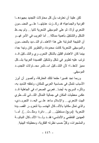 ‫ﻟﻜﻥ ﻋﻠﻴﻨﺎ ﺃﻥ ﻨﻌﺘﺭﻑ ﺒﺄﻥ ﻜل ﻤﺤﺎﻭﻻﺕ ﺍﻟﺘﺠﺩﻴﺩ ﺒﺠﻬﻭﺩﻫـﺎ‬
‫ﺍﻟﻔﺭﺩﻴﺔ ﻭﺍﻟﺠﻤﺎﻋﻴﺔ؛ ﻗﺩ ﺭﻜـﺯﺕ ﻋﻨﺎﻴﺘﻬـﺎ ﻋﻠـﻰ ﺍﻟﻤﻀـﻤﻭﻥ‬
‫ﺍﻟﺸﻌﺭﻱ ﺃﻭﻻ، ﺜﻡ ﻋﻠﻰ ﺍﻟﻤﻭﺴﻴﻘﻰ ﺍﻟﺸﻌﺭﻴﺔ ﺜﺎﻨ ‪‬ﺎ... ﻭﻟﻡ ﻴﺤـﻅ‬
‫ﹶ‬            ‫ﻴ‬                              ‫ﹰ‬
‫ﺍﻟﺸﻜل ﻭﺍﻟﺘﺸﻜﻴل ﺒﺄﻫﻤﻴﺔ ﻤﻤﺎﺜﻠﺔ... ﺃﻤﺎ ﺍﻟﻐﺭﻴﺏ ﻓﻲ ﺍﻷﻤﺭ ﻓﻬـﻭ‬
‫ﺃﻥ ﺍﻟﻨﺘﻴﺠﺔ ﺍﻟﻤﺘﺭﺘﺒﺔ ﻋﻠﻰ ﻫﺫﺍ ﺍﻻﻫﺘﻤـﺎﻡ ﺍﻟﺸـﺩﻴﺩ ﺒﺎﻟﻤﻀـﻤﻭﻥ‬
‫ﻭﺍﻟﻤﻭﺴﻴﻘﻰ ﺍﻟﺸﻌﺭﻴﺔ ﻜﺎﻨﺕ ﻤﺤﺩﻭﺩﺓ، ﻭﺍﻟﺘﻁﻭﻴﺭ ﻜﺎﻥ ﻭﺌﻴ ‪‬ﺍ ﺠﺩﺍ،‬
  ‫ﺩ ‪‬‬
‫ﺒﻴﻨﻤﺎ ﻜﺎﻥ ﺍﻻﻫﺘﻤﺎﻡ ﺍﻟﻘﻠﻴل ﺒﺎﻟﺸﻜل ﺍﻟﺘﺤﺭﻴـﺭﻱ ﻭﺍﻟﺘﺸـﻜﻴل ﻗـﺩ‬
‫ﺘﺭﺘﺏ ﻋﻠﻴﻪ ﺘﻁﻭﻴﺭ ﻓﻲ ﺸﻜل ﻭﺘﺸﻜﻴل ﺍﻟﻘﺼﻴﺩﺓ ﺍﻟﻌﺭﺒﻴﺔ ﺒﺸـﻜل‬
‫ﻤﻤﻴﺯ ﻻﺤ ﹰـﺎ؛ ﻷﻥ ﺍﻟﺘﺸـﻜﻴل ﺍﺴـﺘﺜﻤﺭ ﻤﺤـﺎﻭﻻﺕ ﺍﻟﺘﺠﺩﻴـﺩ‬
                                        ‫ﻘ‬
                                               ‫ﺍﻟﻤﻭﺴﻴﻘﻲ.‬
‫ﻭﺭﺒﻤﺎ ﻨﺠﺩ ﺘﻔﺴﻴ ‪‬ﺍ ﻤﻘﻨ ‪‬ﺎ ﻟﺘﻠﻙ ﺍﻟﻤﻔﺎﺭﻗﺔ، ﻭﺃﺘﺼﻭﺭ ﺃﻥ ﺃﺒﺭﺯ‬
                               ‫ﺭ ﻌ‬
‫ﺍﻷﺴﺒﺎﺏ ﺘﺘﻤﺜل ﻓﻲ ﺤﺴﺎﺴﻴﺔ ﺍﻟﻌﺭﺒﻲ ﻟﻠﻤﻜﺎﻥ، ﻭﺘﻌﻠﻘﻪ ﺍﻟﺸﺩﻴﺩ ﺒﻪ،‬
‫ﻭﺘﺄﺜﺭﻩ ﺍﻟﺴﺭﻴﻊ ﺒﻪ ﺃﻴ ‪‬ﺎ.. ﻓﻌﺭﺒﻲ ﺍﻟﺼﺤﺭﺍﺀ ﻓﻲ ﺍﻟﺠﺎﻫﻠﻴﺔ ﻗـﺩ‬
                                 ‫ﻀ‬
‫ﻋﻜﺱ ﻤﻌﻁﻴﺎﺕ ﺍﻟﻤﻜﺎﻥ ﻓﻲ ﺠﻤﺎﻟﻴﺔ ﺍﻟﺘﻤﺎﺜل ﺍﻟﺜﻨـﺎﺌﻲ ﻟﺸـﻁﺭﻱ‬
‫ﺍﻟﺒﻴﺕ ﺍﻟﺸﻌﺭﻱ... ﻭﺍﻹﺴﻼﻡ ﺴﺎﻋﺩ ﻋﻠـﻰ ﺍﻟﺒﻌـﺩ ﺍﻟﺘﺠﺭﻴـﺩﻱ،‬
‫ﻭﺍﻟﺫﻱ ﺘﻤﺜل ﻤﻜﺎﻨﻴﺎ ﺒﺎﻷﺸـﻜﺎل ﺍﻟﻬﻨﺩﺴـﻴﺔ ﻟﺘﺤﺭﻴـﺭ ﺍﻟﻘﺼـﻴﺩﺓ‬
                                     ‫‪‬‬
‫ﺍﻟﺸﻌﺭﻴﺔ )ﻤﺭﺒﻊ/ ﻤﺴﺘﻁﻴل... ﺜﻡ... ﺩﺍﺌﺭﺓ ﻭﻤﺜﻠـﺙ...(. ﺃﻤـﺎ‬
‫ﺍﻟﻌﻬﺩﻴﻥ ﺍﻟﻔﺎﻁﻤﻲ ﻭﺍﻷﻨﺩﻟﺴﻲ؛ ﻓﻘـﺩ ﻭﻟـﺩﺍ ﺍﻷﺸـﻜﺎل ﺍﻟﻨﺒﺎﺘﻴـﺔ‬
  ‫ﻭﺍﻟﻤﺸﺠﺭﺍﺕ، ﻭﻜل ﺤﺴﺏ ﻨﻅﺭﺘﻪ ﺍﻟﻔﻜﺭﻴﺔ، ﻭﻤﻌﻁﻴﺎﺘﻪ ﺍﻟﺒﻴﺌﻴﺔ.‬
                                       ‫ﹸﱞ‬

                      ‫- ٦٤٤ -‬
 