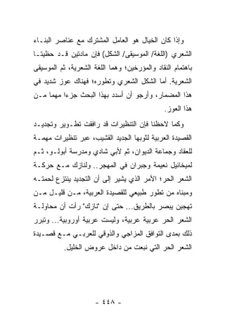 ‫ﻭﺇﺫﺍ ﻜﺎﻥ ﺍﻟﺨﻴﺎل ﻫﻭ ﺍﻟﻌﺎﻤل ﺍﻟﻤﺸﺘﺭﻙ ﻤﻊ ﻋﻨﺎﺼﺭ ﺍﻟﺒﻨـﺎﺀ‬
‫ﺍﻟﺸﻌﺭﻱ )ﺍﻟﻠﻐﺔ/ ﺍﻟﻤﻭﺴﻴﻘﻰ/ ﺍﻟﺸﻜل( ﻓﺈﻥ ﻤﺎﺩﺘﻴﻥ ﻗـﺩ ﺤﻅﻴﺘـﺎ‬
‫ﺒﺎﻫﺘﻤﺎﻡ ﺍﻟﻨﻘﺎﺩ ﻭﺍﻟﻤﺅﺭﺨﻴﻥ؛ ﻭﻫﻤﺎ ﺍﻟﻠﻐﺔ ﺍﻟﺸﻌﺭﻴﺔ، ﺜﻡ ﺍﻟﻤﻭﺴﻴﻘﻰ‬
‫ﺍﻟﺸﻌﺭﻴﺔ. ﺃﻤﺎ ﺍﻟﺸﻜل ﺍﻟﺸﻌﺭﻱ ﻭﺘﻁﻭﺭﻩ؛ ﻓﻬﻨﺎﻙ ﻋﻭﺯ ﺸﺩﻴﺩ ﻓﻲ‬
‫ﻫﺫﺍ ﺍﻟﻤﻀﻤﺎﺭ، ﻭﺃﺭﺠﻭ ﺃﻥ ﺃﺴﺩﺩ ﺒﻬﺫﺍ ﺍﻟﺒﺤﺙ ﺠﺯ ‪‬ﺍ ﻤﻬ ‪‬ﺎ ﻤـﻥ‬
     ‫ﺀ ﻤ‬
                                               ‫ﻫﺫﺍ ﺍﻟﻌﻭﺯ.‬
‫ﻭﻜﻤﺎ ﻻﺤﻅﻨﺎ ﻓﺈﻥ ﺍﻟﺘﻨﻅﻴﺭﺍﺕ ﻗﺩ ﺭﺍﻓﻘﺕ ﺘﻁـﻭﻴﺭ ﻭﺘﺠﺩﻴـﺩ‬
‫ﺍﻟﻘﺼﻴﺩﺓ ﺍﻟﻌﺭﺒﻴﺔ ﻟﺜﻭﺒﻬﺎ ﺍﻟﺠﺩﻴﺩ ﺍﻟﻘﺸﻴﺏ، ﻋﺒﺭ ﺘﻨﻅﻴﺭﺍﺕ ﻤﻬﻤـﺔ‬
‫ﻟﻠﻌﻘﺎﺩ ﻭﺠﻤﺎﻋﺔ ﺍﻟﺩﻴﻭﺍﻥ، ﺜﻡ ﻷﺒﻲ ﺸﺎﺩﻱ ﻭﻤﺩﺭﺴﺔ ﺃﺒﻭﻟـﻭ، ﺜـﻡ‬
‫ﻟﻤﻴﺨﺎﺌﻴل ﻨﻌﻴﻤﺔ ﻭﺠﺒﺭﺍﻥ ﻓﻲ ﺍﻟﻤﻬﺠﺭ.. ﻭﻟﻨﺎﺯﻙ ﻤـﻊ ﺤﺭﻜـﺔ‬
‫ﺍﻟﺸﻌﺭ ﺍﻟﺤﺭ؛ ﺍﻷﻤﺭ ﺍﻟﺫﻱ ﻴﺸﻴﺭ ﺇﻟﻰ ﺃﻥ ﺍﻟﺘﺠﺩﻴﺩ ﻴﻨﺘﺯﻉ ﻟﺤﻤﺘـﻪ‬
‫ﻭﻤﺒﻨﺎﻩ ﻤﻥ ﺘﻁﻭﺭ ﻁﺒﻴﻌﻲ ﻟﻠﻘﺼﻴﺩﺓ ﺍﻟﻌﺭﺒﻴﺔ، ﻤـﻥ ﻗﻠﻴـل ﻤـﻥ‬
‫ﺘﻬﺠﻴﻥ ﻴﺒﺼﺭ ﺒﺎﻟﻁﺭﻴﻕ... ﺤﺘﻰ ﺇﻥ "ﻨﺎﺯﻙ" ﺭﺃﺕ ﺃﻥ ﻤﺤﺎﻭﻟـﺔ‬
‫ﺍﻟﺸﻌﺭ ﺍﻟﺤﺭ ﻋﺭﺒﻴﺔ ﻋﺭﺒﻴﺔ، ﻭﻟﻴﺴﺕ ﻋﺭﺒﻴﺔ ﺃﻭﺭﻭﺒﻴﺔ... ﻭﺘﺒﺭﺭ‬
‫ﺫﻟﻙ ﺒﻤﺩﻯ ﺍﻟﺘﻭﺍﻓﻕ ﺍﻟﻤﺯﺍﺠﻲ ﻭﺍﻟﺫﻭﻗﻲ ﻟﻠﻌﺭﺒـﻲ ﻤـﻊ ﻗﺼـﻴﺩﺓ‬
          ‫ﺍﻟﺸﻌﺭ ﺍﻟﺤﺭ ﺍﻟﺘﻲ ﻨﺒﻌﺕ ﻤﻥ ﺩﺍﺨل ﻋﺭﻭﺽ ﺍﻟﺨﻠﻴل.‬




                      ‫- ٨٤٤ -‬
 