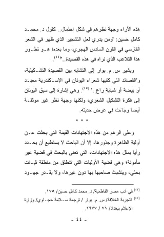 ‫ﻫﺫﻩ ﺍﻵﺭﺍﺀ ﻭﺠﻬﺔ ﻨﻅﺭﻫﻡ ﻓﻲ ﺸﻜل ﺍﺤﺘﻤﺎل.. ﻜﻘﻭل ﺩ. ﻤﺤﻤـﺩ‬
‫ﻜﺎﻤل ﺤﺴﻴﻥ: "ﻭﻤﻥ ﻴﺩﺭﻱ ﻟﻌل ﺍﻟﺘﺸﺠﻴﺭ ﺍﻟﺫﻱ ﻅﻬﺭ ﻓﻲ ﺍﻟﺸﻌﺭ‬
‫ﺍﻟﻔﺎﺭﺴﻲ ﻓﻲ ﺍﻟﻘﺭﻥ ﺍﻟﺴﺎﺩﺱ ﺍﻟﻬﺠﺭﻱ، ﻭﻤﺎ ﺒﻌﺩﻩ؛ ﻫـﻭ ﺘﻁـﻭﺭ‬
             ‫ﻫﺫﺍ ﺍﻟﺘﻼﻋﺏ ﺍﻟﺫﻱ ﻨﺭﺍﻩ ﻓﻲ ﻫﺫﻩ ﺍﻟﻘﺼﻴﺩﺓ..")٤٤(.‬
‫ﻭﻴﺸﻴﺭ ﺱ. ﻡ. ﺒﻭﺍﺭ ﺇﻟﻰ ﺍﻟﺘﺸﺎﺒﻪ ﺒﻴﻥ ﺍﻟﻘﺼﻴﺩﺓ ﺍﻟﺘﺸـﻜﻴﻠﻴﺔ،‬
‫ﻭ"ﺍﻟﻘﺼﺎﺌﺩ ﺍﻟﺘﻲ ﻜﺘﺒﻬﺎ ﺸﻌﺭﺍﺀ ﺍﻟﻴﻭﻨﺎﻥ ﻓﻲ ﺍﻹﺴـﻜﻨﺩﺭﻴﺔ ﻤﻌﺒـﺩ‬
‫ﺃﻭ ﺒﻴﻀﺔ ﺃﻭ ﺸﺒﺎﺒﺔ ﺭﺍﻉ.." )٥٤(. ﻭﻫﻲ ﺇﺸﺎﺭﺓ ﺇﻟﻰ ﺴﺒﻕ ﺍﻟﻴﻭﻨﺎﻥ‬
‫ﺇﻟﻰ ﻓﻜﺭﺓ ﺍﻟﺘﺸﻜﻴل ﺍﻟﺸﻌﺭﻱ، ﻭﻟﻜﻨﻬﺎ ﻭﺠﻬﺔ ﻨﻅﺭ ﻏﻴﺭ ﻤﻭﺜﻘـﺔ‬
                           ‫ﺃﻴ ‪‬ﺎ ﻭﺠﺎﺀﺕ ﻓﻲ ﻋﺭﺽ ﺤﺩﻴﺜﻪ.‬
                                    ‫‪‬‬           ‫ﻀ‬
                         ‫***‬
‫ﻭﻋﻠﻰ ﺍﻟﺭﻏﻡ ﻤﻥ ﻫﺫﻩ ﺍﻻﺠﺘﻬﺎﺩﺍﺕ ﺍﻟﻘﻴﻤﺔ ﺍﻟﺘﻲ ﺒﺤﺜﺕ ﻋـﻥ‬
‫ﺃﻭﻟﻴﺔ ﺍﻟﻅﺎﻫﺭﺓ ﻭﺠﺫﻭﺭﻫﺎ، ﺇﻻ ﺃﻥ ﺍﻟﺒﺎﺤﺙ ﻻ ﻴﺴﺘﻁﻴﻊ ﺃﻥ ﻴﺤـﺩﺩ‬
‫ﺭﺃﻴﺎ ﺒﻤﺜل ﻫﺫﻩ ﺍﻻﺠﺘﻬﺎﺩﺍﺕ، ﺍﻟﺘﻲ ﺘﻌﻨﻰ ﺒﺎﻟﺒﺤﺙ ﻓﻲ ﻗﻀﻴﺔ ﻏﻴﺭ‬
                                                  ‫‪‬‬
‫ﻤﺄﻤﻭﻨﺔ؛ ﻭﻫﻲ ﻗﻀﻴﺔ ﺍﻷﻭﻟﻴﺎﺕ ﺍﻟﺘﻲ ﺘﻨﻁﻠﻕ ﻤﻥ ﻤﻨﻁﻘﺔ ﺜﺒـﺎﺕ‬
‫ﺒﺤﺜﻲ، ﻭﻴﺘﺸﺒﺙ ﺼﺎﺤﺒﻬﺎ ﺒﻬﺎ ﺩﻭﻥ ﻏﻴﺭﻫﺎ، ﻭﻻ ﻴﻘـﺩﺭ ﺠﻬـﻭﺩ‬

                                                         ‫)٤٤(‬
          ‫ﻓﻲ ﺃﺩﺏ ﻤﺼﺭ ﺍﻟﻔﺎﻁﻤﻴﺔ/ ﺩ. ﻤﺤﻤﺩ ﻜﺎﻤل ﺤﺴﻴﻥ/ ٥٧١.‬
                                                         ‫)٥٤(‬
‫ﺍﻟﺘﺠﺭﺒﺔ ﺍﻟﺨﻼﻗﺔ/ ﺱ. ﻡ. ﺒﻭﺍﺭ / ﺘﺭﺠﻤﺔ ﺴـﻼﻤﺔ ﺤﺠـﺎﻭﻱ/ ﻭﺯﺍﺭﺓ‬
                              ‫ﺍﻹﻋﻼﻡ ﺒﺒﻐﺩﺍﺩ/ ٦٧ / ٧٧٩١.‬

                       ‫- ٤٤ -‬
 