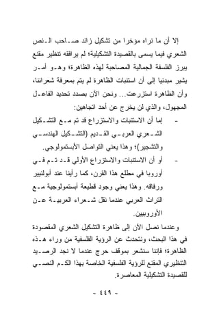 ‫ﺇﻻ ﺃﻥ ﻤﺎ ﻨﺭﺍﻩ ﻤﺅﺨ ‪‬ﺍ ﻤﻥ ﺘﺸﻜﻴل ﺯﺍﺌﺩ ﺼـﺎﺤﺏ ﺍﻟـﻨﺹ‬
                           ‫ﺭ‬
‫ﺍﻟﺸﻌﺭﻱ ﻓﻴﻤﺎ ﻴﺴﻤﻰ ﺒﺎﻟﻘﺼﻴﺩﺓ ﺍﻟﺘﺸﻜﻴﻠﻴﺔ؛ ﻟﻡ ﻴﺭﺍﻓﻘﻪ ﺘﻨﻅﻴﺭ ﻤﻘﻨﻊ‬
‫ﻴﺒﺭﺯ ﺍﻟﻔﻠﺴﻔﺔ ﺍﻟﺠﻤﺎﻟﻴﺔ ﺍﻟﻤﺼﺎﺤﺒﺔ ﻟﻬﺫﻩ ﺍﻟﻅﺎﻫﺭﺓ؛ ﻭﻫـﻭ ﺃﻤـﺭ‬
‫ﻴﺸﻴﺭ ﻤﺒﺩﺌﻴﺎ ﺇﻟﻰ ﺃﻥ ﺍﺴﺘﻨﺒﺎﺕ ﺍﻟﻅﺎﻫﺭﺓ ﻟﻡ ﻴﺘﻡ ﺒﻤﻌﺭﻓﺔ ﺸﻌﺭﺍﺌﻨﺎ،‬
                                               ‫‪‬‬
‫ﻭﺃﻥ ﺍﻟﻅﺎﻫﺭﺓ ﺍﺴﺘﺯﺭﻋﺕ... ﻭﻨﺤﻥ ﺍﻵﻥ ﺒﺼﺩﺩ ﺘﺤﺩﻴﺩ ﺍﻟﻔﺎﻋـل‬
               ‫ﺍﻟﻤﺠﻬﻭل، ﻭﺍﻟﺫﻱ ﻟﻥ ﻴﺨﺭﺝ ﻋﻥ ﺃﺤﺩ ﺍﺘﺠﺎﻫﻴﻥ:‬
‫ﺇﻤﺎ ﺃﻥ ﺍﻻﺴﺘﻨﺒﺎﺕ ﻭﺍﻻﺴﺘﺯﺭﺍﻉ ﻗﺩ ﺘﻡ ﻤـﻊ ﺍﻟﺘﺸـﻜﻴل‬        ‫-‬
‫ﺍﻟﺸ ـﻌﺭﻱ ﺍﻟﻌﺭﺒ ـﻲ ﺍﻟﻘ ـﺩﻴﻡ )ﺍﻟﺘﺸ ـﻜﻴل ﺍﻟﻬﻨﺩﺴ ـﻲ‬
 ‫ـ‬           ‫ـ‬          ‫ـ‬      ‫ـ‬          ‫ـ‬
   ‫ﻭﺍﻟﺘﺸﺠﻴﺭ(؛ ﻭﻫﺫﺍ ﻴﻌﻨﻲ ﺍﻟﺘﻭﺍﺼل ﺍﻷﺒﺴﺘﻤﻭﻟﻭﺠﻲ.‬
‫ﺃﻭ ﺃﻥ ﺍﻻﺴﺘﻨﺒﺎﺕ ﻭﺍﻻﺴﺘﺯﺭﺍﻉ ﺍﻷﻭﻟﻲ ﻗـﺩ ﺘـﻡ ﻓـﻲ‬          ‫-‬
‫ﺃﻭﺭﻭﺒﺎ ﻓﻲ ﻤﻁﻠﻊ ﻫﺫﺍ ﺍﻟﻘﺭﻥ، ﻜﻤﺎ ﺭﺃﻴﻨﺎ ﻋﻨﺩ ﺃﺒﻭﻟﻨﻴﻴﺭ‬
‫ﻭﺭﻓﺎﻗﻪ. ﻭﻫﺫﺍ ﻴﻌﻨﻲ ﻭﺠﻭﺩ ﻗﻁﻴﻌﺔ ﺃﺒﺴﺘﻤﻭﻟﻭﺠﻴﺔ ﻤـﻊ‬
‫ﺍﻟﺘﺭﺍﺙ ﺍﻟﻌﺭﺒﻲ ﻋﻨﺩﻤﺎ ﻨﻘل ﺸـﻌﺭﺍﺀ ﺍﻟﻌﺭﺒﻴـﺔ ﻋـﻥ‬
                                     ‫ﺍﻷﻭﺭﻭﺒﻴﻴﻥ.‬
‫ﻭﻋﻨﺩﻤﺎ ﻨﺼل ﺍﻵﻥ ﺇﻟﻰ ﻅﺎﻫﺭﺓ ﺍﻟﺘﺸﻜﻴل ﺍﻟﺸﻌﺭﻱ ﺍﻟﻤﻘﺼﻭﺩﺓ‬
‫ﻓﻲ ﻫﺫﺍ ﺍﻟﺒﺤﺙ، ﻭﻨﺘﺤﺩﺙ ﻋﻥ ﺍﻟﺭﺅﻴﺔ ﺍﻟﻔﻠﺴﻔﻴﺔ ﻤﻥ ﻭﺭﺍﺀ ﻫـﺫﻩ‬
‫ﺍﻟﻅﺎﻫﺭﺓ؛ ﻓﺈﻨﻨﺎ ﺴﻨﺸﻌﺭ ﺒﻤﻭﻗﻑ ﺤﺭﺝ ﻋﻨﺩﻤﺎ ﻻ ﻨﺠﺩ ﺍﻟﺭﺼـﻴﺩ‬
‫ﺍﻟﺘﻨﻅﻴﺭﻱ ﺍﻟﻤﻘﻨﻊ ﻟﻠﺭﺅﻴﺔ ﺍﻟﻔﻠﺴﻔﻴﺔ ﺍﻟﺨﺎﺼﺔ ﺒﻬﺫﺍ ﺍﻟﻜـﻡ ﺍﻟﻨﺼـﻲ‬
                             ‫ﻟﻠﻘﺼﻴﺩﺓ ﺍﻟﺘﺸﻜﻴﻠﻴﺔ ﺍﻟﻤﻌﺎﺼﺭﺓ.‬

                      ‫- ٩٤٤ -‬
 