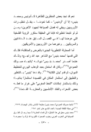 ‫ﻨﻌﻡ ﻗﺩ ﻨﺠﺩ ﺒﻌﺽ ﺍﻟﻤﻨﻅﺭﻴﻥ ﻟﻠﻅﺎﻫﺭﺓ ﻜـﺄﺩﻭﻨﻴﺱ ﻭﻤﺤﻤـﺩ‬
‫ﺒﻨﻴﺱ؛ ﺇﻻ ﺃﻥ "ﺃﻭﺩﻨﻴﺱ" – ﻜﻤﺎ ﺘﻌﻭﺩﻨـﺎ – ﻴﻨﻘـل ﺘﻨﻅﻴـﺭﺍﺕ‬
‫ﺍﻷﻭﺭﻭﺒﻴﻴﻥ ﻭﻴﺒﻘﻰ ﻟﻪ ﻓﻀل ﺍﻟﺼﻴﺎﻏﺔ ﻟﺠﻬﻭﺩ ﺍﻵﺨﺭﻴﻥ؛ ﻭﻤـﻥ‬
‫ﺜﻡ ﻟﻭ ﺘﺘﺒﻌﻨﺎ ﺘﻨﻅﻴﺭﺍﺘﻪ ﻓﺈﻨﻨﺎ ﻓﻲ ﺍﻟﺤﻘﻴﻘﺔ ﺴﻨﻜﺭﺭ ﺍﻟﺭﺅﻴﺔ ﺍﻟﻔﻠﺴﻔﻴﺔ‬
‫ﺍﻟﺘﻲ ﻋﺭﻀﻨﺎ ﻟﻬـﺎ ﻓـﻲ ﺍﻟﻔﺼـل ﺍﻟﺴـﺎﺒﻕ ﻋﻨـﺩ ﺍﻟـﺩﺍﺩﺍﺌﻴﻴﻥ‬
        ‫ﻭﺍﻟﺴﺭﻴﺎﻟﻴﻴﻥ... ﻭﻏﻴﺭﻫﻤﺎ ﻤﻥ ﺍﻷﻭﺭﻭﺒﻴﻴﻥ ﻭﺍﻷﻤﺭﻴﻜﻴﻴﻥ.‬
‫ﺃﻤﺎ ﺍﻟﻤﺤﺎﻭﻟﺔ ﺍﻟﺘﻨﻅﻴﺭﻴﺔ ﺍﻟﺠﺩﻴﺭﺓ ﺒﺎﻟﻌﺭﺽ ﻭﺍﻟﻤﻨﺎﻗﺸﺔ؛ ﻓﺘﻠـﻙ‬
‫ﺍﻟﺘﻲ ﻗﺩﻤﻬﺎ "ﻤﺤﻤﺩ ﺒﻨﻴﺱ" ﻤﻊ ﺍﻟﺸﺎﻋﺭ ﻋﺒﺩ ﺍﷲ ﺭﺍﺠـﻊ؛ ﻭﺫﻟـﻙ‬
‫ﻋﻨﺩﻤﺎ ﺃﺼـﺩﺭ "ﻤﺤﻤـﺩ ﺒﻨـﻴﺱ" ﺩﻴﻭﺍﻨـﻪ "ﺒﺎﺘﺠـﺎﻩ ﺼـﻭﺘﻙ‬
‫ﺍﻟﻌﻤﻭﺩﻱ")٩٨٣(، ﻭﻜﺎﻥ ﻗﺩ ﺍﺴﺘﻌﺎﻥ ﺒﻌﺒﺩ ﺍﻟﻭﻫﺎﺏ ﺍﻟﻴﻭﺭﻱ ﻟﺘﺨﻁﻴﻁ‬
‫ﺍﻟﺩﻴﻭﺍﻥ، ﺜﻡ ﻗﺩﻡ "ﺒﻴﺎﻥ ﺍﻟﻜﺘﺎﺒﺔ")٠٩٣(. ﻭﻗﺩ ﺩﻋﺎ "ﺒﻨﻴﺱ" ﺒـﺎﻟﺘﻨﻅﻴﺭ‬
‫ﻭﺍﻟﺘﻁﺒﻴﻕ ﺇﻟﻰ ﺍﺴﺘﺜﻤﺎﺭ ﺍﻟﻤﻜﺎﻥ ﻓﻲ ﺍﻟﻘﺼﻴﺩﺓ ﺍﺴﺘﺜﻤﺎ ًﺍ ﺒﻨﺎﺌ ‪‬ـﺎ؛‬
   ‫ﻴ‬       ‫ﺭ‬
‫ﻭﺫﻟﻙ ﺒﺎﺴﺘﺜﻤﺎﺭ ﺇﻤﻜﺎﻨﺎﺕ "ﺍﻟﺨﻁ ﺍﻟﻤﻐﺭﺒﻲ" ﻋﻠﻰ ﻏﺭﺍﺭ ﻤﺎ ﻓﻌﻠـﻪ‬
‫ﺒﻌﺽ ﺍﻟﺸﻌﺭﺍﺀ ﻭﺍﻟﻨﻘﺎﺩ ﺍﻷﻨﺩﻟﺴﻴﻴﻥ ﻭﺍﻟﻤﻐﺎﺭﺒـﺔ ﺍﻟﻘـﺩﻤﺎﺀ)١٩٣(،‬



                                                                           ‫)٩٨٣(‬
‫"ﺒﺎﺘﺠﺎﻩ ﺼﻭﺘﻙ ﺍﻟﻌﻤﻭﺩﻱ"/ ﻤﺤﻤﺩ ﺒﻨﻴﺱ/ ﻤﻁﺒﻌﺔ ﺍﻷﻨﺩﻟﺱ ﺒﺎﻟﺩﺍﺭ ﺍﻟﺒﻴﻀﺎﺀ/ ٩٧٩١.‬
                                                                           ‫)٠٩٣(‬
                   ‫ﻓﻲ ﻤﺠﻠﺔ ﺍﻟﺜﻘﺎﻓﺔ ﺍﻟﺠﺩﻴﺩﺓ / ﺍﻟﻌﺩﺩ ﺍﻟﺘﺎﺴﻊ ﻋﺸﺭ ﻟﻌﺎﻡ ١٨٩١.‬
                                                                           ‫)١٩٣(‬
‫ﻤﺤﻤﺩ ﺒﻨﻴﺱ ﻤﺤﻕ ﻓﻲ ﻫﺫﺍ ﺍﻟﺘﻤﺜﻴل؛ ﻷﻥ ﻗﺩﻤﺎﺀ ﺍﻟﻤﻐﺎﺭﺒﺔ ﻻ ﺴﻴﻤﺎ ﺭﺠـﺎل ﺍﻟﻁـﺭﻕ‬
‫ﺍﻟﺼﻭﻓﻴﺔ ﻓﻲ ﺍﻟﻤﻐﺭﺏ ﺍﻟﻌﺭﺒﻲ ﻭﺠﻨﻭﺏ ﺍﻟﺼﺤﺭﺍﺀ ﺍﻟﻜﺒﺭﻯ؛ ﻗﺩ ﺘﺭﻜـﻭﺍ ﻤﺠﻤﻭﻋـﺔ‬

                            ‫- ٠٥٤ -‬
 