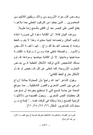 ‫ﻭﺒﻌ ـﺽ ﺍﻟﺸ ـﻌﺭﺍﺀ ﺍﻷﻭﺭﻭﺒﻴ ـﻴﻥ ﻭﺍﻷﻤ ـﺭﻴﻜﻴﻴﻥ ﺍﻟﻼﺘﻴﻨﻴ ـﻴﻥ‬
  ‫ـ‬               ‫ـ‬        ‫ـ‬             ‫ـ‬      ‫ـ‬
‫ﺍﻟﻤﻌﺎﺼﺭﻴﻥ... ﺍﻟﺫﻴﻥ ﺠﻌﻠﻭﺍ ﻤﻥ ﺍﻟﺘﺭﻜﻴﺏ ﺍﻟﺨﻁﻲ ﺒﻌ ‪‬ﺍ ﺒﻼﻏ ‪‬ـﺎ‬
  ‫ﻴ‬      ‫ﺩ‬
    ‫ﻴﻔﺘﺢ ﺍﻟﻨﺹ ﻋﻠﻰ ﺍﻟﺒﺼﺭ ﺒﻌﺩ ﺃﻥ ﺍﻜﺘﻔﻰ ﺒﺎﻟﺴﻤﻊ ﺯﻤ ﹰﺎ ﻁﻭﻴﻼ.‬
     ‫ﹰ‬     ‫ﻨ‬
‫ﻭﻴﺭﺩﻑ ﺍﻟﺒﻴﺎﻥ ﻗﺎﺌﻼ: "ﺇﻥ ﺍﻟﻜﺘﺎﺒﺔ ﺩﻋﻭﺓ ﺇﻟﻰ ﻀﺭﻭﺭﺓ ﺇﻋﺎﺩﺓ‬
                                  ‫ﹰ‬
‫ﺘﺭﻜﻴﺏ ﺍﻟﻤﻜﺎﻥ ﻭﺇﺨﻀﺎﻋﻪ ﻟﺒﻨﻴﺔ ﻤﻐﺎﻴﺭﺓ، ﻭﻫﺫﺍ ﻻ ﻴﺘﻡ ﺒـﺎﻟﺨﻁ‬
‫ﻭﺤﺩﻩ؛ ﺇﺫ ﻴﺼﺤﺏ ﺍﻟﺨـﻁ ﺍﻟﻔـﺭﺍﻍ... ﺇﻨﻬـﺎ ﻟﻌﺒـﺔ ﺍﻷﺒـﻴﺽ‬
‫ﻭﺍﻷﺴﻭﺩ... ﻭﺍﻟﺼﺩﻓﺔ ﺘﻨﺘﻔﻲ ﻫﻨﺎ؛ ﻭﻤـﻥ ﺜـﻡ ﺘﺅﻜـﺩ ﺍﻟﻜﺘﺎﺒـﺔ‬
‫ﺼﻨﺎﻋ ‪‬ﺘﻬﺎ ﻭﻤﺎﺩ ‪‬ﺘﻬﺎ. ﺇﻻ ﺃﻥ ﺍﻟﻜﺘﺎﺒﺔ ﺒﺒﻴﺎﻀﻬﺎ ﻭﺴﻭﺍﺩﻫﺎ ﺘﻘـﺎﻭﻡ‬
                                         ‫ﻴ‬         ‫ﻴ‬
‫ﻤﺴﻠﻙ ﺍﻟﺘﺸﺨﻴﺹ ﺍﻟﺫﻱ ﺘﺭﻜﺒﻪ ﺍﻷﺸﻜﺎل ﺍﻟﺨﻁﻴﺔ ﻓـﻲ ﺒﻌـﺽ‬
‫ﺍﻟﺘﺠﺎﺭﺏ ﺍﻷﻭﺭﻭﺒﻴﺔ، ﻜﻤﺎ ﺘﺘﺨﻠﻰ ﻋﻥ ﻜل ﺘﺸـﺨﻴﺹ ﺃﻭ ﻨﻘـل‬
                                      ‫ﻷﺸﻜﺎل ﺨﺎﺭﺝ ﺍﻟﺨﻁ ﺍﻟﻜﺘﺎﺒﻲ".‬
‫ﻭﻴﻘﻭل ﺍﻟﺸﺎﻋﺭ "ﻋﺒﺩ ﺍﷲ ﺭﺍﺠﻊ" ﺒﺄﻥ ﺍﻟﻤﺤﺎﻭﻟﺔ ﺒﻤﺜﺎﺒﺔ "ﺯﻭﺍﺝ‬
‫ﺸﺭﻋﻲ ﺒﻴﻥ ﺍﻟﻨﺹ ﺍﻟﺸﻌﺭﻱ ﻭﺍﻟﻔﻨﻭﻥ ﺍﻟﺘﺸﻜﻴﻠﻴﺔ... ﻤﻤﺎ ﺴﻴﺭﻓﻊ‬
‫ﺍﻟﻤﺤﻨﺔ ﻋﻥ ﺤﺎﺴﺔ ﺍﻟﺴﻤﻊ ﺍﻟﺘﻲ ﻻ ﺘﺴﺘﻁﻴﻊ ﺒﻤﻔﺭﺩﻫﺎ ﺃﻥ ﺘﺴﺘﻭﻋﺏ‬
‫ﻜل ﻤﻌﻁﻴﺎﺕ ﺍﻟﻨﺹ ﺍﻟﺸﻌﺭﻱ... ﻭﻴﺤﻭل ﺍﻟﻘﺼﻴﺩﺓ ﻤﻥ ﺩﻻﻻﺘﻬـﺎ‬
‫ﺍﻟﺯﻤﻨﻴﺔ ﻟﺘﺼﺒﺢ ﺯﻤﺎ ﹰﺎ ﻭﻤﻜﺎ ﹰﺎ ﻓﻲ ﺍﻟﻭﻗﺕ ﻨﻔﺴﻪ..." )ﻨﻤﺎﺫﺝ ﻤـﻥ‬
                              ‫ﻨ‬       ‫ﻨ‬
         ‫ﻤﺤﺎﻭﻻﺕ ﺍﻟﺸﺎﻋﺭﻴﻥ: ﺃﺸﻜﺎل ٦٦/ ٧٦/ ٨٦/ ١٦(.‬

‫ﻜﺒﻴﺭﺓ ﻤﻥ ﺍﻟﻘﺼﺎﺌﺩ ﻭﺍﻟﻤﻨﻅﻭﻤﺎﺕ ﺍﻟﺘﺸﻜﻴﻠﻴﺔ ﺒﻁﺭﻴﻘﺔ ﻫﻨﺩﺴﻴﺔ )ﺭﺍﺠﻊ ﺍﻟﻔﺼـل ﺍﻷﻭل‬
                                                     ‫ﻤﻥ ﻫﺫﻩ ﺍﻟﺩﺭﺍﺴﺔ(.‬

                            ‫- ١٥٤ -‬
 