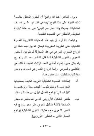‫ﻭﻴﺭﻯ ﺍﻟﺸﺎﻋﺭ "ﻋﺒﺩ ﺍﷲ ﺭﺍﺠﻊ" ﺃﻥ ﺍﻟﺠﻨﻭﻥ ﺍﻟﻤﻌﻘﻠﻥ ﺤﺎﺴـﺔ‬
‫ﺘﻤﻠﻙ ﺍﻟﻘﺩﺭﺓ ﻋﻠﻰ ﻫﺫﺍ ﺍﻟﻨﻭﻉ ﺍﻹﺒﺩﺍﻋﻲ ﺍﻟﻘـﺎﺩﺭ ﻋﻠـﻰ ﻨﺴـﻑ‬
‫ﺍﻟﻤﺘﻌﺎﻟﻴﺎﺕ ﺠﻤﻴ ‪‬ﺎ؛ ﻭﻟﺫﺍ ﻋﻤل ﻤﻊ "ﺒﻨﻴﺱ" ﻋﻠﻰ ﺇﺴـﻘﺎﻁ "ﺒﻨﻴـﺔ‬
                                       ‫ﻌ‬
                     ‫ﺍﻟﺴﻘﻭﻁ ﻭﺍﻻﻨﺘﻅﺎﺭ" ﻓﻲ ﺍﻟﻘﺼﻴﺩﺓ ﺍﻟﺘﻘﻠﻴﺩﻴﺔ.‬
‫ﻭﺍﻟﺒﺎﺤﺙ ﺇﺫﺍ ﺃﺭﺍﺩ ﺃﻥ ﻴﻘﻴﻡ ﻫﺫﻩ ﺍﻟﻤﺤﺎﻭﻟﺔ ﺍﻟﺘﻨﻅﻴﺭﻴﺔ ﻟﻠﻘﺼﻴﺩﺓ‬
‫ﺍﻟﺘﺸﻜﻴﻠﻴﺔ ﻋﻠﻰ ﺍﻟﻁﺭﻴﻘﺔ ﺍﻟﻤﻐﺭﺒﻴﺔ؛ ﻓﻴﻤﻜﻥ ﺍﻟﻘـﻭل ﺒﺒﺴـﺎﻁﺔ ﺇﻥ‬
‫ﺍﻟﺯﻭﺍﺝ ﺍﻟﺸﻌﺭﻱ ﺍﻟﺸﺭﻋﻲ ﻓﻲ ﻫﺫﻩ ﺍﻟﻤﺤﺎﻭﻟﺔ ﻟﻡ ﻴﺘﻡ ﺒﻴﻥ ﺍﻟـﻨﺹ‬
‫ﺍﻟﺸﻌﺭﻱ ﻭﺍﻟﻔﻨﻭﻥ ﺍﻟﺘﺸﻜﻴﻠﻴﺔ ﻜﻤﺎ ﻗﺎل ﺍﻟﺸﺎﻋﺭ ﻋﺒﺩ ﺍﷲ ﺭﺍﺠـﻊ،‬
‫ﻭﻟﻡ ﻴﻜﻥ ﻤﺠﺭﺩ ﺇﺤﻴﺎﺀ ﺃﺤﺎﺩﻱ ﻟﻠﻤﺤـﺎﻭﻻﺕ ﺍﻟﻘﺩﻴﻤـﺔ ﻟﻠﺸـﻌﺭ‬
‫ﺍﻷﻨﺩﻟﺴﻲ ﻭﺍﻟﻤﻐﺭﺒﻲ؛ ﻭﺇﻨﻤﺎ ﺍﻟﺯﻭﺍﺝ ﺍﻟﺸـﺭﻋﻲ ﻗـﺩ ﺘـﻡ ﺒـﻴﻥ‬
                         ‫ﻤﺤﺎﻭﻟﺘﻴﻥ ﺘﺸﻜﻴﻠﻴﺘﻴﻥ ﻤﺘﺒﺎﻋﺩﺘﻴﻥ ﻫﻤﺎ:‬
‫ﺇﻤﻜﺎﻨﺎﺕ ﺍﻟﻘﺼﻴﺩﺓ ﺍﻟﺘﺸﻜﻴﻠﻴﺔ ﺍﻟﻌﺭﺒﻴﺔ ﺍﻟﻘﺩﻴﻤﺔ ﺒﻤﻌﻁﻴﺎﺘﻬﺎ‬   ‫ﺃ-‬
‫ـﺎ‬‫ـﻴﺔ، ﻭﺘﺭﻜﻴﺒﻬـ‬‫ـﺎ ﺍﻟﻬﻨﺩﺴـ‬‫ﺍﻟﺘﺠﺭﻴ ـﺔ ﻭﺨﻁﻭﻁﻬـ‬
                                   ‫ﺩﻴـ‬
‫"ﺍﻷﺭﺍﺒﻴﺴﻜﻲ" )ﺭﺍﺠﻊ ﺍﻟﻔﺼل ﺍﻷﻭل ﻤﻥ ﻫﺫﻩ ﺍﻟﺩﺭﺍﺴﺔ(.‬
‫ﻅﺎﻫﺭ ﺍﻟﺘﺸﻜﻴل ﺍﻷﻭﺭﻭﺒﻲ ﺍﻟﺘـﻲ ﺘﺴـﺘﺜﻤﺭ ﺒﻴـﺎﺽ‬              ‫ﺏ-‬
‫ﺍﻟﺼﻔﺤﺔ ﻹﻗﺎﻤﺔ ﺘﺸﻜﻴل ﺸﻌﺭﻱ ﻋﻠﻰ ﻨﺤﻭ ﻴﺘﻤﺯﺝ ﻓﻴﻪ‬
‫ﺍﻟﻨﺹ ﺍﻟﺸﻌﺭﻱ ﻤﻊ ﻤﻌﻁﻴﺎﺕ ﺍﻟﻔﻨﻭﻥ ﺍﻟﺘﺸﻜﻴﻠﻴﺔ )ﺭﺍﺠﻊ‬
               ‫ﺍﻟﻔﺼل ﺍﻟﺜﺎﻨﻲ – ﺍﻟﺘﻨﻅﻴﺭ ﺍﻷﻭﺭﻭﺒﻲ(.‬

                       ‫- ٢٥٤ -‬
 