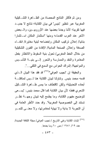 ‫ﻭﻤﻥ ﺜﻡ ﻓﺄﻜﺜﺭ ﺍﻟﻨﺘﺎﺌﺞ ﺍﻟﻤﺤﺼﺎﺓ ﻤﻥ ﺍﻟﻅـﺎﻫﺭﺓ ﺍﻟﺘﺸـﻜﻴﻠﻴﺔ‬
‫ﺍﻟﻤﻐﺭﺒﻴﺔ ﻋﺒﺭ ﺘﻨﻅﻴﺭ "ﺒﻨﻴﺱ" ﻓﻲ ﺒﻴﺎﻥ ﺍﻟﻜﺘﺎﺒﺔ؛ ﻨﺘﺎﺌﺞ ﻻ ﺠﺩﻴـﺩ‬
‫ﻓﻴﻬﺎ ﺘﻘﺭﻴ ‪‬ﺎ؛ ﻷﻨﻨﺎ ﻭﺠﺩﻨﺎ ﺒﻌﻀﻬﺎ ﻋﻨﺩ ﺍﻷﻭﺭﻭﺒﻴـﻴﻥ، ﻭﺍﻟـﺒﻌﺽ‬
                                           ‫ﺒ‬
‫ﺍﻵﺨﺭ ﻋﻨﺩ ﺍﻟﻌﺭﺏ ﺍﻟﻘﺩﻤﺎﺀ؛ ﻭﻤﻨﻬﺎ "ﺍﺴﺘﺜﻤﺎﺭ ﺍﻟﻤﻜﺎﻥ ﺍﺴـﺘﺜﻤﺎ ‪‬ﺍ‬
 ‫ﺭ‬
‫ﺒﻨﺎﺌﻴﺎ/ ﺇﻋﻼﻥ ﺘﺭﻜﻴﺏ ﺍﻟﻤﻜﺎﻥ ﻭﺇﺨﻀﺎﻋﻪ ﻟﺒﻨﻴﺔ ﻤﻐﺎﻴﺭﺓ/ ﺍﻨﺘﻔـﺎﺀ‬
                                                  ‫‪‬‬
‫ﺍﻟﺼﺩﻓﺔ ﻭﺇﻋﻼﻥ ﺍﻟﺼﻨﻌﺔ ﺍﻟﻤﺎﺩﻴﺔ/ ﺍﻹﻓﺎﺩﺓ ﻤﻥ ﺍﻟﻔﻨﻭﻥ ﺍﻟﺘﺸﻜﻴﻠﻴﺔ‬
‫ﻤﻥ ﺨﻼل ﺍﻟﺨﻁ ﺍﻟﻤﻐﺭﺒﻲ/ ﺘﺤﻭل ﺒﻨﻴﺔ ﺍﻟﺴﻘﻭﻁ ﻭﺍﻻﻨﺘﻅﺎﺭ ﺒﻔﻌل‬
‫ﺍﻟﻤﻐﺎﻤﺭﺓ ﻭﺍﻟﻨﻘﺩ ﻭﺍﻟﻤﻤﺎﺭﺴﺔ ﻭﺍﻟﺘﺤﺭﺭ ﺇﻟـﻰ ﺒﻨﻴـﺔ ﺍﻟﺘﺄﺴـﻴﺱ‬
         ‫ﻭﺍﻟﻤﻭﺍﺠﻬﺔ/ ﺇﺸﺭﺍﻙ ﺍﻟﺤﻭﺍﺱ ﻤﻊ ﺍﻟﺴﻤﻊ ﻓﻲ ﺍﻟﺘﻠﻘﻲ...".‬
‫ﻗﺩ ﻓﻘﺩ ﻫﺫﺍ ﺍﻟﺒﻴﺎﻥ ﺍﻟـﺫﻱ‬     ‫)٢٩٣(‬
                                    ‫ﻭﺍﻟﺤﻘﻴﻘﺔ ﺇﻥ "ﻨﺠﻴﺏ ﺍﻟﻌﻭﻓﻲ"‬
‫ﻗﺩﻤﻪ ﻤﺤﻤﺩ ﺒﻨﻴﺱ. ﻭﺘﻨﺎﻭﻟﻨﺎ ﻟﺒﻴﺎﻥ ﺍﻟﻜﺘﺎﺒﺔ ﻫﻨﺎ ﻟـﻴﺱ ﻟﻤﻨﺎﻗﺸـﺔ‬
‫ﺃﺒﻌﺎﺩﻩ ﺍﻟﺘﺤﺩﻴﺜﻴﺔ؛ ﻭﻟﻜﻥ ﻻﻗﺘﻁﺎﻑ ﻤﺎ ﻴﻤﺱ ﻅـﺎﻫﺭﺓ ﺍﻟﺘﺸـﻜﻴل‬
‫ﺍﻟﺸﻌﺭﻱ ﻓﻘﻁ؛ ﻷﻥ ﺒﻴﺎﻥ ﺍﻟﻜﺘﺎﺒﺔ ﻜﻤﺎ ﻗﺎل ﻤﺤﻤﺩ ﺒﻨﻴﺱ: "ﻴﺴـﻌﻰ‬
‫ﻟﺘﻭﻀﻴﺢ ﻤﻔﻬﻭﻡ ﺍﻟﻜﺘﺎﺒﺔ، ﻭﻤﺎ ﻴﻁﻤﺢ ﺇﻟﻴﻪ ﺘﺒﻴﺎﻥ ﻭﺠﻬـﺔ ﻨﻅـﺭ‬
‫ﺘﺴﺘﻨﺩ ﺇﻟﻰ ﺍﻟﺨﺼﻭﺼﻴﺔ ﺍﻟﻤﻐﺭﺒﻴﺔ". ﻭﻗﺩ ﺤﺩﺩ ﺍﻷﻁﺭ ﺍﻟﻌﺎﻤﺔ ﻓﻲ‬
‫ﺃﻥ ﺍﻟﺘﺠﺭﺒﺔ ﻻ ﺒﺩﺍﻴﺔ ﻭﻻ ﻨﻬﺎﻴﺔ ﻟﻤﻐﺎﻤﺭﺘﻬﺎ، ﻭﻻ ﻤﻌﻨـﻰ ﻟﻠﻨﻤـﻭ‬

                                                                  ‫)٢٩٣(‬
‫ﺇﺜﺒﺎﺕ ﺍﻟﻜﺘﺎﺒﺔ ﻭﻨﻔﻲ ﺍﻟﺘﺎﺭﻴﺦ / ﻨﺠﻴﺏ ﺍﻟﻌﻭﻓﻲ/ ﻤﺠﻠﺔ ﺍﻟﺜﻘﺎﻓﺔ ﺍﻟﺠﺩﻴﺩﺓ/‬
                          ‫ﻋﺩﺩ ٩١/ ١٨٩١ / ﺹ ٠٦ ﻭﻤﺎ ﺒﻌﺩﻫﺎ.‬

                          ‫- ٣٥٤ -‬
 