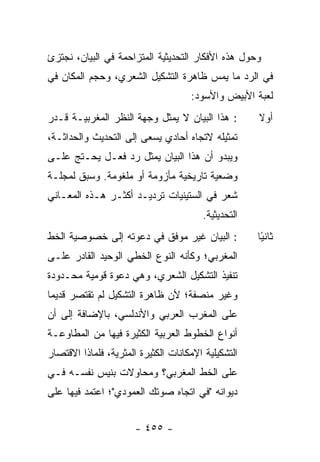 ‫ﻭﺤﻭل ﻫﺫﻩ ﺍﻷﻓﻜﺎﺭ ﺍﻟﺘﺤﺩﻴﺜﻴﺔ ﺍﻟﻤﺘﺯﺍﺤﻤﺔ ﻓﻲ ﺍﻟﺒﻴﺎﻥ، ﻨﺠﺘﺯﺉ‬
‫ﻓﻲ ﺍﻟﺭﺩ ﻤﺎ ﻴﻤﺱ ﻅﺎﻫﺭﺓ ﺍﻟﺘﺸﻜﻴل ﺍﻟﺸﻌﺭﻱ، ﻭﺤﺠﻡ ﺍﻟﻤﻜﺎﻥ ﻓﻲ‬
                                     ‫ﻟﻌﺒﺔ ﺍﻷﺒﻴﺽ ﻭﺍﻷﺴﻭﺩ:‬
‫: ﻫﺫﺍ ﺍﻟﺒﻴﺎﻥ ﻻ ﻴﻤﺜل ﻭﺠﻬﺔ ﺍﻟﻨﻅﺭ ﺍﻟﻤﻐﺭﺒﻴـﺔ ﻗـﺩﺭ‬        ‫ﺃﻭﻻ‬
                                                     ‫ﹰ‬
‫ﺘﻤﺜﻴﻠﻪ ﻻﺘﺠﺎﻩ ﺃﺤﺎﺩﻱ ﻴﺴﻌﻰ ﺇﻟﻰ ﺍﻟﺘﺤﺩﻴﺙ ﻭﺍﻟﺤﺩﺍﺜـﺔ،‬
‫ﻭﻴﺒﺩﻭ ﺃﻥ ﻫﺫﺍ ﺍﻟﺒﻴﺎﻥ ﻴﻤﺜل ﺭﺩ ﻓﻌـل ﻴﺤـﺘﺞ ﻋﻠـﻰ‬
‫ﻭﻀﻌﻴﺔ ﺘﺎﺭﻴﺨﻴﺔ ﻤﺄﺯﻭﻤﺔ ﺃﻭ ﻤﻠﻐﻭﻤﺔ. ﻭﺴﺒﻕ ﻟﻤﺠﻠـﺔ‬
‫ﺸﻌﺭ ﻓﻲ ﺍﻟﺴﺘﻴﻨﻴﺎﺕ ﺘﺭﺩﻴـﺩ ﺃﻜﺜـﺭ ﻫـﺫﻩ ﺍﻟﻤﻌـﺎﻨﻲ‬
                                        ‫ﺍﻟﺘﺤﺩﻴﺜﻴﺔ.‬
‫: ﺍﻟﺒﻴﺎﻥ ﻏﻴﺭ ﻤﻭﻓﻕ ﻓﻲ ﺩﻋﻭﺘﻪ ﺇﻟﻰ ﺨﺼﻭﺼﻴﺔ ﺍﻟﺨﻁ‬           ‫ﺜﺎﻨ ًﺎ‬
                                                      ‫ﻴ‬
‫ﺍﻟﻤﻐﺭﺒﻲ؛ ﻭﻜﺄﻨﻪ ﺍﻟﻨﻭﻉ ﺍﻟﺨﻁﻲ ﺍﻟﻭﺤﻴﺩ ﺍﻟﻘﺎﺩﺭ ﻋﻠـﻰ‬
‫ﺘﻨﻔﻴﺫ ﺍﻟﺘﺸﻜﻴل ﺍﻟﺸﻌﺭﻱ، ﻭﻫﻲ ﺩﻋﻭﺓ ﻗﻭﻤﻴﺔ ﻤﺤـﺩﻭﺩﺓ‬
‫ﻭﻏﻴﺭ ﻤﻨﺼﻔﺔ؛ ﻷﻥ ﻅﺎﻫﺭﺓ ﺍﻟﺘﺸﻜﻴل ﻟﻡ ﺘﻘﺘﺼﺭ ﻗﺩﻴ ‪‬ﺎ‬
 ‫ﻤ‬
‫ﻋﻠﻰ ﺍﻟﻤﻐﺭﺏ ﺍﻟﻌﺭﺒﻲ ﻭﺍﻷﻨﺩﻟﺴﻲ، ﺒﺎﻹﻀﺎﻓﺔ ﺇﻟﻰ ﺃﻥ‬
‫ﺃﻨﻭﺍﻉ ﺍﻟﺨﻁﻭﻁ ﺍﻟﻌﺭﺒﻴﺔ ﺍﻟﻜﺜﻴﺭﺓ ﻓﻴﻬﺎ ﻤﻥ ﺍﻟﻤﻁﺎﻭﻋـﺔ‬
‫ﺍﻟﺘﺸﻜﻴﻠﻴﺔ ﺍﻹﻤﻜﺎﻨﺎﺕ ﺍﻟﻜﺜﻴﺭﺓ ﺍﻟﻤﺜﺭﻴﺔ، ﻓﻠﻤﺎﺫﺍ ﺍﻻﻗﺘﺼﺎﺭ‬
‫ﻋﻠﻰ ﺍﻟﺨﻁ ﺍﻟﻤﻐﺭﺒﻲ؟ ﻭﻤﺤﺎﻭﻻﺕ ﺒﻨﻴﺱ ﻨﻔﺴـﻪ ﻓـﻲ‬
‫ﺩﻴﻭﺍﻨﻪ "ﻓﻲ ﺍﺘﺠﺎﻩ ﺼﻭﺘﻙ ﺍﻟﻌﻤﻭﺩﻱ"؛ ﺍﻋﺘﻤﺩ ﻓﻴﻬﺎ ﻋﻠﻰ‬


                       ‫- ٥٥٤ -‬
 