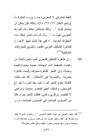 ‫ﺍﻟﻨﻘﻁ ﺍﻟﻤﺸﺭﻗﻲ ﻻ ﺍﻟﻤﻐﺭﺒﻲ؛ ﻤﻤـﺎ ﻴﺯﻴـﺩ ﺍﻟﻤﻔﺎﺭﻗـﺔ‬
‫)ﺭﺍﺠﻊ ﺃﺸﻜﺎل ٦٦/ ٧٦/ ٨٦(؛ ﻭﻟﺫﻟﻙ ﻜﺎﻥ ﻴﻤﻜﻥ ﺃﻥ‬
‫ﻴﺴﺘﺒﺩل ﻗﻭﻟﻪ: "... ﻭﺫﻟﻙ ﺒﺎﺴﺘﺜﻤﺎﺭ ﺇﻤﻜﺎﻨـﺎﺕ ﺍﻟﺨـﻁ‬
‫ﺍﻟﻤﻐﺭﺒﻲ" ﺒﻘﻭﻟـﻪ: ".. ﻭﺫﻟـﻙ ﺒﺎﺴـﺘﺜﻤﺎﺭ ﺇﻤﻜﺎﻨـﺎﺕ‬
‫ﺍﻟﺨﻁﻭﻁ ﺍﻟﻌﺭﺒﻴﺔ..."؛ ﻓﻔﻲ ﻫﺫﺍ ﺇﺘﻤﺎﻡ ﻟﺠﻬﺩ ﺍﻹﺤﻴـﺎﺀ‬
‫ﻟﻅﺎﻫﺭﺓ ﺍﻟﺘﺸﻜﻴل ﺍﻟﻌﺭﺒﻲ ﺍﻟﻘﺩﻴﻡ، ﻭﻟﺘﻨﻭﻴﻊ ﺍﻟﻤﻌﺯﻭﻓﺎﺕ‬
                                           ‫ﺍﻟﺘﺸﻜﻴﻠﻴﺔ)٣٩٣(.‬
‫: ﺇﻥ ﻅﺎﻫﺭﺓ ﺍﻟﺘﺸﻜﻴل ﺍﻟﺸﻌﺭﻱ ﺍﻟﻤﺴـﺘﺜﻤﺭﺓ ﻟﻠﻤﻜـﺎﻥ‬                      ‫ﺜﺎﻟ ﹰﺎ‬
                                                                   ‫ﺜ‬
‫ﻭﻓﻀﺎﺀ ﺍﻟﺼﻔﺤﺔ ﺫﺍﺕ ﺇﺴﻬﺎﻤﺎﺕ ﻨﺼﻴﺔ ﻤﺤﺩﻭﺩﺓ ﻗﺩﻴ ‪‬ﺎ‬
 ‫ﻤ‬
‫ﻭﺤﺩﻴ ﹰﺎ، ﻭﺇﻥ ﺍﻟﺸﻌﺭ "ﻅﺎﻫﺭﺓ ﺼﻭﺘﻴﺔ ﻭﻟﻴﺴﺕ ﻅﺎﻫﺭﺓ‬
                                     ‫ﺜ‬
‫ﺒﺼﺭﻴﺔ.. ﻭﺍﻟﺒﺼﺭﻴﺔ ﻫﻲ ﺍﻻﺴﺘﺜﻨﺎﺀ... ﻟﻘﺩ ﻀـﺒﻁﺕ‬
‫ﺍﻟﻜﺘﺎﺒﺔ ﺇﻴﻘﺎﻉ ﺍﻟﺸﻌﺭ ﻜﻤـﺎ ﺘﻀـﺒﻁ ﺍﻟﻨﻭﺘـﺔ ﺇﻴﻘـﺎﻉ‬
‫ﺍﻟﻤﻭﺴﻴﻘﻰ، ﻭﺃﺩﺨﻠﺕ ﺍﻟﻌﻴﻥ ﻜﻌﻨﺼﺭ ﻤﺤﺎﻴﺙ ﻭﺫﺭﺍﺌﻌﻲ‬
‫ﻻ ﻜﻌﻨﺼﺭ ﻤﺭﻜﺯﻱ ﻭﻏﺎﺌﻲ، ﻓﻨﻘﻠﺕ ﺍﻟﺸﻌﺭ ﺠﺭﺍﺀ ﺫﻟﻙ‬
‫ﻤﻥ ﺍﻟﻤﺴﺘﻭﻯ ﺍﻟﺼﺎﺌﺕ ﺇﻟﻰ ﺍﻟﻤﺴﺘﻭﻯ ﺍﻟﺼﺎﻤﺕ، ﻤـﻥ‬


                                                                     ‫)٣٩٣(‬
‫ﻗﺎل ﻨﺠﻴﺏ ﺍﻟﻌﻭﻓﻲ ﻋﻥ ﺇﺤﻴﺎﺀ ﺍﻟﺨﻁ ﺍﻟﻤﻐﺭﺒﻲ: "... ﻭﺍﻟﺴﺅﺍل ﺍﻟﺫﻱ ﻻ ﻴﺨﻠﻭ‬
‫ﻤﻥ ﻤﻔﺎﺭﻗﺔ ﻫﻭ: ﻜﻴﻑ ﻴﻤﻜﻥ ﺘﺠﺭﻴﺩ ﻫﺫﺍ ﻤﻥ ﻗﻴﻤﻪ ﻭﺭﻤﻭﺯﻩ ﺍﻟﻤﻨﺩﻏﻤﺔ ﻓﻴـﻪ‬
       ‫ﻭﺘﺤﻤﻴﻠﻪ ﺒﺭﻤﻭﺯ ﻭﻗﻴﻡ ﺠﺩﻴﺩﺓ ﻭﻤﻐﺎﻴﺭﺓ. ﻓﻜﻴﻑ ﻴﻤﻜﻥ ﻗﺘﻠﻪ ﻭﺇﺤﻴﺎﺅﻩ!؟"‬

                           ‫- ٦٥٤ -‬
 