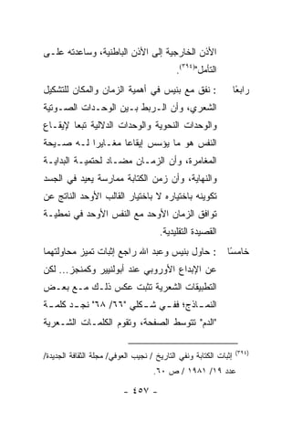 ‫ﺍﻷﺫﻥ ﺍﻟﺨﺎﺭﺠﻴﺔ ﺇﻟﻰ ﺍﻷﺫﻥ ﺍﻟﺒﺎﻁﻨﻴﺔ، ﻭﺴﺎﻋﺩﺘﻪ ﻋﻠـﻰ‬
                                            ‫ﺍﻟﺘﺄﻤل")٤٩٣(.‬
‫: ﻨﻔﻕ ﻤﻊ ﺒﻨﻴﺱ ﻓﻲ ﺃﻫﻤﻴﺔ ﺍﻟﺯﻤﺎﻥ ﻭﺍﻟﻤﻜﺎﻥ ﻟﻠﺘﺸﻜﻴل‬                     ‫ﺭﺍﺒ ًﺎ‬
                                                                   ‫ﻌ‬
‫ﺍﻟﺸﻌﺭﻱ، ﻭﺃﻥ ﺍﻟـﺭﺒﻁ ﺒـﻴﻥ ﺍﻟﻭﺤـﺩﺍﺕ ﺍﻟﺼـﻭﺘﻴﺔ‬
‫ﻭﺍﻟﻭﺤﺩﺍﺕ ﺍﻟﻨﺤﻭﻴﺔ ﻭﺍﻟﻭﺤﺩﺍﺕ ﺍﻟﺩﻻﻟﻴﺔ ﺘﺒ ‪‬ﺎ ﻹﻴﻘـﺎﻉ‬
        ‫ﻌ‬
‫ﺍﻟﻨﻔﺱ ﻫﻭ ﻤﺎ ﻴﺅﺴﺱ ﺇﻴﻘﺎ ‪‬ﺎ ﻤﻐـﺎﻴ ‪‬ﺍ ﻟـﻪ ﺼـﻴﺤﺔ‬
           ‫ﺭ‬        ‫ﻋ‬
‫ﺍﻟﻤﻐﺎﻤﺭﺓ، ﻭﺃﻥ ﺍﻟﺯﻤـﺎﻥ ﻤﻀـﺎﺩ ﻟﺤﺘﻤﻴـﺔ ﺍﻟﺒﺩﺍﻴـﺔ‬
‫ﻭﺍﻟﻨﻬﺎﻴﺔ، ﻭﺃﻥ ﺯﻤﻥ ﺍﻟﻜﺘﺎﺒﺔ ﻤﻤﺎﺭﺴﺔ ﻴﻌﻴﺩ ﻓﻲ ﺍﻟﺠﺴﺩ‬
‫ﺘﻜﻭﻴﻨﻪ ﺒﺎﺨﺘﻴﺎﺭﻩ ﻻ ﺒﺎﺨﺘﻴﺎﺭ ﺍﻟﻘﺎﻟﺏ ﺍﻷﻭﺤﺩ ﺍﻟﻨﺎﺘﺞ ﻋﻥ‬
‫ﺘﻭﺍﻓﻕ ﺍﻟﺯﻤﺎﻥ ﺍﻷﻭﺤﺩ ﻤﻊ ﺍﻟﻨﻔﺱ ﺍﻷﻭﺤﺩ ﻓﻲ ﻨﻤﻁﻴـﺔ‬
                                      ‫ﺍﻟﻘﺼﻴﺩﺓ ﺍﻟﺘﻘﻠﻴﺩﻴﺔ.‬
‫: ﺤﺎﻭل ﺒﻨﻴﺱ ﻭﻋﺒﺩ ﺍﷲ ﺭﺍﺠﻊ ﺇﺜﺒﺎﺕ ﺘﻤﻴﺯ ﻤﺤﺎﻭﻟﺘﻬﻤﺎ‬                ‫ﺨﺎﻤ ًﺎ‬
                                                              ‫ﺴ‬
‫ﻋﻥ ﺍﻹﺒﺩﺍﻉ ﺍﻷﻭﺭﻭﺒﻲ ﻋﻨﺩ ﺃﺒﻭﻟﻨﻴﻴﺭ ﻭﻜﻤﻨﺠﺯ... ﻟﻜﻥ‬
‫ﺍﻟﺘﻁﺒﻴﻘﺎﺕ ﺍﻟﺸﻌﺭﻴﺔ ﺘﺜﺒﺕ ﻋﻜﺱ ﺫﻟـﻙ ﻤـﻊ ﺒﻌـﺽ‬
‫ﺍﻟﻨﻤ ـﺎﺫﺝ؛ ﻓﻔ ـﻲ ﺸ ـﻜﻠﻲ "٦٦/ ٨٦" ﻨﺠ ـﺩ ﻜﻠﻤ ـﺔ‬
 ‫ـ‬      ‫ـ‬                ‫ـ‬    ‫ـ‬        ‫ـ‬
‫"ﺍﻟﺩﻡ" ﺘﺘﻭﺴﻁ ﺍﻟﺼﻔﺤﺔ، ﻭﺘﻘﻭﻡ ﺍﻟﻜﻠﻤـﺎﺕ ﺍﻟﺸـﻌﺭﻴﺔ‬

                                                                   ‫)٤٩٣(‬
‫ﺇﺜﺒﺎﺕ ﺍﻟﻜﺘﺎﺒﺔ ﻭﻨﻔﻲ ﺍﻟﺘﺎﺭﻴﺦ / ﻨﺠﻴﺏ ﺍﻟﻌﻭﻓﻲ/ ﻤﺠﻠﺔ ﺍﻟﺜﻘﺎﻓﺔ ﺍﻟﺠﺩﻴﺩﺓ/‬
                                    ‫ﻋﺩﺩ ٩١/ ١٨٩١ / ﺹ ٠٦.‬

                          ‫- ٧٥٤ -‬
 