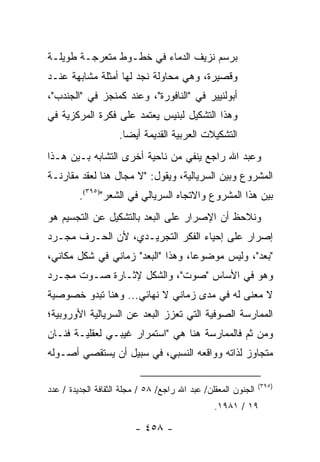 ‫ﺒﺭﺴﻡ ﻨﺯﻴﻑ ﺍﻟﺩﻤﺎﺀ ﻓﻲ ﺨﻁـﻭﻁ ﻤﺘﻌﺭﺠـﺔ ﻁﻭﻴﻠـﺔ‬
‫ﻭﻗﺼﻴﺭﺓ، ﻭﻫﻲ ﻤﺤﺎﻭﻟﺔ ﻨﺠﺩ ﻟﻬﺎ ﺃﻤﺜﻠﺔ ﻤﺸﺎﺒﻬﺔ ﻋﻨـﺩ‬
‫ﺃﺒﻭﻟﻨﻴﻴﺭ ﻓﻲ "ﺍﻟﻨﺎﻓﻭﺭﺓ"، ﻭﻋﻨﺩ ﻜﻤﻨﺠﺯ ﻓﻲ "ﺍﻟﺠﻨﺩﺏ"،‬
‫ﻭﻫﺫﺍ ﺍﻟﺘﺸﻜﻴل ﻟﺒﻨﻴﺱ ﻴﻌﺘﻤﺩ ﻋﻠﻰ ﻓﻜﺭﺓ ﺍﻟﻤﺭﻜﺯﻴﺔ ﻓﻲ‬
                    ‫ﺍﻟﺘﺸﻜﻴﻼﺕ ﺍﻟﻌﺭﺒﻴﺔ ﺍﻟﻘﺩﻴﻤﺔ ﺃﻴ ‪‬ﺎ.‬
                      ‫ﻀ‬
‫ﻭﻋﺒﺩ ﺍﷲ ﺭﺍﺠﻊ ﻴﻨﻔﻲ ﻤﻥ ﻨﺎﺤﻴﺔ ﺃﺨﺭﻯ ﺍﻟﺘﺸﺎﺒﻪ ﺒـﻴﻥ ﻫـﺫﺍ‬
‫ﺍﻟﻤﺸﺭﻭﻉ ﻭﺒﻴﻥ ﺍﻟﺴﺭﻴﺎﻟﻴﺔ، ﻭﻴﻘﻭل: "ﻻ ﻤﺠﺎل ﻫﻨﺎ ﻟﻌﻘﺩ ﻤﻘﺎﺭﻨـﺔ‬
         ‫ﺒﻴﻥ ﻫﺫﺍ ﺍﻟﻤﺸﺭﻭﻉ ﻭﺍﻻﺘﺠﺎﻩ ﺍﻟﺴﺭﻴﺎﻟﻲ ﻓﻲ ﺍﻟﺸﻌﺭ")٥٩٣(.‬
‫ﻭﻨﻼﺤﻅ ﺃﻥ ﺍﻹﺼﺭﺍﺭ ﻋﻠﻰ ﺍﻟﺒﻌﺩ ﺒﺎﻟﺘﺸﻜﻴل ﻋﻥ ﺍﻟﺘﺠﺴﻴﻡ ﻫﻭ‬
‫ﺇﺼﺭﺍﺭ ﻋﻠﻰ ﺇﺤﻴﺎﺀ ﺍﻟﻔﻜﺭ ﺍﻟﺘﺠﺭﻴـﺩﻱ، ﻷﻥ ﺍﻟﺤـﺭﻑ ﻤﺠـﺭﺩ‬
‫" ‪‬ﻌﺩ"، ﻭﻟﻴﺱ ﻤﻭﻀﻭ ‪‬ﺎ، ﻭﻫﺫﺍ "ﺍﻟﺒﻌﺩ" ﺯﻤﺎﻨﻲ ﻓﻲ ﺸﻜل ﻤﻜﺎﻨﻲ،‬
                                   ‫ﻋ‬               ‫ﺒ‬
‫ﻭﻫﻭ ﻓﻲ ﺍﻷﺴﺎﺱ "ﺼﻭﺕ"، ﻭﺍﻟﺸﻜل ﻹﺜـﺎﺭﺓ ﺼـﻭﺕ ﻤﺠـﺭﺩ‬
‫ﻻ ﻤﻌﻨﻰ ﻟﻪ ﻓﻲ ﻤﺩﻯ ﺯﻤﺎﻨﻲ ﻻ ﻨﻬﺎﺌﻲ... ﻭﻫﻨﺎ ﺘﺒﺩﻭ ﺨﺼﻭﺼﻴﺔ‬
‫ﺍﻟﻤﻤﺎﺭﺴﺔ ﺍﻟﺼﻭﻓﻴﺔ ﺍﻟﺘﻲ ﺘﻌﺯﺯ ﺍﻟﺒﻌﺩ ﻋﻥ ﺍﻟﺴﺭﻴﺎﻟﻴﺔ ﺍﻷﻭﺭﻭﺒﻴﺔ؛‬
‫ﻭﻤﻥ ﺜﻡ ﻓﺎﻟﻤﻤﺎﺭﺴﺔ ﻫﻨﺎ ﻫﻲ "ﺍﺴﺘﻤﺭﺍﺭ ﻏﻴﺒـﻲ ﻟﻌﻘﻠﻴـﺔ ﻓﻨـﺎﻥ‬
‫ﻤﺘﺠﺎﻭﺯ ﻟﺫﺍﺘﻪ ﻭﻭﺍﻗﻌﻪ ﺍﻟﻨﺴﺒﻲ، ﻓﻲ ﺴﺒﻴل ﺃﻥ ﻴﺴﺘﻘﺼﻲ ﺃﺼـﻭﻟﻪ‬

                                                               ‫)٥٩٣(‬
‫ﺍﻟﺠﻨﻭﻥ ﺍﻟﻤﻌﻘﻠﻥ/ ﻋﺒﺩ ﺍﷲ ﺭﺍﺠﻊ/ ٨٥ / ﻤﺠﻠﺔ ﺍﻟﺜﻘﺎﻓﺔ ﺍﻟﺠﺩﻴﺩﺓ / ﻋﺩﺩ‬
                                                ‫٩١ / ١٨٩١.‬

                         ‫- ٨٥٤ -‬
 