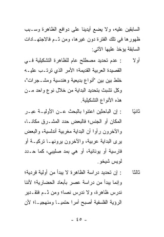 ‫ﺍﻟﺴﺎﺒﻘﻴﻥ ﻋﻠﻴﻪ، ﻭﻻ ﻴﻀﻊ ﺃﻴﺩﻴﻨﺎ ﻋﻠﻰ ﺩﻭﺍﻓﻊ ﺍﻟﻅﺎﻫﺭﺓ ﻭﺴـﺒﺏ‬
‫ﻅﻬﻭﺭﻫﺎ ﻓﻲ ﺘﻠﻙ ﺍﻟﻔﺘﺭﺓ ﺩﻭﻥ ﻏﻴﺭﻫﺎ، ﻭﻤﻥ ﺜـﻡ ﻓﺎﻻﺠﺘﻬـﺎﺩﺍﺕ‬
                                 ‫ﺍﻟﺴﺎﺒﻘﺔ ﻴﺅﺨﺫ ﻋﻠﻴﻬﺎ ﺍﻵﺘﻲ:‬
‫: ﻋﺩﻡ ﺘﺤﺩﻴﺩ ﻤﺼﻁﻠﺢ ﻋﺎﻡ ﻟﻠﻅﺎﻫﺭﺓ ﺍﻟﺘﺸﻜﻴﻠﻴﺔ ﻓـﻲ‬          ‫ﺃﻭﻻ‬
                                                     ‫ﹰ‬
‫ﺍﻟﻘﺼﻴﺩﺓ ﺍﻟﻌﺭﺒﻴﺔ ﺍﻟﻘﺩﻴﻤﺔ؛ ﺍﻷﻤﺭ ﺍﻟﺫﻱ ﺘﺭﺘـﺏ ﻋﻠﻴـﻪ‬
‫ﺨﻠﻁ ﺒ ‪‬ﻥ ﺒﻴﻥ "ﺃﻨﻭﺍﻉ ﺒﺩﻴﻌﻴﺔ ﻭﻫﻨﺩﺴﻴﺔ ﻭﻤﺸـﺠﺭﺍﺕ"،‬
                                      ‫ﻴ‬
‫ﻭﻜل ﺘﺸﺒﺙ ﺒﺘﺤﺩﻴﺩ ﺍﻟﺒﺩﺍﻴﺔ ﻤﻥ ﺨﻼل ﻨﻭﻉ ﻭﺍﺤﺩ ﻤـﻥ‬
                           ‫ﻫﺫﻩ ﺍﻷﻨﻭﺍﻉ ﺍﻟﺘﺸﻜﻴﻠﻴﺔ.‬
‫: ﺇﻥ ﺍﻟﺒﺎﺤﺜﻴﻥ ﺍﻋﺘﻨﻭﺍ ﺒﺎﻟﺒﺤﺙ ﻋـﻥ ﺍﻷﻭﻟﻴـﺔ ﻋﺒـﺭ‬         ‫ﺜﺎﻨ ًﺎ‬
                                                      ‫ﻴ‬
‫ﺍﻟﻤﻜﺎﻥ ﺃﻭ ﺍﻟﺠﻨﺱ؛ ﻓﺎﻟﺒﻌﺽ ﺤﺩﺩ ﺍﻟﻤﺸـﺭﻕ ﻤﻜﺎ ﹰـﺎ،‬
   ‫ﻨ‬
‫ﻭﺍﻵﺨﺭﻭﻥ ﺭﺃﻭﺍ ﺃﻥ ﺍﻟﺒﺩﺍﻴﺔ ﻤﻐﺭﺒﻴﺔ ﺃﻨﺩﻟﺴﻴﺔ، ﻭﺍﻟﺒﻌﺽ‬
‫ﻴﺭﻯ ﺍﻟﺒﺩﺍﻴﺔ ﻋﺭﺒﻴﺔ، ﻭﺍﻵﺨﺭﻭﻥ ﻴﺭﻭﻨﻬـﺎ ﺘﺭﻜﻴـﺔ ﺃﻭ‬
‫ﻓﺎﺭﺴﻴﺔ ﺃﻭ ﻴﻭﻨﺎﻨﻴﺔ، ﺃﻭ ﻫﻲ ﺒﻤﺩ ﺼﻠﻴﺒﻲ، ﻜﻤﺎ ﺤـﺩﺩ‬
                                   ‫ﻟﻭﻴﺱ ﺸﻴﺨﻭ.‬
‫: ﺇﻥ ﺘﺤﺩﻴﺩ ﺩﺭﺍﺴﺔ ﺍﻟﻅﺎﻫﺭﺓ ﻻ ﻴﺒﺩﺃ ﻤﻥ ﺃﻭﻟﻴﺔ ﻓﺭﺩﻴﺔ؛‬      ‫ﺜﺎﻟ ﹰﺎ‬
                                                      ‫ﺜ‬
‫ﻭﺇﻨﻤﺎ ﻴﺒﺩﺃ ﻤﻥ ﺩﺭﺍﺴﺔ ﻋﺼﺭ ﺒﺄﺒﻌﺎﺩ ﺍﻟﺤﻀﺎﺭﻴﺔ؛ ﻷﻨﻨﺎ‬
‫ﻨﺩﺭﺱ ﻅﺎﻫﺭﺓ، ﻭﻻ ﻨﺩﺭﺱ ﻨﺼﺎ؛ ﻭﻤﻥ ﺜـﻡ ﻓﺘﻘـﺩﻴﺭ‬
                  ‫‪‬‬
‫ﺍﻟﺭﺅﻴﺔ ﺍﻟﻔﻠﺴﻔﻴﺔ ﺃﺼﺒﺢ ﺃﻤ ‪‬ﺍ ﺤﺘﻤ ‪‬ـﺎ ﻭﻤﻨﻬﺠ ‪‬ـﺎ؛ ﻷﻥ‬
      ‫ﻴ‬         ‫ﻴ‬      ‫ﺭ‬

                      ‫- ٥٤ -‬
 