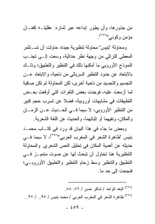 ‫ﻤﻥ ﺠﺫﻭﺭﻫﺎ، ﻭﺃﻥ ﻴﻁﻭﺭ ﺇﺒﺩﺍﻋﻪ ﻋﺒﺭ ﺜﻤﺎﺭﻩ: ﻋﻘﻠﻴﺘـﻪ ﻜﻔﻨـﺎﻥ‬
                                        ‫ﻤﺅﻤﻥ ﻭﻜﻭﻨﻲ")٦٩٣(.‬
‫ﻭﻤﺤﺎﻭﻟﺔ "ﺒﻨﻴﺱ" ﻤﺤﺎﻭﻟﺔ ﺘﻨﻅﻴﺭﻴﺔ ﺠﻴﺩﺓ، ﺤﺎﻭﻟﺕ ﺃﻥ ﺘﺴـﺘﺜﻤﺭ‬
‫ﺍﻟﻤﻌﻁﻰ ﺍﻟﺘﺭﺍﺜﻲ ﻤﻥ ﻭﺠﻬﺔ ﻨﻅﺭ ﺤﺩﺍﺜﻴﺔ، ﻭﺴﻌﺕ ﺇﻟـﻰ ﺘﺠﻨـﺏ‬
‫ﺍﻟﻨﻤﻭﺫﺝ ﺍﻷﻭﺭﻭﺒﻲ ﻤﺎ ﺃﻤﻜﻨﻬﺎ ﺫﻟﻙ ﻓﻲ ﺍﻟﺘﻨﻅﻴﺭ ﻭﺍﻟﺘﻁﺒﻴﻕ؛ ﻭﺫﻟـﻙ‬
‫ﺒﺎﻻﺒﺘﻌﺎﺩ ﻋﻥ ﺤﺩﻭﺩ ﺍﻟﺘﻨﻅﻴﺭ ﺍﻟﺴﺭﻴﺎﻟﻲ ﻤﻥ ﻨﺎﺤﻴﺔ، ﻭﺍﻻﺒﺘﻌﺎﺩ ﻋـﻥ‬
‫ﺍﻟﺘﺠﺴﻴﻡ ﻭﺍﻟﺘﺠﺴﻴﺩ ﻤﻥ ﻨﺎﺤﻴﺔ ﺃﺨﺭﻯ، ﻟﻜﻥ ﺍﻟﻤﺤﺎﻭﻟﺔ ﻟﻡ ﺘﻜﻥ ﺼﺎﻓﻴﺔ‬
‫ﻟﻤﺎ ﺃﺯﻤﻌﺕ ﻋﻠﻴﻪ، ﻓﻭﺠﺩﺕ ﺒﻌﺽ ﺍﻟﺜﻐﺭﺍﺕ ﺍﻟﺘﻲ ﺃﻭﻗﻌﺕ ﺒﻌـﺽ‬
‫ﺍﻟﺘﻁﺒﻴﻘﺎﺕ ﻓﻲ ﻤﺸﺎﺒﻬﺎﺕ ﺃﻭﺭﻭﺒﻴﺔ، ﻓﻀﻼ ﻋﻥ ﺘﺴﺭﺏ ﺤﺠﻡ ﻜﺒﻴﺭ‬
                 ‫ﹰ‬
‫ﻤﻥ ﺍﻟﺘﻨﻅﻴﺭ ﺍﻷﻭﺭﻭﺒﻲ، ﻻ ﺴﻴﻤﺎ ﻓـﻲ ﺍﻟﺤـﺩﻴﺙ ﻋـﻥ ﺍﻟﺯﻤـﺎﻥ‬
     ‫ﻭﺍﻟﻤﻜﺎﻥ، ﻭﻨﻔﻴﻬﻤﺎ ﺃﻭ ﺇﺜﺒﺎﺘﻬﻤﺎ، ﻭﺍﻟﺤﺩﻴﺙ ﻋﻥ ﺍﻟﻠﻐﺔ ﺍﻟﺸﻌﺭﻴﺔ.‬
‫ﻭﺒﻌﺽ ﻤﺎ ﺠﺎﺀ ﻓﻲ ﻫﺫﺍ ﺍﻟﺒﻴﺎﻥ ﻗﺩ ﻭﺭﺩ ﻓﻲ ﻜﺘـﺎﺏ ﻤﺤﻤـﺩ‬
‫ﺒﻨﻴﺱ "ﻅﺎﻫﺭﺓ ﺍﻟﺸﻌﺭ ﻓﻲ ﺍﻟﻤﻐﺭﺏ ﺍﻟﻌﺭﺒﻲ")٧٩٣(، ﻻ ﺴﻴﻤﺎ ﻓـﻲ‬
‫ﺤﺩﻴﺜﻪ ﻋﻥ ﺃﻫﻤﻴﺔ ﺍﻟﻤﻜﺎﻥ ﻓﻲ ﺘﺤﻠﻴل ﺍﻟﻨﺹ ﺍﻟﺸﻌﺭﻱ. ﻭﺍﻟﻤﺤﺎﻭﻟﺔ‬
‫ﺍﻟﺘﻨﻅﻴﺭﻴﺔ ﻫﻨﺎ ﺘﺤﺎﻭل ﺃﻥ ﺘﺒﺤﺙ ﻟﻬﺎ ﻋﻥ ﺼﻭﺕ ﻤﺘﻤﻴـﺯ ﻓـﻲ‬
‫ﺍﻟﺘﻁﺒﻴﻕ ﻭﺍﻟﺘﻨﻅﻴﺭ ﻭﺴﻁ ﺯﺤﺎﻡ ﺍﻟﺘﻨﻅﻴﺭ ﻭﺍﻟﺘﻁﺒﻴﻕ ﺍﻷﻭﺭﻭﺒـﻲ؛‬
                                    ‫ﻓﻨﺠﺤﺕ ﺇﻟﻰ ﺤﺩ ﻤﺎ.‬

                                                          ‫)٦٩٣(‬
                      ‫ﺍﻟﺒﻌﺩ ﺍﻟﻭﺍﺤﺩ / ﺸﺎﻜﺭ ﺤﺴﻥ / ٦٨: ٨٨.‬
                                                          ‫)٧٩٣(‬
‫ﻅﺎﻫﺭﺓ ﺍﻟﺸﻌﺭ ﻓﻲ ﺍﻟﻤﻐﺭﺏ ﺍﻟﻌﺭﺒﻲ / ﻤﺤﻤﺩ ﺒﻨﻴﺱ / ٥٩.. / ٧٩...‬

                       ‫- ٩٥٤ -‬
 