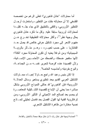 ‫ﺃﻤﺎ ﻤﺤﺎﻭﻻﺕ "ﻋﺎﺩل ﻓﺎﺨﻭﺭﻱ"؛ ﻓﻌﻠﻰ ﺍﻟﺭﻏﻡ ﻤﻥ ﺘﺨﺼﺼﻪ‬
‫ﺍﻟﻔﻠﺴﻔﻲ ﺇﻻ ﺃﻥ ﻤﺤﺎﻭﻟﺘﻪ ﺨﻠﺕ ﻤﻥ ﺍﻟﺘﻨﻅﻴﺭ، ﻭﺍﺴﺘﻌﺎﺭﺕ ﺃﺭﺠـل‬
‫ﺍﻟﺘﻨﻅﻴﺭ ﺍﻷﻭﺭﻭﺒﻲ، ﻭﺍﻜﺘﻔﻰ ﺒﺎﻟﺘﻁﺒﻴﻕ ﺍﻟﺫﻱ ﺠﺎﺀ ﺠﻠـﻪ ﺘﻘﻠﻴـﺩﺍ‬
 ‫‪‬‬
‫ﻟﻤﺤﺎﻭﻻﺕ ﺃﻭﺭﻭﺒﻴﺔ ﺴﺎﺒﻘﺔ ﻋﻠﻴﻪ. ﻭﻜل ﻤﺎ ﺫﻜﺭﻩ ﻋﺎﺩل ﻓﺎﺨﻭﺭﻱ‬
‫ﻴﻤﺜل ﻭﺠﻬﺔ ﻨﻅﺭ)*(، ﻭﺃﻜﺜﺭ ﻤﺤﺎﻭﻻﺘﻪ ﺍﻟﺘﻁﺒﻴﻘﻴﺔ ﺘﺨـﺭﺝ ﻋـﻥ‬
‫ﻤﻔﻬﻭﻡ ﺍﻟﺸﻌﺭ ﺇﻟﻰ ﻤﺠﺭﺩ ﺘﺸﻜﻴل ﺤﺭﻓﻲ ﺨﺎﻟﺹ ﻗﺩ ﻴﺼل ﺤـﺩ‬
‫ﺍﻟﻔﺎﻨﺘﺎﺯﻴﺎ – ﻋﻠﻰ ﺤﺴﺏ ﺘﻌﺒﻴـﺭﻩ – ﻭﻫـﻭ ﻤﺘـﺄﺜﺭ ﺒﺎﻟﺭﺅﻴـﺔ‬
‫ﺍﻟﺴﻴﻤﻴﺎﺌﻴﺔ؛ ﻭﻤﻥ ﺜﻡ ﻓﻼ ﻴﻌﻨﻴﻪ ﺃﻥ ﺘﻜﻭﻥ ﺍﻟﻤﺤﺎﻭﻟﺔ ﻤﺠﺭﺩ "ﻨﻜﺘﺔ"؛‬
‫ﻷﻨﻬﺎ ﺴﺘﻔﺠﺭ ﻀﺤ ﹰﺎ، ﻭﺍﻟﻀﺤﻙ ﻤﻥ ﺍﻷﺤﺎﺴـﻴﺱ ﺍﻹﻨﺴـﺎﻨﻴﺔ،‬
                                ‫ﻜ‬
‫ﻭﻷﻥ ﺍﻟﻘﺼﻴﺩﺓ ﻋﻨﺩﻩ "ﻓﺭﺼﺔ ﻟﺘﺤﺭﻴﺭ ﻨﻔﺴـﻪ ﻤـﻥ ﺍﻟﺠﻤﺎﻋـﺔ،‬
                               ‫ﻭﺍﻟﺒﻭﺡ ﺒﻔﺭﺩﻴﺘﻪ ﻭﺃﺤﺎﺴﻴﺴﻪ ﺍﻟﺨﺎﺼﺔ".‬
‫ﺇﺫﺍ ﻜﺎﻥ ﺒﻨﻴﺱ ﻭﻋﺒﺩ ﺍﷲ ﺭﺍﺠﻊ ﺤـﺎﻭﻻ ﺇﺤﻴـﺎﺀ ﻤﺤـﺎﻭﻻﺕ‬
‫ﺍﻟﺘﺸﻜﻴل ﺍﻟﻌﺭﺒﻲ ﺍﻟﻘﺩﻴﻡ ﺒﺒﻌﺩ ﺘﻨﻅﻴﺭﻱ ﻴﺴﺘﻌﻴﺭ ﻭﺴﺎﺌل ﺍﻟﺤﺩﺍﺜـﺔ‬
‫ﺍﻷﻭﺭﻭﺒﻴﺔ؛ ﻓﺈﻥ "ﻓﺎﺨﻭﺭﻱ" ﻗﺩ ﺤﺎﻜﻰ ﺍﻟﻨﻤﻭﺫﺝ ﺍﻷﻭﺭﻭﺒﻲ ﺒﺸﻜل‬
‫ﻤﺒﺎﺸﺭ؛ ﻤﻤﺎ ﻴﻌﻨﻲ ﺃﻥ ﺍﻹﺒﺩﺍﻉ ﻟﻠﻘﺼﻴﺩﺓ ﺍﻟﺘﺸـﻜﻴﻠﻴﺔ ﺍﻟﻤﻌﺎﺼـﺭﺓ‬
‫ﻟﻡ ﻴﺤﺴﻡ ﺒﻌﺩ ﻟﺼﺎﻟﺢ ﺍﻟﻤﺩ ﺍﻹﺤﻴﺎﺌﻲ ﺃﻭ ﺍﻟﺘﺄﺜﻴﺭ ﺍﻷﻭﺭﻭﺒﻲ، ﻭﻤﻥ‬
‫ﺜﻡ ﻓﺎﻟﺭﺅﻴﺔ ﺍﻟﻔﻨﻴﺔ ﻟﻬﺎ ﺍﻟﻘﻭل ﺍﻟﻔﺼل ﺒﻌﺩ ﻓﺎﺼل ﺘﺤﻠﻴﻠﻲ ﻟﻨﻤـﺎﺫﺝ‬
                ‫ﻨﺼﻴﺔ ﻤﺨﺘﺎﺭﺓ ﻤﻥ ﻅﺎﻫﺭﺓ ﺍﻟﺘﺸﻜﻴل ﺍﻟﺸﻌﺭﻱ.‬


                                                                             ‫)*(‬
    ‫ﺍﻟﺤﻤﺎﺴﺔ ﻟﻭﺠﻬﺔ ﻨﻅﺭ ﺘﻤﺜل ﺭﺃ ‪‬ﺎ، ﻻ ﺒل ﺘﻤﺜل ﻤﻭﻗ ﹰﺎ ﻤﺤﻤﻼ ﺒﺎﻻﺨﺘﻴﺎﺭ ﻭﺍﻟﻘﻨﺎﻋﺔ.‬
                       ‫ﹰ‬     ‫ﻔ‬                 ‫ﻴ‬

                            ‫- ٠٦٤ -‬
 