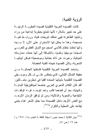 ‫ﺍﻟﺭﺅﻴﺔ ﺍﻟﻔﻨﻴﺔ:‬
‫ﻜﺎﻨﺕ ﺍﻟﻘﺼﻴﺩﺓ ﺍﻟﻌﺭﺒﻴﺔ ﺍﻟﺘﻘﻠﻴﺩﻴﺔ ﻗﺼﻴﺩﺓ ﺍﻟﻌﺒﻘﺭﻴـﺔ ﺍﻟﺭﺘﻴﺒـﺔ‬
‫ﻋﻠﻰ ﺤﺩ ﺘﻌﺒﻴﺭ ﺒﺎﺸﻼﺭ؛ ﻷﻨﻬﺎ ﺘﺘﻤﺘﻊ ﺒﻌﺒﻘﺭﻴﺔ ﺇﺒﺩﺍﻋﻴﺔ ﻤﻥ ﻭﺭﺍﺀ‬
‫ﺭﺘﺎﺒﺘﻬﺎ ﺍﻟﻅﺎﻫﺭﺓ؛ ﻓﻬﻲ ﺘﻤﺘﻠﻙ ﺘﻨﻭﻴﻌﺎﺕ ﻓﻨﻴﺔ، ﻭﺭﻭﺍﺒـﻁ ﻓﻨﻴـﺔ‬
‫ﻤﻨﺴﺠﻤﺔ، ﻭﻫﺫﺍ ﻤﺎ ﻴﻤ ﹼﻥ ﻟﻬﺎ ﺍﻻﺴﺘﻤﺭﺍﺭ ﺤﺘﻰ ﺍﻵﻥ، ﻻ ﺴـﻴﻤﺎ‬
                                      ‫ﻜ‬
‫ﻭﺃﻨﻬﺎ ﺘﺤﻠﺕ ﺒﻨﻅﺎﻡ ﻜﻼﺴﻲ ﺍﻨﺴﺠﻡ ﻤﻊ ﺍﻟﺫﻭﻕ ﺍﻟﻔﻁﺭﻱ ﻟﻠﻌﺭﺒـﻲ‬
‫ﺍﻨﺴﺠﺎ ‪‬ﺎ ﻤﻭﺴﻴﻘﻴﺎ ﻭﻨﻔﺴﻴﺎ، ﺒﺎﻹﻀﺎﻓﺔ ﺇﻟﻰ ﺃﻨﻬﺎ ﺤﻤﻠﺕ ﻤﻤﺎﺭﺴﺎﺘﻪ‬
                                     ‫‪‬‬       ‫‪‬‬      ‫ﻤ‬
‫ﺍﻟﺤﻴﺎﺘﻴﺔ، ﻭﻋﺒﺭﺕ ﻋﻥ ﺫﺍﺘﻪ ﺒﻐﻨﺎﺌﻴﺔ ﻭﻤﻭﻀﻌﻴﺔ؛ ﻓﺴﻜﻥ ﺃﺒﻴﺎﺘﻬـﺎ‬
              ‫ﺍﻟﺸﻌﺭﻴﺔ، ﻭﻜﺄﻥ ﺍﻟﻘﺼﻴﺩﺓ ﺨﻴﻤﺘﻪ ﺍﻟﻔﻨﻴﺔ ﺍﻟﻤﻔﻀﻠﺔ.‬
‫ﻭﺘﺴﺘﻤﺩ ﺍﻟﻘﺼﻴﺩﺓ ﺍﻟﻌﺭﺒﻴﺔ ﺍﻟﺘﻘﻠﻴﺩﻴﺔ ﻓﻠﺴﻔﺘﻬﺎ ﺍﻟﺠﻤﺎﻟﻴـﺔ ﻤـﻥ‬
‫ﺤﻘﻴﻘﺔ ﺍﻟﺘﻤﺎﺜل ﺍﻟﺜﻨﺎﺌﻲ، ﺍﻟﺫﻱ ﻴﻨﻌﻜﺱ ﻋﻠـﻰ ﺸـﻜل ﻭﻤﻭﺴـﻴﻘﻰ‬
‫ﺍﻟﻘﺼﻴﺩﺓ ﺍﻟﺘﻘﻠﻴﺩﻴﺔ ﺒﺄﺒﻴﺎﺘﻬﺎ ﺍﻟﻤﻤﺘﺩﺓ ﺃﻓﻘﻴﺎ ﻓﻲ ﺸﻁﺭﻴﻥ ﻤﺘﻤـﺎﺜﻠﻴﻥ:‬
                          ‫‪‬‬
‫"ﻟﻘﺩ ﻜﺎﻥ ﺍﻟﻜﻼﻡ ﺍﻟﺸﻌﺭﻱ ﺍﻟﻌﺭﺒﻲ ﺨﺎﻀ ‪‬ﺎ ﻟﻤﻴﺘﺎﻓﻴﺯﻴﻘﻴﺔ ﺍﻟﺒﺩﺍﻴـﺔ‬
                       ‫ﻌ‬
‫ﻭﺍﻟﻨﻬﺎﻴﺔ، ﺒﻌﺩ ﺃﻥ ﻗﻌﺩﻫﻤﺎ ﻗﺎﻟﺏ ﻭﺍﺤﺩ ﺘﺘﻭﺤـﺩ ﻓﻴـﻪ ﺍﻟﻭﻗﻔـﺎﺕ‬
‫ﺍﻹﻴﻘﺎﻋﻴﺔ ﻭﺍﻟﻨﺤﻭﻴﺔ ﻭﺍﻟﺩﻻﻟﻴﺔ؛ ﻭﻤﻥ ﺜﻡ ﺘﻭﺍﻓﻕ ﺍﻟﺯﻤﺎﻥ ﺍﻷﻭﺤـﺩ‬
‫ﻤﻊ ﺍﻟﻨﻔﺱ ﺍﻷﻭﺤﺩ ﺩﺍﺨل ﺍﻟﻘﺼﻴﺩﺓ؛ ﻤﻤﺎ ﺠﻌل ﺍﻟﺸﻌﺭ ﻏﻨﺎﺀ ﻴﻨﺒﻨﻲ‬
                            ‫ﺇﻴﻘﺎﻋﻪ ﻋﻠﻰ ﺍﻟﻨﻤﻁﻴﺔ ﻭﺍﻟﺘﻜﺭﺍﺭ")٨٩٣(.‬

                                                               ‫)٨٩٣(‬
‫ﺒﻴﺎﻥ ﺍﻟﻜﺘﺎﺒﺔ / ﻤﺤﻤﺩ ﺒﻨﻴﺱ / ﻤﺠﻠﺔ ﺍﻟﺜﻘﺎﻓـﺔ ﺍﻟﺠﺩﻴـﺩﺓ / ١٨٩١ ﻡ /‬
                                          ‫ﻋﺩﺩ ٩١ / ﺹ ٥٤.‬

                         ‫- ٢٦٤ -‬
 