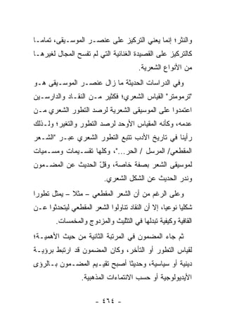 ‫ﻭﺍﻟﻨﺜﺭ؛ ﺇﻨﻤﺎ ﻴﻌﻨﻲ ﺍﻟﺘﺭﻜﻴﺯ ﻋﻠﻰ ﻋﻨﺼـﺭ ﺍﻟﻤﻭﺴـﻴﻘﻰ، ﺘﻤﺎ ‪‬ـﺎ‬
  ‫ﻤ‬
‫ﻜﺎﻟﺘﺭﻜﻴﺯ ﻋﻠﻰ ﺍﻟﻘﺼﻴﺩﺓ ﺍﻟﻐﻨﺎﺌﻴﺔ ﺍﻟﺘﻲ ﻟﻡ ﺘﻔﺴﺢ ﺍﻟﻤﺠﺎل ﻟﻐﻴﺭﻫـﺎ‬
                                       ‫ﻤﻥ ﺍﻷﻨﻭﺍﻉ ﺍﻟﺸﻌﺭﻴﺔ.‬
‫ﻭﻓﻲ ﺍﻟﺩﺭﺍﺴﺎﺕ ﺍﻟﺤﺩﻴﺜﺔ ﻤﺎ ﺯﺍل ﻋﻨﺼـﺭ ﺍﻟﻤﻭﺴـﻴﻘﻰ ﻫـﻭ‬
‫"ﺘﺭﻤﻭﻤﺘﺭ" ﺍﻟﻘﻴﺎﺱ ﺍﻟﺸﻌﺭﻱ؛ ﻓﻜﺜﻴﺭ ﻤـﻥ ﺍﻟﻨﻘـﺎﺩ ﻭﺍﻟﺩﺍﺭﺴـﻴﻥ‬
‫ﺍﻋﺘﻤﺩﻭﺍ ﻋﻠﻰ ﺍﻟﻤﻭﺴﻴﻘﻰ ﺍﻟﺸﻌﺭﻴﺔ ﻟﺭﺼﺩ ﺍﻟﺘﻁﻭﺭ ﺍﻟﺸﻌﺭﻱ ﻤـﻥ‬
‫ﻋﺩﻤﻪ، ﻭﻜﺄﻨﻪ ﺍﻟﻤﻘﻴﺎﺱ ﺍﻷﻭﺤﺩ ﻟﺭﺼﺩ ﺍﻟﺘﻁﻭﺭ ﻭﺍﻟﺘﻐﻴﺭ؛ ﻭﻟـﺫﻟﻙ‬
‫ﺭﺃﻴﻨﺎ ﻓﻲ ﺘﺎﺭﻴﺦ ﺍﻷﺩﺏ ﺘﺘﺒﻊ ﺍﻟﺘﻁﻭﺭ ﺍﻟﺸﻌﺭﻱ ﻋﺒـﺭ "ﺍﻟﺸـﻌﺭ‬
‫ﺍﻟﻤﻘﻁﻌﻲ/ ﺍﻟﻤﺭﺴل / ﺍﻟﺤﺭ..."، ﻭﻜﻠﻬﺎ ﺘﻘﺴـﻴﻤﺎﺕ ﻭﻤﺴـﻤﻴﺎﺕ‬
‫ﻟﻤﻭﺴﻴﻘﻰ ﺍﻟﺸﻌﺭ ﺒﺼﻔﺔ ﺨﺎﺼﺔ، ﻭﻗل ﺍﻟﺤﺩﻴﺙ ﻋﻥ ﺍﻟﻤﻀـﻤﻭﻥ‬
                   ‫ّ‬
                          ‫ﻭﻨﺩﺭ ﺍﻟﺤﺩﻴﺙ ﻋﻥ ﺍﻟﺸﻜل ﺍﻟﺸﻌﺭﻱ.‬
‫ﻭﻋﻠﻰ ﺍﻟﺭﻏﻡ ﻤﻥ ﺃﻥ ﺍﻟﺸﻌﺭ ﺍﻟﻤﻘﻁﻌﻲ – ﻤﺜﻼ – ﻴﻤﺜل ﺘﻁﻭ ‪‬ﺍ‬
 ‫ﺭ‬            ‫ﹰ‬
‫ﺸﻜﻠﻴﺎ ﻨﻭﻋﻴﺎ، ﺇﻻ ﺃﻥ ﺍﻟﻨﻘﺎﺩ ﺘﻨﺎﻭﻟﻭﺍ ﺍﻟﺸﻌﺭ ﺍﻟﻤﻘﻁﻌﻲ ﻟﻴﺘﺤﺩﺜﻭﺍ ﻋـﻥ‬
                                                  ‫‪‬‬     ‫‪‬‬
        ‫ﺍﻟﻘﺎﻓﻴﺔ ﻭﻜﻴﻔﻴﺔ ﺘﺒﺩﻟﻬﺎ ﻓﻲ ﺍﻟﺘﺜﻠﻴﺙ ﻭﺍﻟﻤﺯﺩﻭﺝ ﻭﺍﻟﻤﺨﻤﺴﺎﺕ.‬
‫ﺜﻡ ﺠﺎﺀ ﺍﻟﻤﻀﻤﻭﻥ ﻓﻲ ﺍﻟﻤﺭﺘﺒﺔ ﺍﻟﺜﺎﻨﻴﺔ ﻤﻥ ﺤﻴﺙ ﺍﻷﻫﻤﻴـﺔ؛‬
‫ﻟﻘﻴﺎﺱ ﺍﻟﺘﻁﻭﺭ ﺃﻭ ﺍﻟﺘﺄﺨﺭ، ﻭﻜﺎﻥ ﺍﻟﻤﻀﻤﻭﻥ ﻗﺩ ﺍﺭﺘﺒﻁ ﺒﺭﺅﻴـﺔ‬
‫ﺩﻴﻨﻴﺔ ﺃﻭ ﺴﻴﺎﺴﻴﺔ، ﻭﺤﺩﻴ ﹰﺎ ﺃﺼﺒﺢ ﺘﻘﻴـﻴﻡ ﺍﻟﻤﻀـﻤﻭﻥ ﺒـﺎﻟﺭﺅﻯ‬
                              ‫ﺜ‬
                  ‫ﺍﻷﻴﺩﻴﻭﻟﻭﺠﻴﺔ ﺃﻭ ﺤﺴﺏ ﺍﻻﻨﺘﻤﺎﺀﺍﺕ ﺍﻟﻤﺫﻫﺒﻴﺔ.‬

                       ‫- ٤٦٤ -‬
 