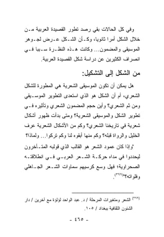 ‫ﻭﻓﻲ ﻜل ﺍﻟﺤﺎﻻﺕ ﺒﻘﻲ ﺭﺼﺩ ﺘﻁﻭﺭ ﺍﻟﻘﺼﻴﺩﺓ ﺍﻟﻌﺭﺒﻴﺔ ﻤـﻥ‬
‫ﺨﻼل ﺍﻟﺸﻜل ﺃﻤ ‪‬ﺍ ﺜﺎﻨﻭﻴﺎ، ﻭﻜـﺄﻥ ﺍﻟﺸـﻜل ﻋـﺭﺽ ﻟﺠـﻭﻫﺭ‬
                           ‫‪‬‬      ‫ﺭ‬
‫ﺍﻟﻤﻭﺴﻴﻘﻰ ﻭﺍﻟﻤﻀﻤﻭﻥ... ﻭﻜﺎﻨﺕ ﻫـﺫﻩ ﺍﻟﻨﻅـﺭﺓ ﺴـﺒ ‪‬ﺎ ﻓـﻲ‬
     ‫ﺒ‬
         ‫ﺍﻨﺼﺭﺍﻑ ﺍﻟﻜﺜﻴﺭﻴﻥ ﻋﻥ ﺩﺭﺍﺴﺔ ﺸﻜل ﺍﻟﻘﺼﻴﺩﺓ ﺍﻟﻌﺭﺒﻴﺔ.‬

                               ‫ﻤﻥ ﺍﻟﺸﻜل ﺇﻟﻰ ﺍﻟﺘﺸﻜﻴل:‬
‫ﻫل ﻴﻤﻜﻥ ﺃﻥ ﺘﻜﻭﻥ ﺍﻟﻤﻭﺴﻴﻘﻰ ﺍﻟﺸﻌﺭﻴﺔ ﻫﻲ ﺍﻟﻤﻁﻭﺭﺓ ﻟﻠﺸﻜل‬
‫ﺍﻟﺸﻌﺭﻱ، ﺃﻡ ﺃﻥ ﺍﻟﺸﻜل ﻫﻭ ﺍﻟﺫﻱ ﺍﺴﺘﻌﺩﻯ ﺍﻟﺘﻁﻭﻴﺭ ﺍﻟﻤﻭﺴـﻴﻘﻲ‬
‫ﻭﻤﻥ ﺜﻡ ﺍﻟﺸﻌﺭﻱ؟ ﻭﺃﻴﻥ ﺤﺠﻡ ﺍﻟﻤﻀﻤﻭﻥ ﺍﻟﺸﻌﺭﻱ ﻭﺘﺄﺜﻴﺭﻩ ﻓـﻲ‬
‫ﺘﻁﻭﻴﺭ ﺍﻟﺸﻜل ﻭﺍﻟﻤﻭﺴﻴﻘﻰ ﺍﻟﺸﻌﺭﻴﺔ؟ ﻭﻤﺘﻰ ﺒﺩﺃﺕ ﻅﻬﻭﺭ ﺃﺸﻜﺎل‬
‫ﺸﻌﺭﻴﺔ ﻓﻲ ﺘﺎﺭﻴﺨﻨﺎ ﺍﻟﺸﻌﺭﻱ؟ ﻭﻜﻡ ﻤﻥ ﺍﻷﺸﻜﺎل ﺍﻟﺸﻌﺭﻴﺔ ﻋﺭﻑ‬
‫ﺍﻟﺨﻠﻴل ﻭﺍﻟﺭﻭﺍﺓ ﻗﺒﻠﻪ؟ ﻭﻜﻡ ﻤﻨﻬﺎ ﺃﺒﻘﻭﻩ ﻟﻨﺎ ﻭﻜﻡ ﺘﺭﻜﻭﺍ... ﻭﻟﻤﺎﺫﺍ؟‬
‫"ﻭﺇﺫﺍ ﻜﺎﻥ ﻋﻤﻭﺩ ﺍﻟﺸﻌﺭ ﻫﻭ ﺍﻟﻘﺎﻟﺏ ﺍﻟﺫﻱ ﻗﻭﻟﺒﻪ ﺍﻟﻤﺘـﺄﺨﺭﻭﻥ‬
‫ﻟﻴﺤﺩﺩﻭﺍ ﻓﻲ ﻤﺩﺍﻩ ﺤﺭﻜـﺔ ﺍﻟﺸـﻌﺭ ﺍﻟﻌﺭﺒـﻲ ﻓـﻲ ﺍﻨﻁﻼﻗﺘـﻪ‬
‫ﺍﻟﺼﺤﺭﺍﻭﻴﺔ؛ ﻓﻬل ﻭﺴﻊ ﻜﺭﺴﻴﻬﻡ ﺴﻤﺎﻭﺍﺕ ﺍﻟﺸـﻌﺭ ﺍﻟﺠـﺎﻫﻠﻲ‬
                                                  ‫ﻭﻓﻠﻭﺍﺘﻪ؟")٩٩٣(.‬


                                                              ‫)٩٩٣(‬
‫ﺍﻟﺸﻌﺭ ﻭﻤﺘﻐﻴﺭﺍﺕ ﺍﻟﻤﺭﺤﻠﺔ / ﺩ. ﻋﺒﺩ ﺍﻟﻭﺍﺤﺩ ﻟﺅﻟﺅﺓ ﻤﻊ ﺁﺨﺭﻴﻥ / ﺩﺍﺭ‬
                                 ‫ﺍﻟﺸﺌﻭﻥ ﺍﻟﺜﻘﺎﻓﻴﺔ ﺒﺒﻐﺩﺍﺩ / ٥٠١.‬

                        ‫- ٥٦٤ -‬
 