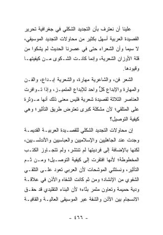 ‫ﻋﻠﻴﻨﺎ ﺃﻥ ﻨﻌﺘﺭﻑ ﺒﺄﻥ ﺍﻟﺘﺠﺩﻴﺩ ﺍﻟﺸﻜﻠﻲ ﻓﻲ ﺠﻐﺭﺍﻓﻴﺔ ﺘﺤﺭﻴﺭ‬
‫ﺍﻟﻘﺼﻴﺩﺓ ﺍﻟﻌﺭﺒﻴﺔ ﺃﺴﻬل ﺒﻜﺜﻴﺭ ﻤﻥ ﻤﺤﺎﻭﻻﺕ ﺍﻟﺘﺠﺩﻴﺩ ﺍﻟﻤﻭﺴﻴﻘﻲ،‬
‫ﻻ ﺴﻴﻤﺎ ﻭﺃﻥ ﺍﻟﺸﻌﺭﺍﺀ ﺤﺘﻰ ﻓﻲ ﻋﺼﺭﻨﺎ ﺍﻟﺤﺩﻴﺙ ﻟﻡ ﻴﺸﻜﻭﺍ ﻤﻥ‬
‫ﻗﻠﺔ ﺍﻷﻭﺯﺍﻥ ﺍﻟﺸﻌﺭﻴﺔ، ﻭﺇﻨﻤﺎ ﻜﺎﻨـﺕ ﺍﻟﺸـﻜﻭﻯ ﻤـﻥ ﻜﻴﻔﻴﺘﻬـﺎ‬
                                               ‫ﻭﻗﻴﻭﺩﻫﺎ.‬
‫ﺍﻟﺸﻌﺭ ﻓﻥ، ﻭﺍﻟﺸﺎﻋﺭﻴﺔ ﻤﻬﺎﺭﺓ، ﻭﺍﻟﺸﻌﺭﻴﺔ ﺇﺒـﺩﺍﻉ، ﻭﺍﻟﻔـﻥ‬
‫ﻭﺍﻟﻤﻬﺎﺭﺓ ﻭﺍﻹﺒﺩﺍﻉ ﻜل ﻭﺍﺤﺩ ﻟﻺﺒﺩﺍﻉ ﺍﻟﻤﺘﻤﻴـﺯ، ﻭﺇﺫﺍ ﺘـﻭﺍﻓﺭﺕ‬
                                   ‫ﱞ‬
‫ﺍﻟﻌﻨﺎﺼﺭ ﺍﻟﺜﻼﺜﺔ ﻟﻘﺼﻴﺩﺓ ﺸﻌﺭﻴﺔ ﻓﻠﻴﺱ ﻤﻌﻨﻰ ﺫﻟﻙ ﺃﻨﻬﺎ ﻤـﺅﺜﺭﺓ‬
‫ﻋﻠﻰ ﺍﻟﻤﺘﻠﻘﻲ؛ ﻷﻥ ﻤﺸﻜﻠﺔ ﻜﺒﺭﻯ ﺘﻌﺘﺭﺽ ﻁﺭﻴﻕ ﺍﻟﺘﺄﺜﻴﺭ؛ ﻭﻫﻲ‬
                                         ‫ﻜﻴﻔﻴﺔ ﺍﻟﺘﻭﺼﻴل؟‬
‫ﺇﻥ ﻤﺤﺎﻭﻻﺕ ﺍﻟﺘﺠﺩﻴﺩ ﺍﻟﺸﻜﻠﻲ ﻟﻠﻘﺼـﻴﺩﺓ ﺍﻟﻌﺭﺒﻴـﺔ ﺍﻟﻘﺩﻴﻤـﺔ‬
‫ﻭﺠﺩﺕ ﻋﻨﺩ ﺍﻟﺠﺎﻫﻠﻴﻴﻥ ﻭﺍﻹﺴﻼﻤﻴﻴﻥ ﻭﺍﻟﻌﺒﺎﺴﻴﻴﻥ ﻭﺍﻷﻨﺩﻟﺴـﻴﻴﻥ،‬
‫ﻟﻜﻨﻬﺎ ﺒﺎﻹﻀﺎﻓﺔ ﺇﻟﻰ ﻓﺭﺩﻴﺘﻬﺎ ﻟﻡ ﺘﻨﺘﺸﺭ، ﻭﻟﻡ ﺘﺘﺠـﺎﻭﺯ ﺍﻟﻜﺘـﺏ‬
‫ﺍﻟﻤﺨﻁﻭﻁﺔ؛ ﻷﻨﻬﺎ ﺍﻓﺘﻘﺭﺕ ﺇﻟﻰ ﻜﻴﻔﻴﺔ ﺍﻟﺘﻭﺼـﻴل؛ ﻭﻤـﻥ ﺜـﻡ‬
‫ﺍﻟﺘﺄﺜﻴﺭ، ﻭﻨﺴﺘﺜﻨﻲ ﺍﻟﻤﻭﺸﺤﺎﺕ ﻷﻥ ﺍﻟﻌﺭﺒﻲ ﺘﻌﻭﺩ ﻋﻠـﻰ ﺍﻟﺘﻠﻘـﻲ‬
‫ﺍﻟﺸﻔﻭﻱ ﻤﻥ ﺍﻹﻨﺸﺎﺩ؛ ﻭﻤﻥ ﺜﻡ ﻜﺎﻨﺕ ﺍﻟﺸﻔﺎﻩ ﻭﺍﻷﺫﻥ ﻓﻲ ﻋﻼﻗـﺔ‬
‫ﻭﺩﻴﺔ ﺤﻤﻴﻤﺔ ﻭﺘﻌﺎﻭﻥ ﻤﺜﻤﺭ ﺒﻨﺎﺀ؛ ﻷﻥ ﺍﻟﺒﻨﺎﺀ ﺍﻟﺘﻘﻠﻴﺩﻱ ﻗﺩ ﺤﻘـﻕ‬
                              ‫ﱠ‬
‫ﺍﻻﻨﺴﺠﺎﻡ ﺒﻴﻥ ﺍﻷﺫﻥ ﻭﺍﻟﺸﻔﺔ ﻋﺒﺭ ﺍﻟﻤﻭﺴﻴﻘﻰ ﺍﻟﻌﺎﻟﻴـﺔ ﻭﺍﻟﻘﺎﻓﻴـﺔ‬


                     ‫- ٦٦٤ -‬
 