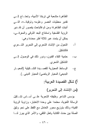 ‫ﺍﻟﻅﺎﻫﺭﺓ ﻤﺘﺸﻌﺒﺔ ﻓﻲ ﺘﺭﺒﺘﻨﺎ ﺍﻷﺩﺒﻴﺔ، ﻭﺘﺤﺘـﺎﺝ ﺇﻟـﻰ‬
‫ﺘﻘﺩﻴﺭ ﻤﻌﻁﻴﺎﺕ ﺍﻟﻌﺼﺭ ﻭﻋﻠﻭﻤﻪ ﻭﺫﻭﻗﻴﺎﺘـﻪ، ﺍﻟﺘـﻲ‬
‫ﺃﻨﺒﺘﺕ ﺍﻟﻅﺎﻫﺭﺓ؛ ﻭﻤﻥ ﺜﻡ ﻓﺎﻟﺒﺎﺤﺙ ﻴﺘﺼﻭﺭ ﺃﻥ ﺘﻘـﺩﻴﺭ‬
‫ﺍﻟﺭﺅﻴﺔ ﺍﻟﻔﻠﺴﻔﻴﺔ ﻭﺍﺴﺘﻨﺘﺎﺝ ﺍﻟﺒﻌﺩ ﺍﻟﺫﻭﻗﻲ ﻭﺍﻟﻤﻌﺭﻓـﻲ،‬
       ‫ﻴﻤﻜﻥ ﺃﻥ ﻴﺘﻤﺩﺩ ﻋﺒﺭ ﺜﻼﺜﺔ ﺃﻁﺭ ﻤﺤﺩﺩﺓ ﻭﻫﻲ:‬
‫ﺍﻟﺘﺤﻭل ﻤﻥ ﺍﻹﻨﺸﺎﺩ ﺍﻟﺸﻌﺭﻱ ﺇﻟﻰ ﺍﻟﺘﺤﺭﻴﺭ ﺍﻟﺸـﻌﺭﻱ‬         ‫ﺃ-‬
                                       ‫ﻓﺎﻟﺘﺸﻜﻴل.‬
‫ﺤﺘﻤﻴﺔ ﺍﻟﺘﻘﺎﺀ ﺍﻟﻔﻨﻭﻥ، ﻭﺩﻭﺭ ﺫﻟﻙ ﻓﻲ ﺍﻟﻭﺼﻭل ﺇﻟـﻰ‬        ‫ﺏ-‬
                                ‫ﺍﻟﺘﺸﻜﻴل ﺍﻟﺸﻌﺭﻱ.‬
‫ﺍﻟﻭﺴﺎﺌﻁ ﺍﻟﻤﻌﻴﺎﺭﻴﺔ ﻟﻠﻘﺼـﻴﺩﺓ ﺍﻟﺘﺸـﻜﻴﻠﻴﺔ )ﺍﻟﻤﻌﻴـﺎﺭ‬     ‫ﺝ-‬
     ‫ﺍﻟﺒﺩﻴﻌﻲ/ ﺍﻟﻤﻌﻴﺎﺭ ﺍﻟﺭﻴﺎﻀﻲ/ ﺍﻟﻤﻌﻴﺎﺭ ﺍﻟﺩﻴﻨﻲ..(.‬

                           ‫ﺃ( ﺸﻜل ﺍﻟﻘﺼﻴﺩﺓ ﺍﻟﻌﺭﺒﻴﺔ:‬
                             ‫)ﻤﻥ ﺍﻹﻨﺸﺎﺩ ﺇﻟﻰ ﺍﻟﺘﺤﺭﻴﺭ(‬
‫ﻴﺅﺴﺱ ﺍﻟﺸﺎﻋﺭ ﻭﻅﻴﻔﺘﻪ ﺍﻟﺸﻌﺭﻴﺔ ﻋﻠـﻰ ﺃﺴـﺎﺱ ﺘﺸـﻜﻴل‬
‫ﺍﻟﺭﺴﺎﻟﺔ ﺍﻟﻠﻐﻭﻴﺔ، ﻤﻌﺘﻤ ‪‬ﺍ ﻋﻠﻰ ﻭﺤﺩﺓ ﺍﻻﺨﺘﺒﺎﺭ، ﻭﺯﺍﻭﻴﺔ ﺍﻟﺭﺅﻴﺔ‬
                                 ‫ﺩ‬
‫ﺍﻟﻔﻨﻴﺔ؛ ﻭﺫﻟﻙ ﺒﺘﻭﺯﻴﻊ ﻤﺤﻭﺭ ﺍﻟﺘﻌﺎﻤل ﻤﻊ ﺍﻟﻠﻔﻅ ﻋﻠﻰ ﻨﺤﻭ ﻭﺜﻴﻕ‬
‫ﺍﻟﺼﻠﺔ ﺒﻴﻥ ﺤﺩﺙ ﺍﻟﻜﺘﺎﺒﺔ ﻭﻓﻌل ﺍﻟﺘﻠﻘﻲ، ﻭﺍﻷﻤﺭ ﺍﻟﺫﻱ ﻴﺒﺭﺯ ﻟﻨـﺎ‬

                       ‫- ٦٤ -‬
 