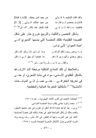 ‫ﻤﻥ ﺒﻌﻴﺩ ﻟﻤﻥ ﻴﺤﺒﻙ.. )ﺇﺸﺎﺭﺓ ﻗﺒﻠﺔ(‬           ‫ﻭﻟﻘﺩ ﻗﻠﺕ ﻟﻠﻤﻠﻴﺤـﺔ ﻗـﻭﻟﻲ‬
‫ﻤﻥ ﺒﻌﻴﺩ ﺨﻼﻑ ﻗـﻭﻟﻲ... )ﻻ. ﻻ(‬               ‫ﻓﺄﺸﺎﺭﺕ ﺒﻤﻌﺼﻡ ﺜـﻡ ﻗﺎﻟـﺕ‬
    ‫ﻗﻠﺕ ﻟﻠﺒﻐل ﻋﻨﺩ ﺫﻟﻙ.. "ﺍﻤـﺵ"‬
‫)٢٠٤(‬
                                          ‫ﻓﺘﻐﻨﻴﺕ ﺴـﺎﻋﺔ ﺜـﻡ ﺇﻨـﻲ‬

‫ﻭﺸﻜل ﺍﻟﺘﺨﻤﻴﺱ ﻭﺍﻟﺘﺜﻠﻴﺙ ﻭﺍﻟﺘﺭﺒﻴﻊ ﺨﺭﻭﺝ ﺤﺫﺭ ﻋﻠﻰ ﺸﻜل‬
‫ﺍﻟﻘﺼﻴﺩﺓ ﺍﻟﺘﻘﻠﻴﺩﻴﺔ؛ ﻜﺘﻠﻙ ﺍﻟﻤﺨﻤﺴﺔ ﺍﻟﺘﻲ ﻴﻨﺴﺒﻬﺎ "ﺍﻟﺩﻤﻴﺭﻱ" ﻓـﻲ‬
                                       ‫"ﺤﻴﺎﺓ ﺍﻟﺤﻴﻭﺍﻥ" ﻷﺒﻲ ﻨﻭﺍﺱ:‬
‫ﻭﻤﺎ ﺸـﺫﻯ ﻨﺸـﺭﻜﻡ ﺍﻟﻌـﺎﻁﺭ‬                ‫ﻤ ـﺎ ﺭﻭﺽ ﺭﻴﺤ ـﺎﻨﻜﻡ ﺍﻟﺯﺍﻫ ـﺭ‬
                                        ‫ـ‬           ‫ـ‬          ‫ـ‬
‫ﻤﺫ ﻏﺒﺘﻤﻭﺍ ﻟﻡ ﻴﺒﻕ ﻟـﻲ ﻨـﺎﻅﺭ‬             ‫ﻭﺤﻕ ﻭﺠﺩﻱ ﻭﺍﻟﻬـﻭﻯ ﻗـﺎﻫﺭ‬
              ‫)٣٠٤(‬
                      ‫ﻭﺍﻟﻘﻠــﺏ ﻻ ﺴــﺎل ﻭﻻ ﺼــﺎﺒﺭ‬

‫ﻭﺍﻟﻤﻼﺤﻅ ﺃﻥ ﺘﻠﻙ ﺍﻟﻨﻤﺎﺫﺝ ﺍﻟﺸﻜﻠﻴﺔ ﻤﺭﺘﺒﻁﺔ ﺃﺸﺩ ﺍﻻﺭﺘﺒـﺎﻁ‬
‫ﺒﺎﻟﺸﻜل ﺍﻟﺘﻘﻠﻴﺩﻱ ﺍﻷﺴﺎﺴﻲ، ﺴﻭﺍﺀ ﻓﻲ ﺒﻨﺎﺌﻪ ﺍﻟﺸﻌﺭﻱ، ﺃﻭ ﺤﺘـﻰ‬
‫ﻓﻲ ﺘﺤﺭﻴﻔﻪ ﺍﻟﺠﻐﺭﺍﻓـﻲ... ﺤﺘـﻰ ﻨﺼـل ﺇﻟـﻰ ﺍﻟﻤﻭﺸـﺤﺎﺕ‬
            ‫ﺒﺄﺸﻜﺎﻟﻬﺎ ﺍﻟﻤﺘﻨﻭﻋﺔ ﺍﻟﻨﺒﺎﺘﻴﺔ ﻭﺍﻟﻤﻘﻁﻌﻴﺔ.‬      ‫)٤٠٤(‬
                                                               ‫ﺍﻷﻨﺩﻟﺴﻴﺔ‬


                                                                     ‫)٢٠٤(‬
          ‫ﺍﺘﺠﺎﻫﺎﺕ ﺍﻟﺘﺠﺩﻴﺩ ﻓﻲ ﺍﻟﻘﺭﻥ ﺍﻟﺜﺎﻟﺙ ﺍﻟﻬﺠﺭﻱ/ ﺩ. ﻫﺩﺭﺓ / ٧٤٥.‬
                                                                     ‫)٣٠٤(‬
                 ‫ﺩ. ﻤﺤﻤﺩ ﺯﻜﺭﻴﺎ ﻋﻨﺎﻨﻲ ﻴﻜﺫﺏ ﻨﺴﺒﺔ ﺍﻟﻤﺨﻤﺴﺔ ﻟﻠﻨﻭﺍﺴﻲ.‬
                                                                     ‫)٤٠٤(‬
‫ﻴﺭﻯ ﺩ. ﻋﺒﺩ ﺍﻟﻭﺍﺤﺩ ﻟﺅﻟﺅﺓ ﺃﻨﻪ ﻗﺩ ﺃﻤﻜﻥ ﺃﻥ ﺘﻐﺭﺱ ﻓﻲ ﻏﻴﺭ ﻤﻨﺎﺒﺘﻬﺎ ﺍﻟﻨﺨﻴل،‬
‫ﻭﻗﺼﺩ ﺒﺫﻟﻙ ﺃﻥ ﺸﻜل ﺍﻟﻤﻭﺸﺤﺔ ﻅﻬﺭ ﻓﻲ ﺒﻐﺩﺍﺩ ﻭﻟﻜﻨﻪ ﻜﺎﻥ ﺨﺠﻭﻻ ﻟﺤﺴﺎﺴﻴﺔ‬
        ‫ﹰ‬
‫ﺍﻷﺨﺫ ﻋﻥ ﻏﻴﺭ ﺍﻟﻌﺭﺏ، ﻭﺘﻬﻴﺄ ﻟﻪ ﺍﻟﺘﻁﻭﺭ ﻓﻲ ﺍﻷﻨـﺩﻟﺱ. ﺭﺍﺠـﻊ ﺒﺤـﻭﺙ‬
        ‫ﺍﻟﻤﺭﺒﺩ ﺍﻟﺸﻌﺭﻱ ﺤﻭل ﺍﻷﺸﻜﺎل ﺍﻟﺸﻌﺭﻴﺔ ﺍﻟﺠﺩﻴﺩﺓ/ ﺍﻟﻤﺭﺒﺩ / ٥٨٩١.‬

                           ‫- ٠٧٤ -‬
 