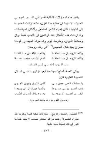 ‫ﻭﺘﻌﻴﺩ ﻫﺫﻩ ﺍﻟﻤﺤﺎﻭﻻﺕ ﺍﻟﺸﻜﻠﻴﺔ ﻨﻔﺴﻬﺎ ﻓﻲ ﺍﻟﺸـﻌﺭ ﺍﻟﻌﺭﺒـﻲ‬
‫ﺍﻟﺤﺩﻴﺙ، ﻻ ﺴﻴﻤﺎ ﻓﻲ ﻤﻁﻠﻊ ﻫﺫﺍ ﺍﻟﻘﺭﻥ، ﻋﻨﺩﻤﺎ ﺯﺍﺩﺕ ﺍﻟﺤﺎﺠـﺔ‬
‫ﺇﻟﻰ ﺍﻟﺘﺠﺩﻴﺩ؛ ﻓﻜﺎﻥ ﺇﺤﻴﺎﺀ ﺍﻟﺸﻌﺭ ﺍﻟﻤﻘﻁﻌﻲ ﻭﺃﺸﻜﺎل ﺍﻟﻤﻭﺸﺤﺎﺕ،‬
‫ﻭﻗﺩ ﺘﺭﺩﺩﺕ ﻫﺫﻩ ﺍﻷﺸﻜﺎل ﻋﻨﺩ ﺍﻟﺭﺍﻏﺒﻴﻥ ﻓﻲ ﺍﻟﺘﺠﺩﻴﺩ ﻜﻤﻁـﺭﺍﻥ‬
‫ﻭﺠﻤﺎﻋﺔ ﺍﻟﺩﻴﻭﺍﻥ، ﻭﻤﺩﺭﺴﺔ ﺃﺒﻭﻟﻭ ﻭﺸـﻌﺭﺍﺀ ﺍﻟﻤﻬﺠـﺭ. ﻓﻬـﺫﺍ‬
            ‫ﻓﻲ ﺭﺜﺎﺀ ﺯﻭﺠﺘﻪ:‬       ‫)٥٠٤(‬
                                         ‫ﻤﻁﺭﺍﻥ ﻴﻌﻴﺩ ﺸﻜل ﺍﻟﺘﺨﻤﻴﺱ‬
‫ـﺎ ﺍﻹ ـﺎﻥ ـﺎ ﺍ ـﺎ‬
 ‫ﻭﻜﺄﻨﻤـ ﻟﻔـ ﻤـ ﺘﻔﻘـ‬                  ‫ﻭﻜﺄﻨﻤﺎ ﺍﻟﺭﻭﺤـﺎﻥ ﻤـﺎ ﺍﻋﺘﻠﻘـﺎ‬
‫ﺍﻟﺩﻫﺭ ﻴﻜـﺫﺏ ﺤﻴﺜﻤـﺎ ﺼـﺩﻗﺎ‬             ‫ﻭﻜﺄﻨﻤﺎ ﺍﻟﺭﻭﺤـﺎﻥ ﻤـﺎ ﺍﻋﺘﻨﻘـﺎ‬

             ‫ـﻲ ـﻰ ـﺫﺏ‬
               ‫ـﺎ ـﺭﺏ ﺍﻟﻤﺎﻀـ ﺇﻟـ ﺍﻟﻜـ‬
                                 ‫ﻤـ ﺃﻗـ‬

‫ﻭﻴﺄﺘﻲ "ﻨﻌﻤﺔ ﺍﻟﺤﺎﺝ" ﺒﻤﻭﺸﺤﺔ ﻓﻴﻌﻴﺩ ﺘﺭﺘﻴﺒﻬـﺎ ﻓـﻲ ﺸـﻜل‬
                                             ‫ﺍﻟﻘﺼﻴﺩﺓ ﺍﻟﺘﻘﻠﻴﺩﻴﺔ ﻗﺎل:‬
‫ﻜﺎﻤﻥ ﺍﻟﺸﻭﻕ ﻭﻨﻴﺭﺍﻥ ﺍﻟﺠـﻭﻯ‬             ‫ﻴﺎ ﺤﻤﺎﻤﺎﺕ ﺍﻟﺤﻤﻲ ﻫﺠﺘﻥ ﺒـﻲ‬
‫ﻭﺍﻟﺼﺒﺎ ﻫﻴﻬﺎﺕ ﻟﻲ ﺃﻥ ﻴﺭﺠﻌـﺎ‬            ‫ﺫﻫﺏ ﺍﻟﻌﻤـﺭ ﻭﻭﻟـﻰ ﻤﺴـﺭ ًﺎ‬
                                      ‫ﻋ‬
‫ﺒﻌ ـﺩ ﻫ ـﺫﺍﻙ ﺍﻟﺯﻤ ـﺎﻥ ﺍﻟﻁﻴ ـﺏ‬
 ‫ـ‬        ‫ـ‬         ‫ـ ـ‬              ‫ـﺎ‬‫ـﺭ ﺇﻻ ﻤﻭﺠﻌـ‬‫ـﻭﻥ ﺍﻟﻌﻤـ‬‫ﺃﻴﻜـ‬

             ‫ﺯﻤـ ـﻥ ﺍﻟﻠﻬـ ـﻭ ﻭﻟـ ـﺫﺍﺕ ﺍﻟﻬـ ـﻭﻯ‬
               ‫ـ‬         ‫ـ‬      ‫ـ‬        ‫ـ‬



                                                              ‫)٥٠٤(‬
‫ﺍﻟﺘﺨﻤﻴﺱ ﻭﺍﻟﺘﺜﻠﻴﺙ ﻭﺍﻟﺘﺭﺒﻴﻊ... ﻤﺤﺎﻭﻻﺕ ﺸﻜﻠﻴﺔ ﻗﺩﻴﻤﺔ ﻭﻜﺜﺭﺕ ﻋﻨﺩ‬
‫ﺸﻌﺭﺍﺀ ﺍﻟﻤﺘﺼﻭﻓﺔ ﻭﻋ ‪‬ﺕ ﻤﻥ ﻗﺒل ﻤﻅﺎﻫﺭ ﻀﻌﻑ، ﻻ ﺴﻴﻤﺎ ﻋﻨـﺩﻤﺎ‬
                                 ‫ﺩ‬
                                ‫ﺘﺩﻭﺭ ﻓﻲ ﻓﻠﻙ ﻗﺼﻴﺩﺓ ﺴﺎﺒﻘﺔ ﻋﻠﻴﻬﺎ.‬

                         ‫- ١٧٤ -‬
 