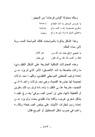 ‫ﻭﻤﺜﻠﻪ ﻤﺤﺎﻭﻟﺔ "ﺇﻟﻴﺎﺱ ﻓﺭﺤﺎﺕ" ﻤﻥ ﺍﻟﻤﻬﺠﺭ:‬
                    ‫ﻴﺎ ﺤﻤﺎﻤﺔ‬    ‫ﻴﺎ ﻋﺭﻭﺱ ﺍﻟﺭﻭﺽ ﻴﺎ ﺫﺍﺕ ﺍﻟﺠﻨﺎﺡ‬
                    ‫ﺒﺎﻟﺴﻼﻤﺔ‬     ‫ﺴﺎﻓﺭﻱ ﻤﺼﺤﻭﺒﺔ ﻋﻨـﺩ ﺍﻟﺼـﺒﺎﺡ‬
                     ‫ﻭﻫﻴﺎﻤﻪ‬     ‫ﻭﺍﺤﻤﻠﻲ ﺸﻭﻕ ﻓـﺅﺍﺩ ﺫﻱ ﺠـﺭﺍﺡ‬
                            ‫|‬




‫ﻭﻫﺫﺍ ﺍﻟﺸﻜل ﻴﺫﻜﺭﻨﺎ ﺒﺎﻟﻤﻭﺸﺤﺎﺕ ﻜﺘﻠﻙ ﺍﻟﻤﻭﺸﺤﺔ ﺍﻟﻤﻨﺴـﻭﺒﺔ‬
                                          ‫ﻻﺒﻥ ﺴﻨﺎﺀ ﺍﻟﻤﻠﻙ:‬
                ‫ﻋﻥ ﺍﻟﻌﺫﺍﺭ‬       ‫ﻴﺎ ﺤﺒﻴﺒﻲ ﺍﺭﻓﻊ ﺤﺠـﺎﺏ ﺍﻟﻨـﻭﺭ‬
                 ‫ﻓﻲ ﺠﻠﻨﺎﺭ‬       ‫ﺘﻨﻅـﺭ ﺍﻟﻤﺴـﻙ ﻋﻠـﻰ ﻜـﺎﻓﻭﺭ‬
                                    ‫ـ ـ‬      ‫ـ‬      ‫ـ‬

‫ﻭﻫﺫﻩ ﺍﻟﻤﺤﺎﻭﻻﺕ ﺍﻟﺸﻜﻠﻴﺔ ﺍﻟﺨﺎﺭﺠﺔ ﻋﻠﻰ ﺍﻟﺸﻜل ﺍﻟﺘﻘﻠﻴـﺩﻱ؛‬
‫ﻤﺎ ﺯﺍﻟﺕ ﻤﻠﺘﺼﻘﺔ ﺒﻪ ﺃﺸﺩ ﺍﻻﻟﺘﺼﺎﻕ؛ ﺍﻷﻤﺭ ﺍﻟﺫﻱ ﻟﻡ ﻴﺯﺩ ﻋـﻥ‬
‫ﺇﻋﺎﺩﺓ ﺘﺭﺘﻴﺏ ﻟﻠﻤﻌﻁﻰ ﺍﻟﻤﻭﺴﻴﻘﻲ ﺍﻟﺘﻘﻠﻴﺩﻱ، ﻭﻜﻠﻬـﺎ ﻤﺤـﺎﻭﻻﺕ‬
‫ﺘﺠﺩﻴﺩﻴﺔ ﻟﻬﺎ ﺠﺫﻭﺭﻫﺎ ﺍﻟﻘﺩﻴﻤﺔ، ﻭﻫﻲ ﻤﺤـﺎﻭﻻﺕ ﺭﺍﻏﺒـﺔ ﻓـﻲ‬
‫ﺍﻟﺘﺠﺩﻴﺩ، ﺨﺎﺭﺠﺔ ﻋﻠـﻰ ﺍﻟﺘﻘﻠﻴـﺩ ﺒﺈﻋـﺎﺩﺓ ﺘﺭﺘﻴـﺏ ﻟﻠﺸـﻁﺭﻴﻥ‬
‫ﺃﻭ ﻟﻠﺘﻔﻌﻴﻠﺔ ﺫﺍﺘﻬﺎ، ﺤﺘﻰ ﺇﻥ "ﺤﺴﻥ ﺍﻟﺼـﻴﺭﻓﻲ" ﻴﺨـﺭﺝ ﻋﻠﻴﻨـﺎ‬
‫ﺒﺸﻜل ﺸﻌﺭﻱ ﻏﺭﻴﺏ، ﻭﻟﻜﻨﻪ ﺒﻨﺎﺀ ﺘﻘﻠﻴﺩﻱ ﺒﺤﺕ، ﻭﻟﻡ ﻴﺯﺩ ﻋـﻥ‬
‫ﺇﻋﺎﺩﺓ ﺭﺴﻡ ﺸﻁﺭﺍﺕ ﺍﻷﺒﻴﺎﺕ ﻋﻠﻰ ﺒﻴﺎﺽ ﺍﻟﺼـﻔﺤﺔ؛ ﻭﻜﺄﻨـﻪ‬
          ‫ﺭﺍﻏﺏ ﻓﻲ ﻀﺭﺏ ﺸﻜل ﺍﻟﻤﺴﺘﻁﻴل ﺃﻭ ﺍﻟﻤﺭﺒﻊ ﻓﻘﺎل:‬



                     ‫- ٣٧٤ -‬
 