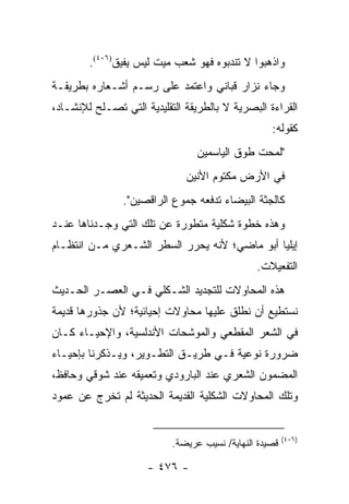 ‫ﻭﺍﺫﻫﺒﻭﺍ ﻻ ﺘﻨﺩﺒﻭﻩ ﻓﻬﻭ ﺸﻌﺏ ﻤﻴﺕ ﻟﻴﺱ ﻴﻔﻴﻕ)٦٠٤(.‬
‫ﻭﺠﺎﺀ ﻨﺯﺍﺭ ﻗﺒﺎﻨﻲ ﻭﺍﻋﺘﻤﺩ ﻋﻠﻰ ﺭﺴـﻡ ﺃﺸـﻌﺎﺭﻩ ﺒﻁﺭﻴﻘـﺔ‬
‫ﺍﻟﻘﺭﺍﺀﺓ ﺍﻟﺒﺼﺭﻴﺔ ﻻ ﺒﺎﻟﻁﺭﻴﻘﺔ ﺍﻟﺘﻘﻠﻴﺩﻴﺔ ﺍﻟﺘﻲ ﺘﺼـﻠﺢ ﻟﻺﻨﺸـﺎﺩ،‬
                                                   ‫ﻜﻘﻭﻟﻪ:‬
                                 ‫"ﻟﻤﺤﺕ ﻁﻭﻕ ﺍﻟﻴﺎﺴﻤﻴﻥ‬
                              ‫ﻓﻲ ﺍﻷﺭﺽ ﻤﻜﺘﻭﻡ ﺍﻷﻨﻴﻥ‬
                ‫ﻜﺎﻟﺠﺜﺔ ﺍﻟﺒﻴﻀﺎﺀ ﺘﺩﻓﻌﻪ ﺠﻤﻭﻉ ﺍﻟﺭﺍﻗﺼﻴﻥ".‬
‫ﻭﻫﺫﻩ ﺨﻁﻭﺓ ﺸﻜﻠﻴﺔ ﻤﺘﻁﻭﺭﺓ ﻋﻥ ﺘﻠﻙ ﺍﻟﺘﻲ ﻭﺠـﺩﻨﺎﻫﺎ ﻋﻨـﺩ‬
‫ﺇﻴﻠﻴﺎ ﺃﺒﻭ ﻤﺎﻀﻲ؛ ﻷﻨﻪ ﻴﺤﺭﺭ ﺍﻟﺴﻁﺭ ﺍﻟﺸـﻌﺭﻱ ﻤـﻥ ﺍﻨﺘﻅـﺎﻡ‬
                                               ‫ﺍﻟﺘﻔﻌﻴﻼﺕ.‬
‫ﻫﺫﻩ ﺍﻟﻤﺤﺎﻭﻻﺕ ﻟﻠﺘﺠﺩﻴﺩ ﺍﻟﺸـﻜﻠﻲ ﻓـﻲ ﺍﻟﻌﺼـﺭ ﺍﻟﺤـﺩﻴﺙ‬
‫ﻨﺴﺘﻁﻴﻊ ﺃﻥ ﻨﻁﻠﻕ ﻋﻠﻴﻬﺎ ﻤﺤﺎﻭﻻﺕ ﺇﺤﻴﺎﺌﻴﺔ؛ ﻷﻥ ﺠﺫﻭﺭﻫﺎ ﻗﺩﻴﻤﺔ‬
‫ﻓﻲ ﺍﻟﺸﻌﺭ ﺍﻟﻤﻘﻁﻌﻲ ﻭﺍﻟﻤﻭﺸﺤﺎﺕ ﺍﻷﻨﺩﻟﺴﻴﺔ، ﻭﺍﻹﺤﻴـﺎﺀ ﻜـﺎﻥ‬
‫ﻀﺭﻭﺭﺓ ﻨﻭﻋﻴﺔ ﻓـﻲ ﻁﺭﻴـﻕ ﺍﻟﺘﻁـﻭﻴﺭ، ﻭﻴـﺫﻜﺭﻨﺎ ﺒﺈﺤﻴـﺎﺀ‬
‫ﺍﻟﻤﻀﻤﻭﻥ ﺍﻟﺸﻌﺭﻱ ﻋﻨﺩ ﺍﻟﺒﺎﺭﻭﺩﻱ ﻭﺘﻌﻤﻴﻘﻪ ﻋﻨﺩ ﺸﻭﻗﻲ ﻭﺤﺎﻓﻅ،‬
‫ﻭﺘﻠﻙ ﺍﻟﻤﺤﺎﻭﻻﺕ ﺍﻟﺸﻜﻠﻴﺔ ﺍﻟﻘﺩﻴﻤﺔ ﺍﻟﺤﺩﻴﺜﺔ ﻟﻡ ﺘﺨﺭﺝ ﻋﻥ ﻋﻤﻭﺩ‬


                                                        ‫)٦٠٤(‬
                           ‫ﻗﺼﻴﺩﺓ ﺍﻟﻨﻬﺎﻴﺔ/ ﻨﺴﻴﺏ ﻋﺭﻴﻀﺔ.‬

                     ‫- ٦٧٤ -‬
 