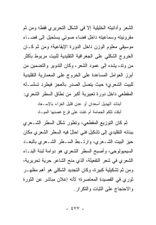 ‫ﺍﻟﺸﻌﺭ ﻭﺃﺩﺍﺌﻴﺘﻪ ﺍﻟﺨﻠﻴﻠﻴﺔ ﺇﻻ ﻓﻲ ﺍﻟﺸﻜل ﺍﻟﺘﺤﺭﻴﺭﻱ ﻓﻘﻁ؛ ﻭﻤﻥ ﺜﻡ‬
‫ﻤﻘﺭﻭﺌﻴﺘﻪ ﻭﺴﻤﺎﻋﻴﺘﻪ ﺩﺍﺨل ﻓﻀﺎﺀ ﺼﻭﺘﻲ ﻴﺴﺘﺤﻴل ﺇﻟﻰ ﻓﻀـﺎﺀ‬
‫ﻤﻭﺴﻴﻘﻲ ﻤﻌﻠﻭﻡ ﺍﻟﻭﺯﻥ ﺩﺍﺨل ﺍﻟﺩﻭﺭﺓ ﺍﻹﻴﻘﺎﻋﻴﺔ؛ ﻭﻤﻥ ﺜﻡ ﻜـﺎﻥ‬
‫ﺍﻟﺨﺭﻭﺝ ﺍﻟﺸﻜﻠﻲ ﻋﻠﻰ ﺍﻟﺠﻐﺭﺍﻓﻴﺔ ﺍﻟﺘﻘﻠﻴﺩﻴﺔ ﻟﻠﺒﻴﺕ ﻤﺭﺒﻭﻁ ﺒﺄﻜﺜﺭ‬
‫ﻤﻥ ﻭﺘﺩ، ﻴﺸﺩﻩ ﺇﻟﻰ ﻋﻤﻭﺩ ﺍﻟﺸﻌﺭ، ﻭﻜﺎﻥ ﺍﻟﺘﺩﻭﻴﺭ ﻭﺍﻟﺘﻀﻤﻴﻥ ﻤﻥ‬
‫ﺃﺒﺭﺯ ﺍﻟﻌﻭﺍﻤل ﺍﻟﻤﺴﺎﻋﺩﺓ ﻋﻠﻰ ﺍﻟﺨﺭﻭﺝ ﻋﻠﻰ ﺍﻟﻤﻌﻤﺎﺭﻴﺔ ﺍﻟﺘﻘﻠﻴﺩﻴﺔ‬
‫ﻟﻠﺒﻴﺕ ﺍﻟﺸﻌﺭﻱ؛ ﺤﻴﺙ ﻴﺘﺼل ﺍﻟﺼﺩﺭ ﺒﺎﻟﻌﺠﺯ ﻓﻴﻁﺭﺩ ﺘﺴﻠﺴـﻠﻪ‬
‫ﺍﻟﻤﻘﻁﻌﻲ ﺩﺍﺨل ﺩﻭﺭﺓ ﺘﻌﺒﻴﺭﻴﺔ ﺃﻜﺒﺭ ﻤﻥ ﻨﻁﺎﻕ ﺍﻟﺴﻁﺭ ﺍﻟﺸﻌﺭﻱ:‬
       ‫ﺃﺒﻨﺎﺕ ﺍﻟﻬﺩﻴل ﺃﺴﻌﺩﺍﻥ ﺃﻭ ﻋﺩﻥ ﻗﻠﻴل ﺍﻟﻌﺯﺍﺀ ﺒﺎﻹﺴـﻌﺎﺩ‬
       ‫ﺃﺒﻜﺕ ﺘﻠﻜﻡ ﺍﻟﺤﻤﺎﻤﺔ ﺃﻡ ﻏﻨﺕ ﻋﻠﻰ ﻓﺭﻉ ﻏﺼﻨﻬﺎ ﺍﻟﻤﻴـﺎﺩ‬

‫ﺜﻡ ﻜﺎﻥ ﺍﻟﺘﻭﺯﻴﻊ ﺍﻟﻤﻘﻁﻌﻲ، ﻭﺘﻁﻭﺭ ﺸﻜل ﺍﻟﺴﻁﺭ ﺍﻟﺸـﻌﺭﻱ‬
‫ﺒﺒﻨﺎﺌﻪ ﺍﻟﺘﻘﻠﻴﺩﻱ ﺇﻟﻰ ﺘﺸﻜﻴل ﻓﻨﻲ ﺍﺤﺘل ﻓﻴﻪ ﺍﻟﺴﻁﺭ ﺍﻟﺸﻌﺭﻱ ﻤﻜﺎﻥ‬
                      ‫ّ‬
‫ﺤﻴﺯ ﺍﻟﺒﻴﺕ ﺍﻟﺸـﻌﺭﻱ، ﻭﺍﺭﺘـﺒﻁ ﺍﻟﺴـﻁﺭ ﺍﻟﺸـﻌﺭﻱ ﺒﺎﻟﺒﻌـﺩ‬
‫ﺍﻟﺴﻴﻤﻴﻭﻟﻭﺠﻲ، ﻭﺃﺼﺒﺢ ﺍﻟﺴﻁﺭ ﺍﻟﺸﻌﺭﻱ ﻫﻭ ﺩﻭﺍﻤﺔ ﻟﺒﻨﺔ ﺍﻟﺒﻨـﺎﺀ‬
‫ﺍﻟﺸﻌﺭﻱ ﻓﻲ ﺸﻌﺭ ﺍﻟﺘﻔﻌﻴﻠﺔ، ﺍﻟﺫﻱ ﻤﻨﺢ ﺍﻟﺸﺎﻋﺭ ﺤﺭﻴﺔ ﺘﺤﺭﻴﺭﻴﺔ،‬
‫ﻭﻤﻥ ﺜﻡ ﺘﺸﻜﻴﻠﻴﺔ ﻜﺒﻴﺭﺓ، ﻭﻜﺎﻥ ﺍﻟﺘﺠﺩﻴﺩ ﺍﻟﺸﻜﻠﻲ ﻫﻭ ﺃﻫﻡ ﻤﻅﻬـﺭ‬
‫ﺜﻭﺭﻱ ﻓﻲ ﺍﻟﻘﺼﻴﺩﺓ ﺍﻟﻤﻌﺎﺼﺭﺓ؛ ﻷﻨﻪ ﺇﻋﻼﻥ ﻤﺒﺎﺸﺭ ﻋﻥ ﺍﻟﺜﻭﺭﺓ‬
                           ‫ﻭﺍﻻﺤﺘﺠﺎﺝ ﻋﻠﻰ ﺍﻟﺜﺒﺎﺕ ﻭﺍﻟﺘﻜﺭﺍﺭ.‬


                      ‫- ٧٧٤ -‬
 