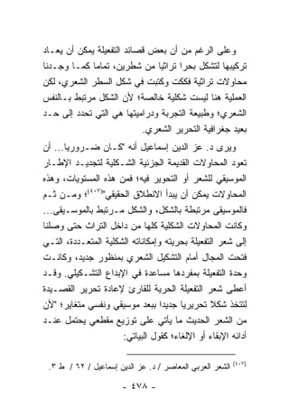 ‫ﻭﻋﻠﻰ ﺍﻟﺭﻏﻡ ﻤﻥ ﺃﻥ ﺒﻌﺽ ﻗﺼﺎﺌﺩ ﺍﻟﺘﻔﻌﻴﻠﺔ ﻴﻤﻜﻥ ﺃﻥ ﻴﻌـﺎﺩ‬
‫ﺘﺭﻜﻴﺒﻬﺎ ﻟﺘﺸﻜل ﺒﺤ ‪‬ﺍ ﺘﺭﺍﺜﻴﺎ ﻤﻥ ﺸﻁﺭﻴﻥ، ﺘﻤﺎ ‪‬ﺎ ﻜﻤـﺎ ﻭﺠـﺩﻨﺎ‬
             ‫ﻤ‬                 ‫‪‬‬     ‫ﺭ‬
‫ﻤﺤﺎﻭﻻﺕ ﺘﺭﺍﺜﻴﺔ ﻓﻜﻜﺕ ﻭﻜﺘﺒﺕ ﻓﻲ ﺸﻜل ﺍﻟﺴﻁﺭ ﺍﻟﺸﻌﺭﻱ، ﻟﻜﻥ‬
‫ﺍﻟﻌﻤﻠﻴﺔ ﻫﻨﺎ ﻟﻴﺴﺕ ﺸﻜﻠﻴﺔ ﺨﺎﻟﺼﺔ؛ ﻷﻥ ﺍﻟﺸﻜل ﻤﺭﺘﺒﻁ ﺒـﺎﻟﻨﻔﺱ‬
‫ﺍﻟﺸﻌﺭﻱ؛ ﻭﻁﺒﻴﻌﺔ ﺍﻟﺘﺠﺭﺒﺔ ﻭﺩﺭﺍﻤﻴﺘﻬﺎ ﻫﻲ ﺍﻟﺘﻲ ﺘﺤﺩﺩ ﺇﻟﻰ ﺤـﺩ‬
                           ‫ﺒﻌﻴﺩ ﺠﻐﺭﺍﻓﻴﺔ ﺍﻟﺘﺤﺭﻴﺭ ﺍﻟﺸﻌﺭﻱ.‬
‫ﻭﻴﺭﻯ ﺩ. ﻋﺯ ﺍﻟﺩﻴﻥ ﺇﺴﻤﺎﻋﻴل ﺃﻨﻪ "ﻜـﺎﻥ ﻀـﺭﻭﺭﻴﺎ... ﺃﻥ‬
       ‫‪‬‬
‫ﺘﻌﻭﺩ ﺍﻟﻤﺤﺎﻭﻻﺕ ﺍﻟﻘﺩﻴﻤﺔ ﺍﻟﺠﺯﺌﻴﺔ ﺍﻟﺸـﻜﻠﻴﺔ ﻟﺘﺠﺩﻴـﺩ ﺍﻹﻁـﺎﺭ‬
‫ﺍﻟﻤﻭﺴﻴﻘﻲ ﻟﻠﺸﻌﺭ ﺃﻭ ﺍﻟﺘﺤﻭﻴﺭ ﻓﻴﻪ؛ ﻓﻤﻥ ﻫﺫﻩ ﺍﻟﻤﺴﺘﻭﻴﺎﺕ، ﻭﻫﺫﻩ‬
‫ﺍﻟﻤﺤﺎﻭﻻﺕ ﻴﻤﻜﻥ ﺃﻥ ﻴﺒﺩﺃ ﺍﻻﻨﻁﻼﻕ ﺍﻟﺤﻘﻴﻘﻲ")٧٠٤(؛ ﻭﻤـﻥ ﺜـﻡ‬
‫ﻓﺎﻟﻤﻭﺴﻴﻘﻰ ﻤﺭﺘﺒﻁﺔ ﺒﺎﻟﺸﻜل، ﻭﺍﻟﺸﻜل ﻤـﺭﺘﺒﻁ ﺒﺎﻟﻤﻭﺴـﻴﻘﻰ...‬
‫ﻭﻜﺎﻨﺕ ﺍﻟﻤﺤﺎﻭﻻﺕ ﺍﻟﺸﻜﻠﻴﺔ ﻜﻠﻬﺎ ﻤﻥ ﺩﺍﺨل ﺍﻟﺘﺭﺍﺙ ﺤﺘﻰ ﻭﺼﻠﻨﺎ‬
‫ﺇﻟﻰ ﺸﻌﺭ ﺍﻟﺘﻔﻌﻴﻠﺔ ﺒﺤﺭﻴﺘﻪ ﻭﺇﻤﻜﺎﻨﺎﺘﻪ ﺍﻟﺸﻜﻠﻴﺔ ﺍﻟﻤﺘﻌـﺩﺩﺓ، ﺍﻟﺘـﻲ‬
‫ﻓﺘﺤﺕ ﺍﻟﻤﺠﺎل ﺃﻤﺎﻡ ﺍﻟﺘﺸﻜﻴل ﺍﻟﺸﻌﺭﻱ ﺒﻤﻨﻅﻭﺭ ﺠﺩﻴﺩ، ﻭﻜﺎﻨـﺕ‬
‫ﻭﺤﺩﺓ ﺍﻟﺘﻔﻌﻴﻠﺔ ﺒﻤﻔﺭﺩﻫﺎ ﻤﺴﺎﻋﺩﺓ ﻓﻲ ﺍﻹﺒﺩﺍﻉ ﺍﻟﺘﺸـﻜﻴﻠﻲ. ﻭﻗـﺩ‬
‫ﺃﻋﻁﻰ ﺸﻌﺭ ﺍﻟﺘﻔﻌﻴﻠﺔ ﺍﻟﺤﺭﻴﺔ ﻟﻠﻘﺎﺭﺉ ﻹﻋﺎﺩﺓ ﺘﺤﺭﻴﺭ ﺍﻟﻘﺼـﻴﺩﺓ‬
‫ﻟﺘﺘﺨﺫ ﺸﻜﻼ ﺘﺤﺭﻴﺭﻴﺎ ﺠﺩﻴ ‪‬ﺍ ﺒﺒﻌﺩ ﻤﻭﺴﻴﻘﻲ ﻭﻨﻔﺴﻲ ﻤﺘﻐﺎﻴﺭ؛ "ﻷﻥ‬
                                  ‫ﺩ‬     ‫‪‬‬       ‫ﹰ‬
‫ﻤﻥ ﺍﻟﺸﻌﺭ ﺍﻟﺤﺩﻴﺙ ﻤﺎ ﻴﺄﺘﻲ ﻋﻠﻰ ﺘﻭﺯﻴﻊ ﻤﻘﻁﻌﻲ ﻴﺤﺘﻤل ﻋﻨـﺩ‬
                      ‫ﺃﺩﺍﺌﻪ ﺍﻹﺒﻘﺎﺀ ﺃﻭ ﺍﻹﻟﻐﺎﺀ؛ ﻜﻘﻭل ﺍﻟﺒﻴﺎﺘﻲ:‬

                                                          ‫)٧٠٤(‬
 ‫ﺍﻟﺸﻌﺭ ﺍﻟﻌﺭﺒﻲ ﺍﻟﻤﻌﺎﺼﺭ / ﺩ. ﻋﺯ ﺍﻟﺩﻴﻥ ﺇﺴﻤﺎﻋﻴل / ٢٦ / ﻁ ٣.‬

                      ‫- ٨٧٤ -‬
 