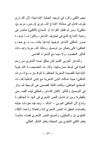 ‫ﺤﺠﻡ ﺍﻟﺘﻠﻘﻲ ﻭﺃﺜﺭﻩ ﻓﻲ ﺘﻭﺠﻴﻪ ﺍﻟﻌﻤﻠﻴﺔ ﺍﻹﺒﺩﺍﻋﻴﺔ؛ ﻷﻥ ﺍﻟﻘـﺎﺭﺉ‬
‫ﻁﺭﻑ ﻓﺎﻋل ﻓﻲ ﻤﻌﺎﺩﻟﺔ ﺍﻹﺒﺩﺍﻉ ﺍﻟﺸـﻌﺭﻱ )ﻨـﺹ، ﻤﺭﺠـﻊ،‬
‫ﻤﺘﻠﻘﻲ(؛ ﻭﻤﻥ ﺜﻡ ﻓﻔﻌل ﺍﻟﻘﺭﺍﺀﺓ ﺃﻭ ﺍﻟﺴﻤﺎﻉ )ﺍﻟﺘﻠﻘﻲ( ﺤﺎﻀﺭ ﻓﻲ‬
‫ﺯﻤﻨﻴﺔ ﺍﻹﺒﺩﺍﻉ، ﻗﺎﺒﻊ ﻓﻲ ﺘﺠﺎﻭﻴﻑ ﺍﻟﺸﺎﻋﺭ، ﻭﻜﺜﻴ ‪‬ﺍ ﻤـﺎ ﺘﻭﺠـﻪ‬
           ‫ﺭ‬
‫ﺼﻭﺭ ﺍﻟﻤﺘﻠﻘﻲ ﺍﻟﺸﺎﻋﺭ ﺘﻭﺠﻴ ‪‬ﺎ ﺇﺒﺩﺍﻋﻴﺎ ﻴﺘﻨﺎﺴـﺏ ﻤـﻊ ﺤﺠـﻡ‬
                  ‫‪‬‬       ‫ﻬ‬
‫ﺍﻟﻤﺘﻠﻘﻲ؛ ﻟﻜﻲ ﻴﺘﻤﻜﻥ ﻤﻥ ﺘﻭﺼﻴل ﺭﺴﺎﻟﺘﻪ ﺍﻟﺸـﻌﺭﻴﺔ ﻭﺇﺤـﺩﺍﺙ‬
            ‫ﺍﻟﺘﺄﺜﻴﺭ ﺍﻟﻤﻘﺼﻭﺩ، ﻭﻻ ﺴﻴﻤﺎ ﻤﻊ ﺍﻟﺸﻌﺭﺍﺀ ﺍﻟﻘﺩﺍﻤﻰ.‬
‫ﻭﺍﻟﺸﺎﻋﺭ ﺍﻟﻌﺭﺒﻲ ﺍﻟﻘﺩﻴﻡ ﻜﺎﻥ ﻴﺨﻠﻕ ﻨﺼﻪ ﺍﻟﺸﻌﺭﻱ ﻤﻥ ﺭﺤﻡ‬
                   ‫ﱢ‬
‫ﺍﻟﺤﻴﺎﺓ ﻓﻲ ﺃﺒﺴﻁ ﻤﻤﺎﺭﺴﺎﺘﻬﺎ، ﻭﻜﺎﻨـﺕ ﺍﻟﺨﺼﻴﺼـﺔ ﺍﻟﺸـﻔﻭﻴﺔ‬
‫ﺍﻹﺒﺩﺍﻋﻴﺔ ﻟﻠﻘﺼﻴﺩﺓ ﺍﻟﺸﻌﺭﻴﺔ ﺍﻟﺠﺎﻫﻠﻴـﺔ ﺘﺘﻭﺍﻓـﻕ ﻤـﻊ ﻗـﺩﺭﺍﺕ‬
‫ﺍﻟﻤﺘﻠﻘﻲ؛ ﺤﻴﺙ ﺘﻤﺎﺜﻠﺕ ﺍﻟﺒﻨﻰ ﺍﻟﺸﻌﺭﻴﺔ ﻤﻊ ﺍﻟﺒﻨﻰ ﺍﻟﺫﻫﻨﻴﺔ ﻟﻔﺌـﺎﺕ‬
‫ﺍﻟﻤﺠﺘﻤﻊ ﺍﻟﺠﺎﻫﻠﻲ، ﻭﻜﺎﻨﺕ ﺍﻟﻠﻐﺔ ﺍﻟﻔﺼﺤﻰ ﻫﻲ ﺍﻟﻭﺴﻴﻁ ﺍﻟﻤـﺅﺜﺭ‬
‫ﻓﻲ ﺍﻟﺘﻭﺼﻴل ﻭﺍﻟﺘﺄﺜﻴﺭ ﻹﺘﻘﺎﻥ ﺍﻟﺸﺎﻋﺭ ﻭﺍﻟﻤﺘﻠﻘﻲ ﻟﻬﺫﻩ ﺍﻟﻔﺼـﺤﻰ‬
‫ﺒﺎﻟﻔﻁﺭﺓ؛ ﻭﻤﻥ ﺜﻡ ﺘﻨﺎﺴل ﺍﻟﻨﺹ ﺍﻟﺸﻌﺭﻱ ﻓﻲ ﺍﻟﺒﻴﺌـﺔ ﺍﻟﺠﺎﻫﻠﻴـﺔ‬
‫ﻭﺸﺎﻉ ﻷﻥ ﺍﻟﻤﺘﻠﻘﻲ ﺍﻟﻌﺭﺒﻲ – ﺁﻨﺫﺍﻙ – ﻭﺠﺩ ﻓﻴﻪ ﻤﻔﺭﺩﺍﺕ ﺤﻴﺎﺘﻪ‬
‫ﻭﻗﻀﺎﻴﺎﻩ، ﻓﺤﻘﻕ ﻟﻪ ﺍﻟﻨﺹ ﺍﻟﺸﻌﺭﻱ ﻟﺫﺓ ﻭﺍﻨﻔﻌﺎﻻ ﺯﺍﺩﻫﻤﺎ ﺍﻹﻟﻘﺎﺀ‬
              ‫ﹰ‬
‫ﺍﻟﺸﻔﻭﻱ ﺒل ﻭﺍﻟﺘﻤﺜﻴﻠﻲ، ﻭﺃﺼﺒﺢ ﺍﻟﻨﺹ ﺍﻟﺸﻌﺭﻱ ﻓﻀﺎﺀ ﻤﻨﺸﻭ ‪‬ﺍ‬
 ‫ﺩ‬      ‫‪‬‬
       ‫ﺒﻔﻌل ﺍﻟﺘﻠﻘﻲ ﺍﻟﺸﻔﻭﻱ ﺒﻴﻥ ﺍﻟﻤﺨﻴﻠﺔ ﻭﻓﻌل ﺍﻟﺘﺫﻜﺭ ﺍﻟﻁﻠﻠﻲ.‬


                      ‫- ٧٤ -‬
 