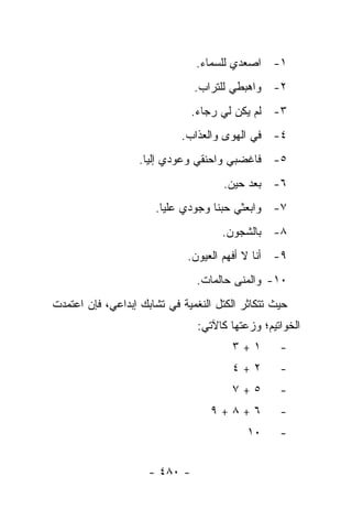 ‫١- ﺍﺼﻌﺩﻱ ﻟﻠﺴﻤﺎﺀ.‬
                               ‫٢- ﻭﺍﻫﺒﻁﻲ ﻟﻠﺘﺭﺍﺏ.‬
                               ‫٣- ﻟﻡ ﻴﻜﻥ ﻟﻲ ﺭﺠﺎﺀ.‬
                            ‫٤- ﻓﻲ ﺍﻟﻬﻭﻯ ﻭﺍﻟﻌﺫﺍﺏ.‬
                   ‫٥- ﻓﺎﻏﻀﺒﻲ ﻭﺍﺤﻨﻘﻲ ﻭﻋﻭﺩﻱ ﺇﻟﻴﺎ.‬
                                     ‫٦- ﺒﻌﺩ ﺤﻴﻥ.‬
                      ‫٧- ﻭﺍﺒﻌﺜﻲ ﺤﺒﻨﺎ ﻭﺠﻭﺩﻱ ﻋﻠﻴﺎ.‬
                                     ‫٨- ﺒﺎﻟﺸﺠﻭﻥ.‬
                             ‫٩- ﺃﻨﺎ ﻻ ﺃﻓﻬﻡ ﺍﻟﻌﻴﻭﻥ.‬
                                ‫٠١- ﻭﺍﻟﻤﻨﻰ ﺤﺎﻟﻤﺎﺕ.‬
‫ﺤﻴﺙ ﺘﺘﻜﺎﺜﺭ ﺍﻟﻜﺘل ﺍﻟﻨﻐﻤﻴﺔ ﻓﻲ ﺘﺸﺎﺒﻙ ﺇﺒﺩﺍﻋﻲ، ﻓﺈﻥ ﺍﻋﺘﻤﺩﺕ‬
                                ‫ﺍﻟﺨﻭﺍﺘﻴﻡ؛ ﻭﺯﻋﺘﻬﺎ ﻜﺎﻵﺘﻲ:‬
                                       ‫١+٣‬        ‫-‬
                                       ‫٢+٤‬        ‫-‬
                                       ‫٥+٧‬        ‫-‬
                                   ‫٦+٨+٩‬          ‫-‬
                                           ‫٠١‬     ‫-‬


                     ‫- ٠٨٤ -‬
 