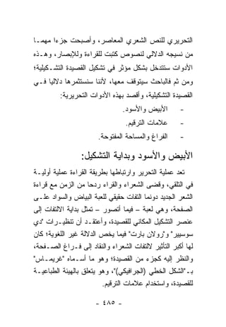 ‫ﺍﻟﺘﺤﺭﻴﺭﻱ ﻟﻠﻨﺹ ﺍﻟﺸﻌﺭﻱ ﺍﻟﻤﻌﺎﺼﺭ، ﻭﺃﺼﺒﺤﺕ ﺠﺯ ‪‬ﺍ ﻤﻬ ‪‬ـﺎ‬
  ‫ﺀ ﻤ‬
‫ﻤﻥ ﻨﺴﻴﺠﻪ ﺍﻟﺩﻻﻟﻲ ﻟﻨﺼﻭﺹ ﻜﺘﺒﺕ ﻟﻠﻘﺭﺍﺀﺓ ﻭﻟﻺﺒﺼﺎﺭ، ﻭﻫـﺫﻩ‬
‫ﺍﻷﺩﻭﺍﺕ ﺴﺘﺘﺩﺨل ﺒﺸﻜل ﻤﺅﺜﺭ ﻓﻲ ﺘﺸﻜﻴل ﺍﻟﻘﺼﻴﺩﺓ ﺍﻟﺘﺸـﻜﻴﻠﻴﺔ؛‬
‫ﻭﻤﻥ ﺜﻡ ﻓﺎﻟﺒﺎﺤﺙ ﺴﻴﺘﻭﻗﻑ ﻤﻌﻬﺎ، ﻷﻨﻨﺎ ﺴﻨﺴﺘﺜﻤﺭﻫﺎ ﺩﻻﻟﻴﺎ ﻓـﻲ‬
     ‫‪‬‬
         ‫ﺍﻟﻘﺼﻴﺩﺓ ﺍﻟﺘﺸﻜﻴﻠﻴﺔ، ﻭﺃﻗﺼﺩ ﺒﻬﺫﻩ ﺍﻷﺩﻭﺍﺕ ﺍﻟﺘﺤﺭﻴﺭﻴﺔ:‬
                                ‫ﺍﻷﺒﻴﺽ ﻭﺍﻷﺴﻭﺩ.‬        ‫-‬
                                 ‫ﻋﻼﻤﺎﺕ ﺍﻟﺘﺭﻗﻴﻡ.‬      ‫-‬
                       ‫ﺍﻟﻔﺭﺍﻍ ﻭﺍﻟﻤﺴﺎﺤﺔ ﺍﻟﻤﻔﺘﻭﺤﺔ.‬     ‫-‬

                 ‫ﺍﻷﺒﻴﺽ ﻭﺍﻷﺴﻭﺩ ﻭﺒﺩﺍﻴﺔ ﺍﻟﺘﺸﻜﻴل:‬
‫ﺘﻌﺩ ﻋﻤﻠﻴﺔ ﺍﻟﺘﺤﺭﻴﺭ ﻭﺍﺭﺘﺒﺎﻁﻬﺎ ﺒﻁﺭﻴﻘﺔ ﺍﻟﻘﺭﺍﺀﺓ ﻋﻤﻠﻴﺔ ﺃﻭﻟﻴـﺔ‬
‫ﻓﻲ ﺍﻟﺘﻠﻘﻲ، ﻭﻗﻀﻰ ﺍﻟﺸﻌﺭﺍﺀ ﻭﺍﻟﻘﺭﺍﺀ ﺭﺩ ‪‬ﺎ ﻤﻥ ﺍﻟﺯﻤﻥ ﻤﻊ ﻗﺭﺍﺀﺓ‬
                     ‫ﺤ‬
‫ﺍﻟﺸﻌﺭ ﺍﻟﺠﺩﻴﺩ ﺩﻭﻨﻤﺎ ﺍﻟﺘﻔﺎﺕ ﺤﻘﻴﻘﻲ ﻟﻠﻌﺒﺔ ﺍﻟﺒﻴﺎﺽ ﻭﺍﻟﺴﻭﺍﺩ ﻋﻠـﻰ‬
‫ﺍﻟﺼﻔﺤﺔ، ﻭﻫﻲ ﻟﻌﺒﺔ – ﻓﻴﻤﺎ ﺃﺘﺼﻭﺭ – ﺘﻤﺜل ﺒﺩﺍﻴﺔ ﺍﻻﻟﺘﻔﺎﺕ ﺇﻟﻰ‬
‫ﻋﻨﺼﺭ ﺍﻟﺘﺸﻜﻴل ﺍﻟﻤﻜﺎﻨﻲ ﻟﻠﻘﺼﻴﺩﺓ، ﻭﺃﻋﺘﻘـﺩ ﺃﻥ ﺘﻨﻅﻴـﺭﺍﺕ "ﺩﻱ‬
‫ﺴﻭﺴﻴﻴﺭ" ﻭ"ﺭﻭﻻﻥ ﺒﺎﺭﺕ" ﻓﻴﻤﺎ ﻴﺨﺹ ﺍﻟﺩﻻﻟﺔ ﻏﻴﺭ ﺍﻟﻠﻐﻭﻴﺔ؛ ﻜﺎﻥ‬
‫ﻟﻬﺎ ﺃﻜﺒﺭ ﺍﻟﺘﺄﺜﻴﺭ ﻻﻟﺘﻔﺎﺕ ﺍﻟﺸﻌﺭﺍﺀ ﻭﺍﻟﻨﻘﺎﺩ ﺇﻟﻰ ﻓـﺭﺍﻍ ﺍﻟﺼـﻔﺤﺔ،‬
‫ﻭﺍﻟﻨﻅﺭ ﺇﻟﻴﻪ ﻜﺠﺯﺀ ﻤﻥ ﺍﻟﻘﺼﻴﺩﺓ؛ ﻭﻫﻭ ﻤﺎ ﺃﺴـﻤﺎﻩ "ﻏﺭﻴﻤـﺎﺱ"‬
‫ﺒـ"ﺍﻟﺸﻜل ﺍﻟﺨﻁﻲ )ﺍﻟﺠﺭﺍﻓﻴﻜﻲ("، ﻭﻫﻭ ﻴﺘﻌﻠﻕ ﺒﺎﻟﻬﻴﺌﺔ ﺍﻟﻁﺒﺎﻋﻴـﺔ‬
                         ‫ﻟﻠﻘﺼﻴﺩﺓ، ﻭﺍﺴﺘﺨﺩﺍﻡ ﻋﻼﻤﺎﺕ ﺍﻟﺘﺭﻗﻴﻡ.‬

                      ‫- ٥٨٤ -‬
 