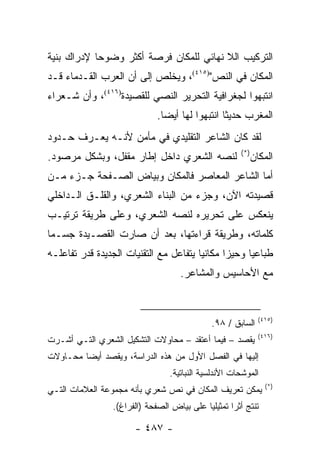 ‫ﺍﻟﺘﺭﻜﻴﺏ ﺍﻟﻼ ﻨﻬﺎﺌﻲ ﻟﻠﻤﻜﺎﻥ ﻓﺭﺼﺔ ﺃﻜﺜﺭ ﻭﻀﻭ ‪‬ﺎ ﻹﺩﺭﺍﻙ ﺒﻨﻴﺔ‬
            ‫ﺤ‬
‫ﺍﻟﻤﻜﺎﻥ ﻓﻲ ﺍﻟﻨﺹ")٥١٤(، ﻭﻴﺨﻠﺹ ﺇﻟﻰ ﺃﻥ ﺍﻟﻌﺭﺏ ﺍﻟﻘـﺩﻤﺎﺀ ﻗـﺩ‬
‫ﺍﻨﺘﺒﻬﻭﺍ ﻟﺠﻐﺭﺍﻓﻴﺔ ﺍﻟﺘﺤﺭﻴﺭ ﺍﻟﻨﺼﻲ ﻟﻠﻘﺼﻴﺩﺓ)٦١٤(، ﻭﺃﻥ ﺸـﻌﺭﺍﺀ‬
                              ‫ﺍﻟﻤﻐﺭﺏ ﺤﺩﻴ ﹰﺎ ﺍﻨﺘﺒﻬﻭﺍ ﻟﻬﺎ ﺃﻴ ‪‬ﺎ.‬
                                ‫ﻀ‬                 ‫ﺜ‬
‫ﻟﻘﺩ ﻜﺎﻥ ﺍﻟﺸﺎﻋﺭ ﺍﻟﺘﻘﻠﻴﺩﻱ ﻓﻲ ﻤﺄﻤﻥ ﻷﻨـﻪ ﻴﻌـﺭﻑ ﺤـﺩﻭﺩ‬
                                                        ‫)*(‬
‫ﻟﻨﺼﻪ ﺍﻟﺸﻌﺭﻱ ﺩﺍﺨل ﺇﻁﺎﺭ ﻤﻘﻔل، ﻭﺒﺸﻜل ﻤﺭﺼﻭﺩ.‬                      ‫ﺍﻟﻤﻜﺎﻥ‬
‫ﺃﻤﺎ ﺍﻟﺸﺎﻋﺭ ﺍﻟﻤﻌﺎﺼﺭ ﻓﺎﻟﻤﻜﺎﻥ ﻭﺒﻴﺎﺽ ﺍﻟﺼـﻔﺤﺔ ﺠـﺯﺀ ﻤـﻥ‬
‫ﻗﺼﻴﺩﺘﻪ ﺍﻵﻥ، ﻭﺠﺯﺀ ﻤﻥ ﺍﻟﺒﻨﺎﺀ ﺍﻟﺸﻌﺭﻱ، ﻭﺍﻟﻘﻠـﻕ ﺍﻟـﺩﺍﺨﻠﻲ‬
‫ﻴﻨﻌﻜﺱ ﻋﻠﻰ ﺘﺤﺭﻴﺭﻩ ﻟﻨﺼﻪ ﺍﻟﺸﻌﺭﻱ، ﻭﻋﻠﻰ ﻁﺭﻴﻘﺔ ﺘﺭﺘﻴـﺏ‬
‫ﻜﻠﻤﺎﺘﻪ، ﻭﻁﺭﻴﻘﺔ ﻗﺭﺍﺀﺘﻬﺎ، ﺒﻌﺩ ﺃﻥ ﺼﺎﺭﺕ ﺍﻟﻘﺼـﻴﺩﺓ ﺠﺴـ ‪‬ﺎ‬
 ‫ﻤ‬
‫ﻁﺒﺎﻋﻴﺎ ﻭﺤﻴ ‪‬ﺍ ﻤﻜﺎﻨﻴﺎ ﻴﺘﻔﺎﻋل ﻤﻊ ﺍﻟﺘﻘﻨﻴﺎﺕ ﺍﻟﺠﺩﻴﺩﺓ ﻗﺩﺭ ﺘﻔﺎﻋﻠـﻪ‬
                                        ‫‪‬‬      ‫ﺯ‬      ‫‪‬‬
                                     ‫ﻤﻊ ﺍﻷﺤﺎﺴﻴﺱ ﻭﺍﻟﻤﺸﺎﻋﺭ.‬


                                                                ‫)٥١٤(‬
                                               ‫ﺍﻟﺴﺎﺒﻕ / ٨٩.‬
                                                                ‫)٦١٤(‬
‫ﻴﻘﺼﺩ – ﻓﻴﻤﺎ ﺃﻋﺘﻘﺩ – ﻤﺤﺎﻭﻻﺕ ﺍﻟﺘﺸﻜﻴل ﺍﻟﺸﻌﺭﻱ ﺍﻟﺘـﻲ ﺃﺸـﺭﺕ‬
‫ﺇﻟﻴﻬﺎ ﻓﻲ ﺍﻟﻔﺼل ﺍﻷﻭل ﻤﻥ ﻫﺫﻩ ﺍﻟﺩﺭﺍﺴﺔ، ﻭﻴﻘﺼﺩ ﺃﻴ ‪‬ﺎ ﻤﺤـﺎﻭﻻﺕ‬
         ‫ﻀ‬
                                  ‫ﺍﻟﻤﻭﺸﺤﺎﺕ ﺍﻷﻨﺩﻟﺴﻴﺔ ﺍﻟﻨﺒﺎﺘﻴﺔ.‬
                                                                  ‫)*(‬
‫ﻴﻤﻜﻥ ﺘﻌﺭﻴﻑ ﺍﻟﻤﻜﺎﻥ ﻓﻲ ﻨﺹ ﺸﻌﺭﻱ ﺒﺄﻨﻪ ﻤﺠﻤﻭﻋﺔ ﺍﻟﻌﻼﻤﺎﺕ ﺍﻟﺘـﻲ‬
                 ‫ﺘﻨﺘﺞ ﺃﺜ ‪‬ﺍ ﺘﻤﺜﻴﻠ ‪‬ﺎ ﻋﻠﻰ ﺒﻴﺎﺽ ﺍﻟﺼﻔﺤﺔ )ﺍﻟﻔﺭﺍﻍ(.‬
                                            ‫ﻴ‬        ‫ﺭ‬

                       ‫- ٧٨٤ -‬
 