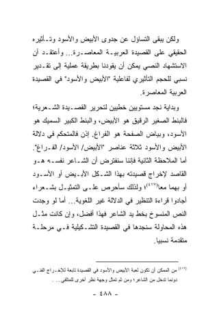 ‫ﻭﻟﻜﻥ ﻴﺒﻘﻰ ﺍﻟﺘﺴﺎﺅل ﻋﻥ ﺠﺩﻭﻯ ﺍﻷﺒﻴﺽ ﻭﺍﻷﺴﻭﺩ ﻭﺘـﺄﺜﻴﺭﻩ‬
‫ﺍﻟﺤﻘﻴﻘﻲ ﻋﻠﻰ ﺍﻟﻘﺼﻴﺩﺓ ﺍﻟﻌﺭﺒﻴـﺔ ﺍﻟﻤﻌﺎﺼـﺭﺓ... ﻭﺃﻋﺘﻘـﺩ ﺃﻥ‬
‫ﺍﻻﺴﺘﺸﻬﺎﺩ ﺍﻟﻨﺼﻲ ﻴﻤﻜﻥ ﺃﻥ ﻴﻘﻭﺩﻨﺎ ﺒﻁﺭﻴﻘﺔ ﻋﻤﻠﻴﺔ ﺇﻟﻰ ﺘﻘـﺩﻴﺭ‬
‫ﻨﺴﺒﻲ ﻟﻠﺤﺠﻡ ﺍﻟﺘﺄﺜﻴﺭﻱ ﻟﻔﺎﻋﻠﻴﺔ "ﺍﻷﺒﻴﺽ ﻭﺍﻷﺴﻭﺩ" ﻓﻲ ﺍﻟﻘﺼﻴﺩﺓ‬
                                                   ‫ﺍﻟﻌﺭﺒﻴﺔ ﺍﻟﻤﻌﺎﺼﺭﺓ.‬
‫ﻭﺒﺩﺍﻴﺔ ﻨﺠﺩ ﻤﺴﺘﻭﻴﻴﻥ ﺨﻁﻴﻴﻥ ﻟﺘﺤﺭﻴﺭ ﺍﻟﻘﺼـﻴﺩﺓ ﺍﻟﺸـﻌﺭﻴﺔ؛‬
‫ﻓﺎﻟﺒﻨﻁ ﺍﻟﺼﻐﻴﺭ ﺍﻟﺭﻗﻴﻕ ﻫﻭ ﺍﻷﺒﻴﺽ، ﻭﺍﻟﺒﻨﻁ ﺍﻟﻜﺒﻴﺭ ﺍﻟﺴﻤﻴﻙ ﻫﻭ‬
‫ﺍﻷﺴﻭﺩ، ﻭﺒﻴﺎﺽ ﺍﻟﺼﻔﺤﺔ ﻫﻭ ﺍﻟﻔﺭﺍﻍ. ﺇﺫﻥ ﻓﺎﻟﻤﺘﺤﻜﻡ ﻓﻲ ﺩﻻﻟﺔ‬
‫ﺍﻷﺒﻴﺽ ﻭﺍﻷﺴﻭﺩ ﺜﻼﺜﺔ ﻋﻨﺎﺼﺭ "ﺍﻷﺒﻴﺽ/ ﺍﻷﺴﻭﺩ/ ﺍﻟﻔـﺭﺍﻍ".‬
‫ﺃﻤﺎ ﺍﻟﻤﻼﺤﻅﺔ ﺍﻟﺜﺎﻨﻴﺔ ﻓﺈﻨﻨﺎ ﺴﻨﻔﺘﺭﺽ ﺃﻥ ﺍﻟﺸـﺎﻋﺭ ﻨﻔﺴـﻪ ﻫـﻭ‬
‫ﺍﻟﻘﺎﺼﺩ ﻹﺨﺭﺍﺝ ﻗﺼﻴﺩﺘﻪ ﺒﻬﺫﺍ ﺍﻟﺸـﻜل ﺍﻷﺒـﻴﺽ ﺃﻭ ﺍﻷﺴـﻭﺩ‬
‫ﺃﻭ ﺒﻬﻤﺎ ﻤ ‪‬ﺎ)٧١٤(؛ ﻭﻟﺫﻟﻙ ﺴﺄﺤﺭﺹ ﻋﻠـﻰ ﺍﻟﺘﻤﺜﻴـل ﺒﺸـﻌﺭﺍﺀ‬
                                         ‫ﻌ‬
‫ﺃﺠﺎﺩﻭﺍ ﻗﺭﺍﺀﺓ ﺍﻟﺘﻨﻅﻴﺭ ﻓﻲ ﺍﻟﺩﻻﻟﺔ ﻏﻴﺭ ﺍﻟﻠﻐﻭﻴﺔ... ﺃﻤﺎ ﻟﻭ ﻭﺠﺩﺕ‬
‫ﹸ‬
‫ﺍﻟﻨﺹ ﺍﻟﻤﻨﺴﻭﺥ ﺒﺨﻁ ﻴﺩ ﺍﻟﺸﺎﻋﺭ ﻓﻬﺫﺍ ﺃﻓﻀل، ﻭﺇﻥ ﻜﺎﻨﺕ ﻤﺜـل‬
‫ﻫﺫﻩ ﺍﻟﻤﺤﺎﻭﻟﺔ ﺴﻨﺠﺩﻫﺎ ﻓﻲ ﺍﻟﻘﺼﻴﺩﺓ ﺍﻟﺘﺸـﻜﻴﻠﻴﺔ ﻓـﻲ ﻤﺭﺤﻠـﺔ‬
                                                         ‫ﻤﺘﻘﺩﻤﺔ ﻨﺴﺒﻴﺎ.‬
                                                           ‫‪‬‬


                                                                        ‫)٧١٤(‬
‫ﻤﻥ ﺍﻟﻤﻤﻜﻥ ﺃﻥ ﺘﻜﻭﻥ ﻟﻌﺒﺔ ﺍﻷﺒﻴﺽ ﻭﺍﻷﺴﻭﺩ ﻓﻲ ﺍﻟﻘﺼﻴﺩﺓ ﺘﺎﺒﻌﺔ ﻟﻺﺨـﺭﺍﺝ ﺍﻟﻔﻨـﻲ‬
         ‫ﺩﻭﻨﻤﺎ ﺘﺩﺨل ﻤﻥ ﺍﻟﺸﺎﻋﺭ؛ ﻭﻤﻥ ﺜﻡ ﺘﻤﺜل ﻭﺠﻬﺔ ﻨﻅﺭ ﺃﺨﺭﻯ ﻟﻠﻤﺘﻠﻘﻲ... .‬

                            ‫- ٨٨٤ -‬
 