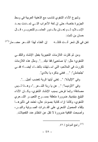 ‫ﻭﺸﻴﻭﻉ ﺍﻷﺩﺍﺀ ﺍﻟﺸﻔﻭﻱ ﺘﻨﺎﺴﺏ ﻤﻊ ﺍﻟﺫﻫﻨﻴﺔ ﺍﻟﻌﺭﺒﻴﺔ ﻓﻲ ﻭﺴﻁ‬
          ‫ﺍﻟﺠﺯﻴﺭﺓ ﺨﺎﺼﺔ، ﺤﺘﻰ ﺇﻥ ﻟﻐﺔ ﺍﻷﻋﺭﺍﺏ ﺍﻟﺘـﻲ ﺘﻤـﺩﺩﺕ ﺒﻌـﺩ‬
          ‫ـﺭ، ـﺎل‬
            ‫ـﻼﻡ، ﻟ ـﻡ ﺘﻌ ـﺘﻥ ـﺩﻭﺭ ﺍﻟﺤﺎﺴ ـﻡ ﻟﻠﺘﺤﺭﻴـ ﻗـ‬
                        ‫ـ‬          ‫ـ ـ ﺒﺎﻟـ‬         ‫ﺍﻹﺴـ‬
                                                     ‫ﺤﺴﺎﻥ ﺒﻥ ﺜﺎﺒﺕ:‬
‫)٦٤(‬
       ‫ﺇﻥ ﺍﻟﻐﻨﺎﺀ ﻟﻬﺫﺍ ﺍﻟﺸـﻌﺭ ﻤﻀـﻤﺎﺭ‬       ‫ﺘﻐﻥ ﻓﻲ ﻜل ﺸﻌﺭ ﺃﻨـﺕ ﻗﺎﺌﻠـﻪ‬
                                                                ‫‪‬‬


          ‫ﻭﻤﻥ ﺜﻡ ﻜﺜﺭﺕ ﺍﻟﻼﺯﻤﺎﺕ ﺍﻟﺘﻌﺒﻴﺭﻴﺔ ﺒﻔﻌل ﺍﻹﻨﺸﺎﺩ ﻭﺍﻟﺘﻠﻘـﻲ‬
          ‫ﺍﻟﺸﻔﻭﻱ؛ ﻤﺜل: "ﻴﺎ ﺼﺎﺤﺒﻲ/ ﻗﻔﺎ ﻨﺒﻙ...". ﻭﻤﺜل ﻫﺫﻩ ﺍﻟﻼﺯﻤﺎﺕ‬
          ‫ﺘﻜﺭﺭﺕ ﻓﻲ ﺍﻟﻤﻼﺤﻡ، ﺍﻟﺘﻲ ﺍﺴـﺘﻬﻠﺕ ﺒﺎﻟﻐﻨـﺎﺀ ﺃﻴ ‪‬ـﺎ؛ ﻓﻔـﻲ‬
                  ‫ﻀ‬
                               ‫"ﺠﻠﺠﺎﻤﺵ": "... ﻓﻐﻨﻲ ﺒﺫﻜﺭﻩ ﻴﺎ ﺒﻼﺩﻱ".‬
               ‫ﻭﻓﻲ "ﺍﻹﻟﻴﺎﺫﺓ": ".. ﺘﻐﻨﻲ ﺃﻴﺘﻬﺎ ﺍﻟﺭﻴﺔ ﺘﻐﻀﺏ ﺃﺨﻴل...".‬
          ‫ﻭﻓﻲ "ﺍﻷﻭﺩﻴﺴﺎ": ".. ﻋﻥ ﻴﺎ ﺭﺒﺔ ﺍﻟﺸـﻌﺭ.."، ﻭﻫـﺫﺍ ﻟـﻴﺱ‬
                                         ‫‪‬‬
          ‫ﻤﺼﺎﺩﻓﺔ؛ ﻭﺇﻨﻤﺎ ﹸﺭﺽ ﺒﺴﺒﺏ ﺍﻹﻨﺸﺎﺩ ﺍﻟﺸﻔﻭﻱ، ﻭﻜـﺎﻥ ﺍﻷﺩﺍﺀ‬
                                                ‫ﻓ‬
          ‫ﺍﻟﺒﻠﻴﻎ ‪ Actio‬ﻀﺭﻭﺭﺓ ﻤﺘﻌﻠﻘﺔ ﺒﻤﺴـﺭﺡ ﺍﻟﺘﻌﺒﻴـﺭ ﺍﻟﺸـﻌﺭﻱ‬
          ‫ﺍﻟﺸﻔﻭﻱ، ﻭﻜﺄﻨﻨﺎ ﺇﺯﺍﺀ ﻜﺘﺎﺒﺔ ﺒﺼﻭﺕ ﻋﺎل، ﺘﻌﺘﻤﺩ ﻓﻲ ﺘﺄﺜﻴﺭﻫـﺎ‬
                             ‫ٍ ٍ‬
          ‫ﺒﺈﻟﻘﺎﺀ ﺍﻟﻤﺤﻤﻭل ﺍﻟﺸﻌﺭﻱ ﻋﻠﻰ ﺍﻟﻘـﺩﺭﺍﺕ ﺍﻟﺼـﻭﺘﻴﺔ ﻭﺍﻟﻨﺒـﺭ،‬
            ‫ﻭﺃﺼﺒﺤﺕ ﺍﻟﻘﺎﻓﻴﺔ ﻀﺭﻭﺭﺓ ﻻ ﺘﻘل ﻋﻥ ﺍﻨﺘﻅﺎﻡ ﻋﺩﺩ ﺍﻟﺘﻔﻌﻴﻼﺕ.‬

                                                                    ‫)٦٤(‬
                                               ‫ﺭﺍﺠﻊ ﺍﻟﻤﻭﺸﺢ / ٧٤.‬

                                 ‫- ٨٤ -‬
 