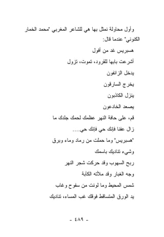 ‫ﻭﺃﻭل ﻤﺤﺎﻭﻟﺔ ﹸﻤﺜل ﺒﻬﺎ ﻫﻲ ﻟﻠﺸﺎﻋﺭ ﺍﻟﻤﻐﺭﺒﻲ "ﻤﺤﻤﺩ ﺍﻟﺨﻤﺎﺭ‬
                                      ‫ﻨ‬
                                    ‫ﺍﻟﻜﻨﻭﻨﻲ" ﻋﻨﺩﻤﺎ ﻗﺎل:‬
                               ‫ﻫﺴﺒﺭﻴﺱ ﻏﺩ ﻤﻥ ﺃﻓﻭل‬
                                       ‫‪‬‬
                   ‫ﺃﺸﺭﻋﺕ ﺒﺎﺒﻬﺎ ﻟﻠﻘﺭﻭﺩ، ﺘﻤﻭﺕ، ﺘﺯﻭل‬
                                      ‫ﻴﺩﺨل ﺍﻟﺯﺍﺌﻔﻭﻥ‬
                                    ‫ﻴﺨﺭﺝ ﺍﻟﺴﺎﺭﻗﻭﻥ‬
                                      ‫ﻴﻨﺯل ﺍﻟﻜﺎﺫﺒﻭﻥ‬
                                    ‫ﻴﺼﻌﺩ ﺍﻟﺨﺎﺩﻋﻭﻥ‬
             ‫ﻗﻡ، ﻋﻠﻰ ﺤﺎﻓﺔ ﺍﻟﻨﻬﺭ ﻋﻅﻤﻙ ﻟﺤﻤﻙ ﺠﻠﺩﻙ ﻤﺎ‬
                      ‫ﺯﺍل ﻋﻔﻨﺎ ﻓﺈﻨﻙ ﺤﻲ ﻓﺈﻨﻙ ﺤﻲ....‬
            ‫"ﻫﺴﺒﺭﻴﺱ" ﻭﻤﺎ ﺤﻤﻠﺕ ﻤﻥ ﺭﻤﺎﺩ ﻭﻤﺎﺀ ﻭﺒﺭﻕ‬
                                ‫ﻭﺸﻲﺀ ﺘﻨﺎﺩﻴﻙ ﺒﺎﺴﻤﻙ‬
                  ‫ﺭﺒﺢ ﺍﻟﺴﻬﻭﺏ ﻭﻗﺩ ﺤﺭﻜﺕ ﺸﺠﺭ ﺍﻟﻨﻬﺭ‬
                          ‫ﻭﺠﻪ ﺍﻟﻐﺒﺎﺭ ﻭﻗﺩ ﻤﻸﺘﻪ ﺍﻟﻜﺂﺒﺔ‬
              ‫ﺸﻤﺱ ﺍﻟﻤﺤﻴﻁ ﻭﻤﺎ ﻟﻭﻨﺕ ﻤﻥ ﺴﻔﻭﺡ ﻭﻏﺎﺏ‬
           ‫ﻴﺩ ﺍﻟﻭﺭﻕ ﺍﻟﻤﺘﺴﺎﻗﻁ ﻓﻭﻗﻙ ﻏﺏ ﺍﻟﻤﺴﺎﺀ، ﺘﻨﺎﺩﻴﻙ‬


                    ‫- ٩٨٤ -‬
 