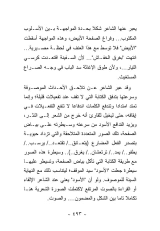 ‫ﻴﻌﺒﺭ ﻋﻨﻬﺎ ﺍﻟﺸﺎﻋﺭ ﺸﻜﻼ ﺒﺤـﺩﺓ ﺍﻟﻤﻭﺍﺠﻬـﺔ ﺒـﻴﻥ ﺍﻷﺴـﻠﻭﺏ‬
                             ‫ﹰ‬
‫ﺍﻟﻤﻜﺘﻭﺏ... ﻭﻓﺭﺍﻍ ﺍﻟﺼﻔﺤﺔ ﺍﻷﺒﻴﺽ، ﻭﻫﺫﻩ ﺍﻟﻤﻭﺍﺠﻬﺔ ﺃﺴﻘﻁﺕ‬
‫"ﺍﻷﺒﻴﺽ" ﻓﻼ ﺘﻭﺴﻁ ﻤﻊ ﻫﺫﺍ ﺍﻟﻌﻨﻑ ﻓﻲ ﻟﺤﻅـﺔ ﻤﺼـﻴﺭﻴﺔ...‬
‫ﺍﻨﺘﻬﺕ "ﺒﻐﺭﻕ ﺍﻟﺨﻔـﺎﺵ"... ﻷﻥ ﺍﻟﺴـﻔﻴﻨﺔ ﺍﻗﺘﻌـﺩﺕ ﻜﺭﺴـﻲ‬
‫ﺍﻟﺘﻴﺎﺭ...، ﻭﻷﻥ ﻁﻭﻕ ﺍﻹﻏﺎﺜﺔ ﺴﺩ ﺍﻟﺒﺎﺏ ﻓﻲ ﻭﺠـﻪ ﺍﻟﺼـﺭﺍﻉ‬
                                                ‫ﺍﻟﻤﺴﺘﻐﻴﺙ.‬
‫ﻭﻗﺩ ﻋﺒﺭ ﺍﻟﺸﺎﻋﺭ ﻋـﻥ ﺘﻼﺤـﻕ ﺍﻷﺤـﺩﺍﺙ ﺍﻟﻤﻭﺼـﻭﻓﺔ‬
‫ﻭﺴﺭﻋﺘﻬﺎ ﺒﺘﺩﻓﻕ ﺍﻟﻜﺘﺎﺒﺔ ﺍﻟﺘﻲ ﻻ ﺘﻘﻑ ﻋﻨﺩ ﺘﻔﻌﻴﻼﺕ ﻗﻠﻴﻠﺔ؛ ﻭﺇﻨﻤﺎ‬
‫ﺘﻤﺘﺩ ﺍﻤﺘﺩﺍ ‪‬ﺍ ﻭﺘﻨﺩﻓﻊ ﺍﻟﻜﻠﻤﺎﺕ ﺍﻨﺩﻓﺎ ‪‬ﺎ ﻻ ﺘﻨﻔﻊ ﺍﻟﺘﻔﻌـﻴﻼﺕ ﻓـﻲ‬
                      ‫ﻋ‬                       ‫ﺩ‬
‫ﺇﻴﻘﺎﻓﻪ، ﺤﺘﻰ ﻟﻴﺨﻴل ﻟﻠﻘﺎﺭﺉ ﺃﻨﻪ ﺨﺭﺝ ﻤﻥ ﺍﻟﺸﻌﺭ ﺇﻟـﻰ ﺍﻟﻨﺜـﺭ،‬
‫ﻭﻴﺯﻴﺩ ﺍﻟﺘﺩﺍﻓﻊ ﺍﻷﺴﻭﺩ ﻤﻥ ﺴﺭﻋﺘﻪ ﻭﺴـﻴﻁﺭﺘﻪ ﻋﻠـﻰ ﺒﻴـﺎﺽ‬
‫ﺍﻟﺼﻔﺤﺔ، ﺘﻠﻙ ﺍﻟﺼﻭﺭ ﺍﻟﻤﺘﻌﺩﺩﺓ ﺍﻟﻤﺘﻼﺤﻘﺔ ﻭﺍﻟﺘﻲ ﺘﺯﺩﺍﺩ ﺤﻴﻭﻴـﺔ‬
‫ﺒﺘﺼﺩﺭ ﺍﻟﻔﻌل ﺍﻟﻤﻀﺎﺭﻉ )ﻴﺘﻌـﺎﻨﻕ../ ﺘﻘﺘﻌـﺩ../ ﻴﺭﺴـﺏ../‬
‫ﻴﻁﻔﻭ../ ﻴﻤﺩ../ ﺘﺭﺘﻌﺸﺎﻥ../ ﻴﻐﺭﻕ..(.. ﻭﺴﻴﻁﺭﺓ ﻫﺫﻩ ﺍﻟﺼﻭﺭ‬
‫ﻤﻊ ﻁﺭﻴﻘﺔ ﺍﻟﻜﺘﺎﺒﺔ ﺍﻟﺘﻲ ﺘﺄﻜل ﺒﻴﺎﺽ ﺍﻟﺼﻔﺤﺔ، ﻭﺘﺴﻴﻁﺭ ﻋﻠﻴﻬـﺎ‬
‫ﺴﻴﻁﺭﺓ ﺠﻌﻠﺕ "ﺍﻷﺴﻭﺩ" ﺴﻴﺩ ﺍﻟﻤﻭﻗﻑ؛ ﻟﻴﺘﻨﺎﺴﺏ ﺫﻟﻙ ﻤﻊ ﺍﻟﻨﻬﺎﻴﺔ‬
‫ﺍﻟﺴﻴﺌﺔ ﻟﻠﻤﻭﺼﻭﻑ. ﻭﻟﻭ ﺃﻥ "ﺍﻷﺴﻭﺩ" ﻴﻌﻨﻲ ﻋﻨﺩ ﺍﻟﺸﺎﻋﺭ ﺍﻹﻟﻘﺎﺀ‬
‫ﺃﻭ ﺍﻟﻘﺭﺍﺀﺓ ﺒﺎﻟﺼﻭﺕ ﺍﻟﻤﺭﺘﻔﻊ ﻻﻜﺘﻤﻠﺕ ﺍﻟﺼﻭﺭﺓ ﺍﻟﺸﻌﺭﻴﺔ ﻫﻨـﺎ‬
            ‫ﺘﻜﺎﻤﻼ ﺘﺎ ‪‬ﺎ ﺒﻴﻥ ﺍﻟﺸﻜل ﻭﺍﻟﻤﻀﻤﻭﻥ.... ﻭﺍﻟﺼﻭﺕ.‬
                                            ‫ﹰ ﻤ‬

                      ‫- ٣٩٤ -‬
 