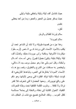 ‫ﺤﻴﺙ ﺘﺘﻨﺎﺴل ﺃﻟﻑ ﻟﻴﻠﺔ ﻭﻟﻴﻠﺔ ﻭﺘﺨﺘﻔﻲ ﺒﺜﻴﻨﺔ ﻭﻟﻴﻠﻰ‬
‫ﺤﻴﺙ ﻴﺴﺎﻓﺭ ﺠﻤﻴل ﺒﻥ ﺍﻟﺤﺠﺭ ﻭﺍﻟﺤﺠﺭ، ﻭﻤﺎ ﻤﻥ ﺃﺤﺩ ﻴﺤﻅﻰ‬
                                                   ‫ﺒﻘﻴﺱ‬
                                                    ‫ﻟﻜﻥ،‬
                              ‫ﺴﻼﻡ ﻟﻭﺭﺩﺓ ﺍﻟﻅﻼﻡ ﻭﺍﻟﺭﻤل‬
                                           ‫ﺴﻼﻡ ﻟﺒﻴﺭﻭﺕ"‬
‫ﻭﻫﺫﺍ ﺠﺯﺀ ﻤﻥ ﻗﺼﻴﺩﺓ ﻁﻭﻴﻠﺔ، ﻭﻻ ﺸﻙ ﺃﻥ ﺍﻟﺸﺎﻋﺭ ﺘﻌﻤﺩ ﺃﻥ‬
‫ﻴﻜﺘﺏ ﺒﺎﻷﺴﻭﺩ ﺍﻷﺴﻤﺎﺀ ﺍﻟﺘﻲ ﻭﺭﺩﺕ ﻓـﻲ ﺍﻟـﻨﺹ )ﺃﺭﺴـﻁﻭ/‬
‫ﺩﻴﻜﺎﺭﺕ/ ﺍﻷﺸﺭﻓﻴﺔ ﻭﻤﻜﺘﺒﺔ ﺭﺃﺱ ﺒﻴﺭﻭﺕ/ ﺤﺎﻴﻙ ﻭﻜﻤﺎل/ ﺃﻟﻑ‬
‫ﻟﻴﻠﺔ ﻭﻟﻴﻠﺔ/ ﺒﺜﻴﻨﺔ ﻭﻟﻴﻠﻰ/ ﺠﻤﻴل/ ﻗﻴﺱ(. ﻭﻫﻲ ﺃﺴـﻤﺎﺀ ﺃﻋـﻼﻡ‬
‫ﻭﺃﻤﻜﻨﺔ، ﻭﻜل ﺍﺴﻡ ﻴﺄﺘﻲ ﻫﻨﺎ ﻭﻫﻭ ﻤﺤﻤل ﺒﺭﺼـﻴﺩﻩ ﺍﻟـﺩﻻﻟﻲ،‬
‫ﻭﻟﻴﺨﺘﺼﺭ ﺒﻪ ﻤﺴﺎﻓﺎﺕ ﻤﻥ ﺍﻟﺸﺭﺡ ﻭﺍﻟﺘﻁﻭﻴل، ﻭﺘﺼـﺒﺢ ﻫـﺫﻩ‬
‫ﺍﻷﺴﻤﺎﺀ "ﺍﻟﺴﻭﺩﺍﺀ" ﺒﺘﻨﺎﺜﺭﻫﺎ ﻓﻲ ﺍﻟﻨﺹ، ﻭﺘﺒﺎﻋﺩﻫﺎ ﺍﻟﺘﺎﺭﻴﺨﻲ؛ ﻗﺩ‬
‫ﻜﻭﻨﺕ ﺸﺒﻜﺔ ﺩﻻﻟﻴﺔ ﺘﺅﻜﺩ ﺍﻟﻔﻜﺭﺓ ﺍﻟﺘﻲ ﻴﺴﻌﻰ ﻹﺜﺒﺎﺘﻬﺎ ﻭﻫﻭ ﻨﺎﻗﻡ‬
‫ﻋﻠﻰ ﻭﺍﻗﻊ ﻨﻴﻭﻴﻭﺭﻙ.. ﻭﻤﻌﻬﺎ ﺍﻟﺤﻀﺎﺭﺓ ﺍﻟﺘﻲ ﺘﻨﺤﺭﻑ ﻓﻼ ﺘﻘﺩﺭ‬
‫ﺘﺭﺍ ﹰﺎ ﻭﻻ ﺜﻘﺎﻓﺔ... ﻭﺘﺫﻭﺏ ﺍﻟﻜﻠﻤﺔ ﺍﻟﺜﻘﺎﻓﻴﺔ ﺘﺤﺕ ﻭﻁﺄﺓ ﺍﻟﺘﺤﻭﻻﺕ‬
                                                    ‫ﺜ‬
‫ﺍﻟﺘﻘﻨﻴﺔ، "ﺘﺘﺤﻭل ﺍﻟﻜﺘﺎﺒﺔ ﺇﻟﻰ ﻨﺨﻠﺔ، ﻭﺍﻟﻨﺨﻠﺔ ﺇﻟﻰ ﻴﻤﺎﻤﺔ" ﻤﺴﺘﺄﻨﺴﺔ‬
‫ﻜﻜل ﺍﻟﻌﺭﺏ... ﻭﺘﻜﺎﺩ ﺍﻟﻤﻼﻤﺢ ﺘﻀﻴﻊ ﻤﻊ ﺘﻨﺎﺴـل ﺍﻟﺤﻜﺎﻴـﺎﺕ‬

                       ‫- ٥٩٤ -‬
 