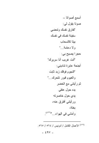 ‫ﺃﺴﻤﻊ ﺃﺼﻭﺍﺘﺎ –‬
                        ‫ﹰ‬
                     ‫ﺼﻭ ﹰﺎ ﻴﻘﻭل ﻟﻲ:‬
                               ‫ﺘ‬
          ‫"ﺘﻔﺎﺭﻕ ﻨﻔﺴﻙ ﻭﺘﻤﻀﻲ‬
           ‫ﺴﻔﻴﻨﺔ ﻨﻔﺴﻙ ﻓﻲ ﻨﻔﺴﻙ‬
                   ‫ﺒﻴ ﹰﺎ ﻜﺎﻟﺴﺤﺎﺏ‬
                            ‫ﺘ‬
                  ‫ﻭﻻ ﺩﻋﺎﻤﺔ..."‬
                   ‫ﺤﺠ ‪‬ﺍ ﻴﺼﻴﺢ ﺒﻲ:‬
                             ‫ﺭ‬
        ‫"ﺃﻨﺕ ﻏﺭﻴﺏ ﺃﻨﺎ ﺴﺭﻴﺭﻙ"‬
               ‫ﺃﺠﻨﺤﺔ ﻋﺎﺒﺭﺓ ﺘﻨﺎﺩﻴﻨﻲ:‬
         ‫"ﺍﻟﻨﺠﻭﻡ ﻓﻭﻗﻙ ﺯﺒﺩ ﺜﺎﺒﺕ‬
        ‫ﻭﺍﻟﻐﻴﻭﻡ ﻗﺒﻭﺭ ﺘﺘﺤﺭﻙ..."‬
                ‫ﺜﻡ ﺭﺃﻴﺘﻨﻲ ﻤﻊ ﺍﻟﺨﻀﺭ‬
                 ‫ﻴﺩﻩ ﺤﻭل ﻋﻨﻘﻲ‬
             ‫ﻴﺩﻱ ﺤﻭل ﺨﺎﺼﺭﺘﻪ‬
            ‫ﻭﺭﺃﻴﺘﻨﻲ ﺃﻓﺘﺭﻕ ﻋﻨﻪ،‬
                           ‫ﺒﻐﺘﺔ،‬
     ‫ﻭﺃﻤﺸﻲ ﻓﻲ ﺍﻟﻬﻭﺍﺀ...")٢٢٤(.‬

                                      ‫)٢٢٤(‬
‫ﺍﻷﻋﻤﺎل ﺍﻟﻜﺎﻤل / ﺃﺩﻭﻨﻴﺱ / ٤٦٥ / ٥٦٥.‬

   ‫- ٧٩٤ -‬
 