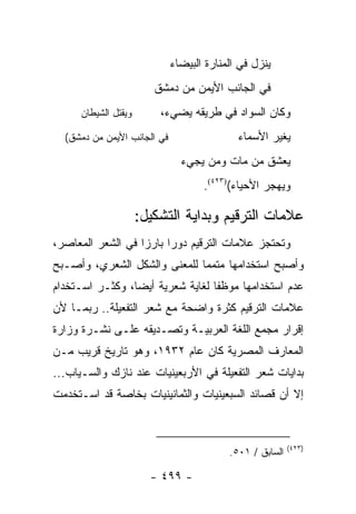 ‫ﻴﻨﺯل ﻓﻲ ﺍﻟﻤﻨﺎﺭﺓ ﺍﻟﺒﻴﻀﺎﺀ‬
                         ‫ﻓﻲ ﺍﻟﺠﺎﻨﺏ ﺍﻷﻴﻤﻥ ﻤﻥ ﺩﻤﺸﻕ‬
      ‫ﻭﻴﻘﺘل ﺍﻟﺸﻴﻁﺎﻥ‬       ‫ﻭﻜﺎﻥ ﺍﻟﺴﻭﺍﺩ ﻓﻲ ﻁﺭﻴﻘﻪ ‪‬ﻀﻲﺀ،‬
                              ‫ﻴ‬
  ‫ﻓﻲ ﺍﻟﺠﺎﻨﺏ ﺍﻷﻴﻤﻥ ﻤﻥ ﺩﻤﺸﻕ(‬                  ‫ﻴﻐﻴﺭ ﺍﻷﺴﻤﺎﺀ‬
                               ‫ﻴﻌﺸﻕ ﻤﻥ ﻤﺎﺕ ﻭﻤﻥ ﻴﺠﻲﺀ‬
                                               ‫ﹸ‬
                                    ‫ﻭﻴﻬﺠﺭ ﺍﻷﺤﻴﺎﺀ()٣٢٤(.‬

                      ‫ﻋﻼﻤﺎﺕ ﺍﻟﺘﺭﻗﻴﻡ ﻭﺒﺩﺍﻴﺔ ﺍﻟﺘﺸﻜﻴل:‬
‫ﻭﺘﺤﺘﺠﺯ ﻋﻼﻤﺎﺕ ﺍﻟﺘﺭﻗﻴﻡ ﺩﻭ ‪‬ﺍ ﺒﺎﺭ ‪‬ﺍ ﻓﻲ ﺍﻟﺸﻌﺭ ﺍﻟﻤﻌﺎﺼﺭ،‬
                   ‫ﺯ‬      ‫ﺭ‬
‫ﻭﺃﺼﺒﺢ ﺍﺴﺘﺨﺩﺍﻤﻬﺎ ﻤﺘﻤ ‪‬ﺎ ﻟﻠﻤﻌﻨﻰ ﻭﺍﻟﺸﻜل ﺍﻟﺸﻌﺭﻱ، ﻭﺃﺼـﺒﺢ‬
                              ‫ﻤ‬
‫ﻋﺩﻡ ﺍﺴﺘﺨﺩﺍﻤﻬﺎ ﻤﻭﻅ ﹰﺎ ﻟﻐﺎﻴﺔ ﺸﻌﺭﻴﺔ ﺃﻴ ‪‬ﺎ، ﻭﻜﺜـﺭ ﺍﺴـﺘﺨﺩﺍﻡ‬
                 ‫ﻀ‬                 ‫ﻔ‬
‫ﻋﻼﻤﺎﺕ ﺍﻟﺘﺭﻗﻴﻡ ﻜﺜﺭﺓ ﻭﺍﻀﺤﺔ ﻤﻊ ﺸﻌﺭ ﺍﻟﺘﻔﻌﻴﻠﺔ.. ﺭﺒﻤـﺎ ﻷﻥ‬
‫ﺇﻗﺭﺍﺭ ﻤﺠﻤﻊ ﺍﻟﻠﻐﺔ ﺍﻟﻌﺭﺒﻴـﺔ ﻭﺘﺼـﺩﻴﻘﻪ ﻋﻠـﻰ ﻨﺸـﺭﺓ ﻭﺯﺍﺭﺓ‬
‫ﺍﻟﻤﻌﺎﺭﻑ ﺍﻟﻤﺼﺭﻴﺔ ﻜﺎﻥ ﻋﺎﻡ ٢٣٩١، ﻭﻫﻭ ﺘﺎﺭﻴﺦ ﻗﺭﻴﺏ ﻤـﻥ‬
‫ﺒﺩﺍﻴﺎﺕ ﺸﻌﺭ ﺍﻟﺘﻔﻌﻴﻠﺔ ﻓﻲ ﺍﻷﺭﺒﻌﻴﻨﻴﺎﺕ ﻋﻨﺩ ﻨﺎﺯﻙ ﻭﺍﻟﺴـﻴﺎﺏ...‬
‫ﺇﻻ ﺃﻥ ﻗﺼﺎﺌﺩ ﺍﻟﺴﺒﻌﻴﻨﻴﺎﺕ ﻭﺍﻟﺜﻤﺎﻨﻴﻨﻴﺎﺕ ﺒﺨﺎﺼﺔ ﻗﺩ ﺍﺴـﺘﺨﺩﻤﺕ‬



                                                          ‫)٣٢٤(‬
                                          ‫ﺍﻟﺴﺎﺒﻕ / ١٠٥.‬

                        ‫- ٩٩٤ -‬
 