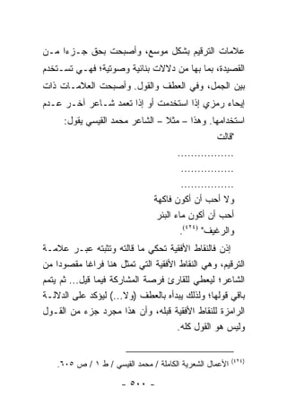 ‫ﻋﻼﻤﺎﺕ ﺍﻟﺘﺭﻗﻴﻡ ﺒﺸﻜل ﻤﻭﺴﻊ، ﻭﺃﺼﺒﺤﺕ ﺒﺤﻕ ﺠـﺯ ‪‬ﺍ ﻤـﻥ‬
     ‫ﺀ‬
‫ﺍﻟﻘﺼﻴﺩﺓ، ﺒﻤﺎ ﺒﻬﺎ ﻤﻥ ﺩﻻﻻﺕ ﺒﻨﺎﺌﻴﺔ ﻭﺼﻭﺘﻴﺔ؛ ﻓﻬـﻲ ﺘﺴـﺘﺨﺩﻡ‬
‫ﺒﻴﻥ ﺍﻟﺠﻤل، ﻭﻓﻲ ﺍﻟﻌﻁﻑ ﻭﺍﻟﻘﻭل. ﻭﺃﺼﺒﺤﺕ ﺍﻟﻌﻼﻤـﺎﺕ ﺫﺍﺕ‬
‫ﺇﻴﺤﺎﺀ ﺭﻤﺯﻱ ﺇﺫﺍ ﺍﺴﺘﺨﺩﻤﺕ ﺃﻭ ﺇﺫﺍ ﺘﻌﻤﺩ ﺸـﺎﻋﺭ ﺁﺨـﺭ ﻋـﺩﻡ‬
      ‫ﺍﺴﺘﺨﺩﺍﻤﻬﺎ. ﻭﻫﺫﺍ – ﻤﺜﻼ – ﺍﻟﺸﺎﻋﺭ ﻤﺤﻤﺩ ﺍﻟﻘﻴﺴﻲ ﻴﻘﻭل:‬
                                 ‫ﹰ‬
                                                    ‫"ﻗﺎﻟﺕ‬
                                        ‫.................‬
                                         ‫................‬
                                         ‫................‬
                                ‫ﻭﻻ ﺃﺤﺏ ﺃﻥ ﺃﻜﻭﻥ ﻓﺎﻜﻬﺔ‬
                                 ‫ﺃﺤﺏ ﺃﻥ ﺃﻜﻭﻥ ﻤﺎﺀ ﺍﻟﺒﺌﺭ‬
                                         ‫ﻭﺍﻟﺭﻏﻴﻑ" )٤٢٤(.‬
‫ﺇﺫﻥ ﻓﺎﻟﻨﻘﺎﻁ ﺍﻷﻓﻘﻴﺔ ﺘﺤﻜﻲ ﻤﺎ ﻗﺎﻟﺘﻪ ﻭﺘﺜﺒﺘﻪ ﻋﺒـﺭ ﻋﻼﻤـﺔ‬
‫ﺍﻟﺘﺭﻗﻴﻡ، ﻭﻫﻲ ﺍﻟﻨﻘﺎﻁ ﺍﻷﻓﻘﻴﺔ ﺍﻟﺘﻲ ﺘﻤﺜل ﻫﻨﺎ ﻓﺭﺍ ﹰﺎ ﻤﻘﺼﻭ ‪‬ﺍ ﻤﻥ‬
     ‫ﺩ‬       ‫ﻏ‬
‫ﺍﻟﺸﺎﻋﺭ؛ ﻟﻴﻌﻁﻲ ﻟﻠﻘﺎﺭﺉ ﻓﺭﺼﺔ ﺍﻟﻤﺸﺎﺭﻜﺔ ﻓﻴﻤﺎ ﻗﻴل... ﺜﻡ ﻴﺘﻤﻡ‬
‫ﺒﺎﻗﻲ ﻗﻭﻟﻬﺎ؛ ﻭﻟﺫﻟﻙ ﻴﺒﺩﺃﻩ ﺒﺎﻟﻌﻁﻑ )ﻭﻻ...( ﻟﻴﺅﻜﺩ ﻋﻠﻰ ﺍﻟﺩﻻﻟـﺔ‬
‫ﺍﻟﺭﺍﻤﺯﺓ ﻟﻠﻨﻘﺎﻁ ﺍﻷﻓﻘﻴﺔ ﻗﺒﻠﻪ، ﻭﺃﻥ ﻫﺫﺍ ﻤﺠﺭﺩ ﺠﺯﺀ ﻤﻥ ﺍﻟﻘـﻭل‬
                                      ‫ﻭﻟﻴﺱ ﻫﻭ ﺍﻟﻘﻭل ﻜﻠﻪ.‬


                                                          ‫)٤٢٤(‬
    ‫ﺍﻷﻋﻤﺎل ﺍﻟﺸﻌﺭﻴﺔ ﺍﻟﻜﺎﻤﻠﺔ / ﻤﺤﻤﺩ ﺍﻟﻘﻴﺴﻲ / ﻁ ١ / ﺹ ٥٠٦.‬

                       ‫- ٠٠٥ -‬
 