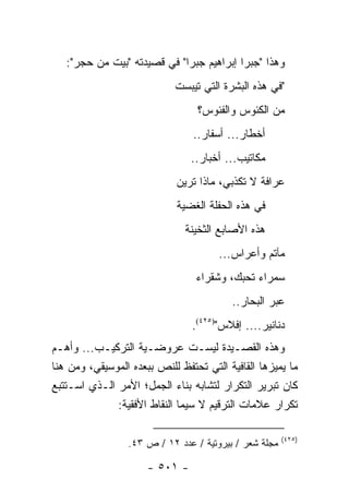 ‫ﻭﻫﺫﺍ "ﺠﺒﺭﺍ ﺇﺒﺭﺍﻫﻴﻡ ﺠﺒﺭﺍ" ﻓﻲ ﻗﺼﻴﺩﺘﻪ "ﺒﻴﺕ ﻤﻥ ﺤﺠﺭ":‬
                            ‫"ﻓﻲ ﻫﺫﻩ ﺍﻟﺒﺸﺭﺓ ﺍﻟﺘﻲ ﺘﻴﺒﺴﺕ‬
                                 ‫ﻤﻥ ﺍﻟﻜﺌﻭﺱ ﻭﺍﻟﻔﺌﻭﺱ؟‬
                                ‫ﺃﺨﻁﺎﺭ... ﺃﺴﻔﺎﺭ..‬
                                ‫ﻤﻜﺎﺘﻴﺏ... ﺃﺨﺒﺎﺭ..‬
                            ‫ﻋﺭﺍﻓﺔ ﻻ ﺘﻜﺫﺒﻲ، ﻤﺎﺫﺍ ﺘﺭﻴﻥ‬
                            ‫ﻓﻲ ﻫﺫﻩ ﺍﻟﺤﻔﻠﺔ ﺍﻟﻐﻀﻴﺔ‬
                              ‫ﻫﺫﻩ ﺍﻷﺼﺎﺒﻊ ﺍﻟﺜﺨﻴﻨﺔ‬
                                      ‫ﻤﺂﺘﻡ ﻭﺃﻋﺭﺍﺱ...‬
                                 ‫ﺴﻤﺭﺍﺀ ﺘﺤﺒﻙ، ﻭﺸﻘﺭﺍﺀ‬
                                         ‫ﻋﺒﺭ ﺍﻟﺒﺤﺎﺭ..‬
                                ‫ﺩﻨﺎﻨﻴﺭ.... ﺇﻓﻼﺱ")٥٢٤(.‬
‫ﻭﻫﺫﻩ ﺍﻟﻘﺼـﻴﺩﺓ ﻟﻴﺴـﺕ ﻋﺭﻭﻀـﻴﺔ ﺍﻟﺘﺭﻜﻴـﺏ... ﻭﺃﻫـﻡ‬
‫ﻤﺎ ﻴﻤﻴﺯﻫﺎ ﺍﻟﻘﺎﻓﻴﺔ ﺍﻟﺘﻲ ﺘﺤﺘﻔﻅ ﻟﻠﻨﺹ ﺒﺒﻌﺩﻩ ﺍﻟﻤﻭﺴﻴﻘﻲ، ﻭﻤﻥ ﻫﻨﺎ‬
‫ﻜﺎﻥ ﺘﺒﺭﻴﺭ ﺍﻟﺘﻜﺭﺍﺭ ﻟﺘﺸﺎﺒﻪ ﺒﻨﺎﺀ ﺍﻟﺠﻤل؛ ﺍﻷﻤﺭ ﺍﻟـﺫﻱ ﺍﺴـﺘﺘﺒﻊ‬
              ‫ﺘﻜﺭﺍﺭ ﻋﻼﻤﺎﺕ ﺍﻟﺘﺭﻗﻴﻡ ﻻ ﺴﻴﻤﺎ ﺍﻟﻨﻘﺎﻁ ﺍﻷﻓﻘﻴﺔ:‬

                                                       ‫)٥٢٤(‬
                 ‫ﻤﺠﻠﺔ ﺸﻌﺭ / ﺒﻴﺭﻭﺘﻴﺔ / ﻋﺩﺩ ٢١ / ﺹ ٣٤.‬

                      ‫- ١٠٥ -‬
 
