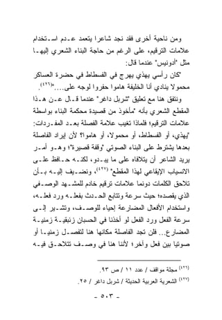 ‫ﻭﻤﻥ ﻨﺎﺤﻴﺔ ﺃﺨﺭﻯ ﻓﻘﺩ ﻨﺠﺩ ﺸﺎﻋ ‪‬ﺍ ﻴﺘﻌﻤﺩ ﻋـﺩﻡ ﺍﺴـﺘﺨﺩﺍﻡ‬
                        ‫ﺭ‬
‫ﻋﻼﻤﺎﺕ ﺍﻟﺘﺭﻗﻴﻡ، ﻋﻠﻰ ﺍﻟﺭﻏﻡ ﻤﻥ ﺤﺎﺠﺔ ﺍﻟﺒﻨﺎﺀ ﺍﻟﺸﻌﺭﻱ ﺇﻟﻴﻬـﺎ‬
                                 ‫ﻤﺜل "ﺃﺩﻭﻨﻴﺱ" ﻋﻨﺩﻤﺎ ﻗﺎل:‬
‫"ﻜﺎﻥ ﺭﺃﺴﻲ ﻴﻬﺫﻱ ﻴﻬﺭﺝ ﻓﻲ ﺍﻟﻔﺴﻁﺎﻁ ﻓﻲ ﺤﻀﺭﺓ ﺍﻟﻌﺴﺎﻜﺭ‬
  ‫ﻤﺤﻤﻭﻻ ﻴﻨﺎﺩﻱ ﺃﻨﺎ ﺍﻟﺨﻠﻴﻔﺔ ﻫﺎﻤﻭﺍ ﺤﻔﺭﻭﺍ ﻟﻭﺠﻪ ﻋﻠﻰ....")٦٢٤(.‬
                                                    ‫ﹰ‬
‫ﻭﻨﺘﻔﻕ ﻫﻨﺎ ﻤﻊ ﺘﻌﻠﻴﻕ "ﺸﺭﺒل ﺩﺍﻏﺭ" ﻋﻨﺩﻤﺎ ﻗـﺎل ﻋـﻥ ﻫـﺫﺍ‬
‫ﺍﻟﻤﻘﻁﻊ ﺍﻟﺸﻌﺭﻱ ﺒﺄﻨﻪ "ﻤﺄﺨﻭﺫ ﻤﻥ ﻗﺼﻴﺩﺓ ﻤﺤﻜﻤﺔ ﺍﻟﺒﻨﺎﺀ ﺒﻭﺍﺴﻁﺔ‬
‫ﻋﻼﻤﺎﺕ ﺍﻟﺘﺭﻗﻴﻡ؛ ﻓﻠﻤﺎﺫﺍ ﺘﻐﻴﺏ ﻋﻼﻤﺔ ﺍﻟﻔﺼﻠﺔ ﺒﻌـﺩ ﺍﻟﻤﻔـﺭﺩﺍﺕ:‬
‫"ﻴﻬﺫﻱ، ﺃﻭ ﺍﻟﻔﺴﻁﺎﻁ، ﺃﻭ ﻤﺤﻤﻭ ﹰ، ﺃﻭ ﻫﺎﻤﻭﺍ؟ ﻷﻥ ﺇﻴﺭﺍﺩ ﺍﻟﻔﺎﺼﻠﺔ‬
                            ‫ﻻ‬
‫ﺒﻌﺩﻫﺎ ﻴﺸﺘﺭﻁ ﻋﻠﻰ ﺍﻟﺒﻨﺎﺀ ﺍﻟﺼﻭﺘﻲ "ﻭﻗﻔﺔ ﻗﺼﻴﺭﺓ"؛ ﻭﻫـﻭ ﺃﻤـﺭ‬
‫ﻴﺭﻴﺩ ﺍﻟﺸﺎﻋﺭ ﺃﻥ ﻴﺘﻼﻓﺎﻩ ﻋﻠﻰ ﻤﺎ ﻴﺒـﺩﻭ، ﻟﻜﻨـﻪ ﺤـﺎﻓﻅ ﻋﻠـﻰ‬
‫ﺍﻻﻨﺴﻴﺎﺏ ﺍﻹﻴﻘﺎﻋﻲ ﻟﻬﺫﺍ ﺍﻟﻤﻘﻁﻊ" )٧٢٤(، ﻭﻨﻀـﻴﻑ ﺇﻟﻴـﻪ ﺒـﺄﻥ‬
‫ﺘﻼﺤﻕ ﺍﻟﻜﻠﻤﺎﺕ ﺩﻭﻨﻤﺎ ﻋﻼﻤﺎﺕ ﺘﺭﻗﻴﻡ ﺨﺎﺩﻡ ﻟﻠﻤﺸـﻬﺩ ﺍﻟﻭﺼـﻔﻲ‬
‫ﺍﻟﺫﻱ ﻴﻘﺼﺩﻩ؛ ﺤﻴﺙ ﺴﺭﻋﺔ ﻭﺘﺘﺎﺒﻊ ﺍﻟﺤـﺩﺙ ﺒﻔﻌﻠـﻪ ﻭﺭﺩ ﻓﻌﻠـﻪ،‬
‫ﻭﺍﺴﺘﺨﺩﺍﻡ ﺍﻷﻓﻌﺎل ﺍﻟﻤﻀﺎﺭﻋﺔ ﺇﺤﻴﺎﺀ ﻟﻠﻭﺼـﻑ، ﻭﺘﺸـﻴﺭ ﺇﻟـﻰ‬
‫ﺴﺭﻋﺔ ﺍﻟﻔﻌل ﻭﺭﺩ ﺍﻟﻔﻌل ﻟﻭ ﺃﺨﺫﻨﺎ ﻓﻲ ﺍﻟﺤﺴﺒﺎﻥ ﺯﺌﺒﻘﻴـﺔ ﺯﻤﻨﻴـﺔ‬
‫ﺍﻟﻤﻀﺎﺭﻉ... ﻓﻠﻥ ﺘﺠﺩ ﺍﻟﻔﺎﺼﻠﺔ ﻤﻜﺎﻨﻬﺎ ﻫﻨﺎ ﻟﺘﻔﺼـل ﺯﻤﻨ‪‬ـﺎ ﺃﻭ‬
      ‫ﻴ‬
‫ﺼﻭﺘﻴﺎ ﺒﻴﻥ ﻓﻌل ﻭﺁﺨﺭ؛ ﻷﻨﻨﺎ ﻫﻨﺎ ﻓﻲ ﻭﺼـﻑ ﺘﺘﻼﺤـﻕ ﻓﻴـﻪ‬      ‫‪‬‬

                                                            ‫)٦٢٤(‬
                        ‫ﻤﺠﻠﺔ ﻤﻭﺍﻗﻑ / ﻋﺩﺩ ١١ / ﺹ ٣٩.‬
                                                            ‫)٧٢٤(‬
                ‫ﺍﻟﺸﻌﺭﻴﺔ ﺍﻟﻌﺭﺒﻴﺔ ﺍﻟﺤﺩﻴﺜﺔ / ﺸﺭﺒل ﺩﺍﻏﺭ / ٥٢.‬

                      ‫- ٣٠٥ -‬
 