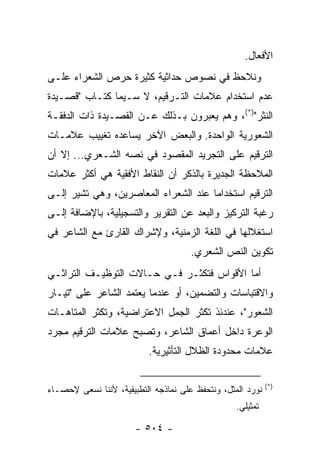 ‫ﺍﻷﻓﻌﺎل.‬
‫ﻭﻨﻼﺤﻅ ﻓﻲ ﻨﺼﻭﺹ ﺤﺩﺍﺜﻴﺔ ﻜﺜﻴﺭﺓ ﺤﺭﺹ ﺍﻟﺸﻌﺭﺍﺀ ﻋﻠـﻰ‬
‫ﻋﺩﻡ ﺍﺴﺘﺨﺩﺍﻡ ﻋﻼﻤﺎﺕ ﺍﻟﺘـﺭﻗﻴﻡ، ﻻ ﺴـﻴﻤﺎ ﹸﺘـﺎﺏ "ﻗﺼـﻴﺩﺓ‬
            ‫ﻜ‬
‫ﺍﻟﻨﺜﺭ")*(، ﻭﻫﻡ ﻴﻌﺒﺭﻭﻥ ﺒـﺫﻟﻙ ﻋـﻥ ﺍﻟﻘﺼـﻴﺩﺓ ﺫﺍﺕ ﺍﻟﺩﻓﻘـﺔ‬
‫ﺍﻟﺸﻌﻭﺭﻴﺔ ﺍﻟﻭﺍﺤﺩﺓ. ﻭﺍﻟﺒﻌﺽ ﺍﻵﺨﺭ ﻴﺴﺎﻋﺩﻩ ﺘﻐﻴﻴﺏ ﻋﻼﻤـﺎﺕ‬
‫ﺍﻟﺘﺭﻗﻴﻡ ﻋﻠﻰ ﺍﻟﺘﺠﺭﻴﺩ ﺍﻟﻤﻘﺼﻭﺩ ﻓﻲ ﻨﺼﻪ ﺍﻟﺸـﻌﺭﻱ... ﺇﻻ ﺃﻥ‬
‫ﺍﻟﻤﻼﺤﻅﺔ ﺍﻟﺠﺩﻴﺭﺓ ﺒﺎﻟﺫﻜﺭ ﺃﻥ ﺍﻟﻨﻘﺎﻁ ﺍﻷﻓﻘﻴﺔ ﻫﻲ ﺃﻜﺜﺭ ﻋﻼﻤﺎﺕ‬
‫ﺍﻟﺘﺭﻗﻴﻡ ﺍﺴﺘﺨﺩﺍ ‪‬ﺎ ﻋﻨﺩ ﺍﻟﺸﻌﺭﺍﺀ ﺍﻟﻤﻌﺎﺼﺭﻴﻥ، ﻭﻫﻲ ﺘﺸﻴﺭ ﺇﻟـﻰ‬
                                      ‫ﻤ‬
‫ﺭﻏﺒﺔ ﺍﻟﺘﺭﻜﻴﺯ ﻭﺍﻟﺒﻌﺩ ﻋﻥ ﺍﻟﺘﻘﺭﻴﺭ ﻭﺍﻟﺘﺴﺠﻴﻠﻴﺔ، ﺒﺎﻹﻀﺎﻓﺔ ﺇﻟـﻰ‬
‫ﺍﺴﺘﻐﻼﻟﻬﺎ ﻓﻲ ﺍﻟﻠﻐﺔ ﺍﻟﺯﻤﻨﻴﺔ، ﻭﻹﺸﺭﺍﻙ ﺍﻟﻘﺎﺭﺉ ﻤﻊ ﺍﻟﺸﺎﻋﺭ ﻓﻲ‬
                                      ‫ﺘﻜﻭﻴﻥ ﺍﻟﻨﺹ ﺍﻟﺸﻌﺭﻱ.‬
‫ﺃﻤﺎ ﺍﻷﻗﻭﺍﺱ ﻓﺘﻜﺜـﺭ ﻓـﻲ ﺤـﺎﻻﺕ ﺍﻟﺘﻭﻅﻴـﻑ ﺍﻟﺘﺭﺍﺜـﻲ‬
‫ﻭﺍﻻﻗﺘﺒﺎﺴﺎﺕ ﻭﺍﻟﺘﻀﻤﻴﻥ، ﺃﻭ ﻋﻨﺩﻤﺎ ﻴﻌﺘﻤﺩ ﺍﻟﺸﺎﻋﺭ ﻋﻠﻰ "ﺘﻴـﺎﺭ‬
‫ﺍﻟﺸﻌﻭﺭ"، ﻋﻨﺩﺌﺫ ﺘﻜﺜﺭ ﺍﻟﺠﻤل ﺍﻻﻋﺘﺭﺍﻀﻴﺔ، ﻭﺘﻜﺜﺭ ﺍﻟﻤﺘﺎﻫـﺎﺕ‬
‫ﺍﻟﻭﻋﺭﺓ ﺩﺍﺨل ﺃﻋﻤﺎﻕ ﺍﻟﺸﺎﻋﺭ، ﻭﺘﺼﺒﺢ ﻋﻼﻤﺎﺕ ﺍﻟﺘﺭﻗﻴﻡ ﻤﺠﺭﺩ‬
                          ‫ﻋﻼﻤﺎﺕ ﻤﺤﺩﻭﺩﺓ ﺍﻟﻅﻼل ﺍﻟﺘﺄﺜﻴﺭﻴﺔ.‬

                                                            ‫)*(‬
‫ﻨﻭﺭﺩ ﺍﻟﻤﺜل، ﻭﻨﺘﺤﻔﻅ ﻋﻠﻰ ﻨﻤﺎﺫﺠﻪ ﺍﻟﺘﻁﺒﻴﻘﻴﺔ، ﻷﻨﻨﺎ ﻨﺴﻌﻰ ﻹﺤﺼـﺎﺀ‬
                                                  ‫ﺘﻤﺜﻴﻠﻲ.‬

                       ‫- ٤٠٥ -‬
 