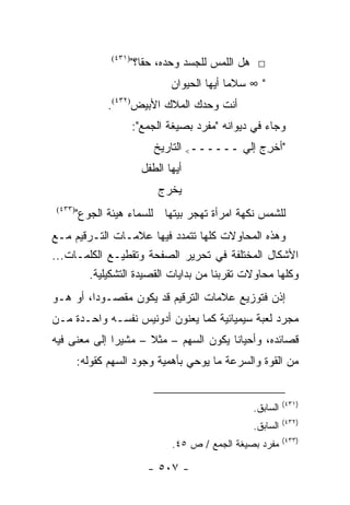 ‫)١٣٤(‬
                        ‫□ ﻫل ﺍﻟﻠﻤﺱ ﻟﻠﺠﺴﺩ ﻭﺤﺩﻩ، ﺤ ﹰﺎ؟"‬
                           ‫ﻘ‬
                                 ‫" ∞ ﺴﻼ ‪‬ﺎ ﺃﻴﻬﺎ ﺍﻟﺤﻴﻭﺍﻥ‬
                                               ‫ﻤ‬
                ‫ﺃﻨﺕ ﻭﺤﺩﻙ ﺍﻟﻤﻼﻙ ﺍﻷﺒﻴﺽ)٢٣٤(.‬
                        ‫ﻭﺠﺎﺀ ﻓﻲ ﺩﻴﻭﺍﻨﻪ "ﻤﻔﺭﺩ ﺒﺼﻴﻐﺔ ﺍﻟﺠﻤﻊ":‬
                             ‫"ﺃﺨﺭﺝ ﺇﻟﻲ ــــــ< ﺍﻟﺘﺎﺭﻴﺦ‬
                                                  ‫ِ‬
                          ‫ﺃﻴﻬﺎ ﺍﻟﻁﻔل‬
                              ‫ﻴﺨﺭﺝ‬
 ‫)٣٣٤(‬
         ‫ﻟﻠﺸﻤﺱ ﻨﻜﻬﺔ ﺍﻤﺭﺃﺓ ﺘﻬﺠﺭ ﺒﻴﺘﻬﺎ ﻟﻠﺴﻤﺎﺀ ﻫﻴﺌﺔ ﺍﻟﺠﻭﻉ"‬
‫ﻭﻫﺫﻩ ﺍﻟﻤﺤﺎﻭﻻﺕ ﻜﻠﻬﺎ ﺘﺘﻤﺩﺩ ﻓﻴﻬﺎ ﻋﻼﻤـﺎﺕ ﺍﻟﺘـﺭﻗﻴﻡ ﻤـﻊ‬
‫ﺍﻷﺸﻜﺎل ﺍﻟﻤﺨﺘﻠﻔﺔ ﻓﻲ ﺘﺤﺭﻴﺭ ﺍﻟﺼﻔﺤﺔ ﻭﺘﻘﻁﻴـﻊ ﺍﻟﻜﻠﻤـﺎﺕ...‬
        ‫ﻭﻜﻠﻬﺎ ﻤﺤﺎﻭﻻﺕ ﺘﻘﺭﺒﻨﺎ ﻤﻥ ﺒﺩﺍﻴﺎﺕ ﺍﻟﻘﺼﻴﺩﺓ ﺍﻟﺘﺸﻜﻴﻠﻴﺔ.‬
‫ﺇﺫﻥ ﻓﺘﻭﺯﻴﻊ ﻋﻼﻤﺎﺕ ﺍﻟﺘﺭﻗﻴﻡ ﻗﺩ ﻴﻜﻭﻥ ﻤﻘﺼـﻭ ‪‬ﺍ، ﺃﻭ ﻫـﻭ‬
         ‫ﺩ‬
‫ﻤﺠﺭﺩ ﻟﻌﺒﺔ ﺴﻴﻤﻴﺎﺌﻴﺔ ﻜﻤﺎ ﻴﻌﻨﻭﻥ ﺃﺩﻭﻨﻴﺱ ﻨﻔﺴـﻪ ﻭﺍﺤـﺩﺓ ﻤـﻥ‬
‫ﻗﺼﺎﺌﺩﻩ، ﻭﺃﺤﻴﺎ ﹰﺎ ﻴﻜﻭﻥ ﺍﻟﺴﻬﻡ – ﻤﺜﻼ – ﻤﺸﻴ ‪‬ﺍ ﺇﻟﻰ ﻤﻌﻨﻰ ﻓﻴﻪ‬
              ‫ﺭ‬       ‫ﹰ‬                 ‫ﻨ‬
         ‫ﻤﻥ ﺍﻟﻘﻭﺓ ﻭﺍﻟﺴﺭﻋﺔ ﻤﺎ ﻴﻭﺤﻲ ﺒﺄﻫﻤﻴﺔ ﻭﺠﻭﺩ ﺍﻟﺴﻬﻡ ﻜﻘﻭﻟﻪ:‬


                                                              ‫)١٣٤(‬
                                                    ‫ﺍﻟﺴﺎﺒﻕ.‬
                                                              ‫)٢٣٤(‬
                                                    ‫ﺍﻟﺴﺎﺒﻕ.‬
                                                              ‫)٣٣٤(‬
                                 ‫ﻤﻔﺭﺩ ﺒﺼﻴﻐﺔ ﺍﻟﺠﻤﻊ / ﺹ ٥٤.‬

                           ‫- ٧٠٥ -‬
 