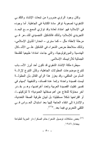 ‫ﻭﻜﺎﻥ ﻭﺠﻭﺩ ﺍﻟﺭﺍﻭﻱ ﻀﺭﻭﺭﺓ ﻤﻥ ﺘﺒﻌﺎﺕ ﺍﻹﻨﺸﺎﺩ ﻭﺍﻟﺘﻠﻘـﻲ‬
‫ﺍﻟﺸﻔﻭﻱ؛ ﻟﺼﻌﻭﺒﺔ ﺘﻭﺍﻓﺭ ﻤﺎﺩﺓ ﺍﻟﻜﺘﺎﺒﺔ ﻓﻲ ﺍﻟﺠﺎﻫﻠﻴﺔ. ﺃﻤﺎ ﻭﺠﻭﺩﻩ‬
‫ﻓﻲ ﺍﻹﺴﻼﻡ؛ ﻓﻬﻭ ﺍﻤﺘﺩﺍﺩ ﻟﻌﺎﺩﺓ ﻭﻗﺩ ﺘﻭﺍﺯﻱ ﺍﻟﺴﻤﻊ ﻤـﻊ ﺍﻟﺒﻌـﺩ‬
‫ﺍﻟﺘﺠﺭﻴﺩﻱ ﻟﻺﺴﻼﻡ؛ ﻭﻟﺫﻟﻙ ﻓﺎﻟﺘﺸﻜﻴل ﺍﻟﺘﺠﺴﻴﺩﻱ ﻟﻠﺸـﻌﺭ ﻓـﻲ‬
‫ﻤﺭﺤﻠﺔ ﻻﺤﻘﺔ؛ ﻤﺜل – ﻜﻤﺎ ﺴﻨﺭﻯ – ﺍﻨﺤﺩﺍ ‪‬ﺍ ﻟﻠﺫﻭﻕ ﺍﻹﺴﻼﻤﻲ،‬
               ‫ﺭ‬                     ‫ﱠ‬
‫ﻭﻟﺫﻟﻙ ﺴﻨﻼﺤﻅ ﺤﺭﺹ ﺍﻟﺸﻌﺭﺍﺀ ﻓﻲ ﺍﻟﺘﺸﻜﻴل ﻋﻠـﻰ ﺍﻷﺸـﻜﺎل‬
‫ﺍﻟﻬﻨﺩﺴﻴﺔ ﻭﺍﻟﻤﻭﺭﻓﻭﻟﻭﺠﻴﺔ، ﻭﺍﻟﺘﻲ ﺠﺎﺀﺕ ﺍﻤﺘﺩﺍ ‪‬ﺍ ﻁﺒﻴﻌﻴﺎ ﻟﻠﻔﻠﺴﻔﺔ‬
         ‫‪‬‬      ‫ﺩ‬
                              ‫ﺍﻟﺠﻤﺎﻟﻴﺔ ﻟﻸﺭﺍﺒﻴﺴﻙ ﺍﻹﺴﻼﻤﻲ.‬
‫ﺴﻴﻁﺭﺓ ﻤﻠﻜﺔ ﺍﻹﻨﺸﺎﺩ ﺍﻟﺸﻔﻭﻱ ﻗﺩ ﺘﻜﻭﻥ ﺃﺤﺩ ﺃﺒﺭﺯ ﺍﻷﺴـﺒﺎﺏ‬
‫ﻟﺘﻨﻭﻉ ﻤﻭﻀﻭﻋﺎﺕ ﺍﻟﻤﻁﻭﻻﺕ ﺍﻟﺠﺎﻫﻠﻴﺔ، ﻭﻜﺄﻥ ﺍﻟﺘﻨﻭﻉ ﻹﺯﺍﻟـﺔ‬
‫ﺍﻟﺴﺄﻡ ﻤﻥ ﺍﻟﻤﺘﻠﻘﻲ، ﻭﻗﺩ ﻴﻌﺯﺯ ﻫﺫﺍ ﺍﻟﺭﺃﻱ ﺍﻟﻘﺎﺌل ﺒﺄﻥ ﺍﻟﻤﻁﻭﻟـﺔ‬
‫ﻟﻴﺴﺕ ﻗﺼﻴﺩﺓ ﻭﺍﺤﺩﺓ؛ ﻭﺇﻨﻤﺎ ﻋﺩﺓ ﻗﺼﺎﺌﺩ، ﻭﺍﻟﺸﻔﻬﻴﺔ "ﺇﺴﻬﺎﻡ ﻓﻲ‬
‫ﺘﻔﺴﻴﺭ ﺘﻔﺘﻴﺕ ﺍﻟﻘﺼﻴﺩﺓ ﺍﻟﻌﺭﺒﻴﺔ ﻭﺘﻌﺩﺩ ﺃﻏﺭﺍﻀﻬﺎ، ﻭﻫـﻭ ﺒﻘـﺩﺭ‬
‫ﺁﺨﺭ ﻤﺤﺎﻭﻟﺔ ﻟﻠﺩﻓﺎﻉ ﻋﻥ ﺃﻫﻡ ﺼﻔﺎﺘﻬﺎ ﺍﻟﻌﻤﻭﺩﻴﺔ؛ ﻻ ﻟﺘﺯﻜﻴﺘﻬـﺎ،‬
‫ﺃﻭ ﺍﻗﺘﺭﺍﺤﻬﺎ ﺸﻜﻼ ﻤﺴﺘﻘﺒﻠﻴﺎ؛ ﺒل ﻟﺒﻴﺎﻥ ﻅﺭﻓﻴﺔ ﺍﻟﺼﻔﺔ ﺍﻟﺘﻌﺩﺩﻴﺔ،‬
                                  ‫‪‬‬        ‫ﹰ‬
‫ﻭﺍﻹﺸﺎﺭﺓ ﺇﻟﻰ ﺍﻨﺘﻔﺎﺀ ﺍﻟﺤﺎﺠﺔ ﺇﻟﻴﻬﺎ ﺒﻌﺩ ﺍﺴﺘﺒﺩﺍل ﺍﻟﺤـﻭﺍﺱ ﻓـﻲ‬
                           ‫ﺍﻟﺘﻠﻘﻲ ﺍﻟﺘﺤﺭﻴﺭﻱ ﻓﻴﻤﺎ ﺒﻌﺩ..")٧٤(.‬

                                                          ‫)٧٤(‬
‫ﺒﻌﺽ ﻤﺸﻜﻼﺕ ﺘﻭﺼﻴل ﺍﻟﺸﻌﺭ/ ﺤﺎﺘﻡ ﺍﻟﺼﻜﺭ/ ﺩﺍﺭ ﺍﻟﺤﺭﻴﺔ ﻟﻠﻁﺒﺎﻋﺔ‬
                                          ‫ﺒﺒﻐﺩﺍﺩ/ ٦٨٩١.‬

                       ‫- ٠٥ -‬
 