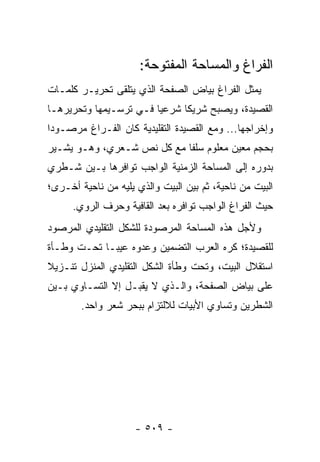 ‫ﺍﻟﻔﺭﺍﻍ ﻭﺍﻟﻤﺴﺎﺤﺔ ﺍﻟﻤﻔﺘﻭﺤﺔ:‬
‫ﻴﻤﺜل ﺍﻟﻔﺭﺍﻍ ﺒﻴﺎﺽ ﺍﻟﺼﻔﺤﺔ ﺍﻟﺫﻱ ﻴﺘﻠﻘﻰ ﺘﺤﺭﻴـﺭ ﻜﻠﻤـﺎﺕ‬
‫ﺍﻟﻘﺼﻴﺩﺓ، ﻭﻴﺼﺒﺢ ﺸﺭﻴ ﹰﺎ ﺸﺭﻋﻴﺎ ﻓـﻲ ﺘﺭﺴـﻴﻤﻬﺎ ﻭﺘﺤﺭﻴﺭﻫـﺎ‬
                        ‫‪‬‬     ‫ﻜ‬
‫ﻭﺇﺨﺭﺍﺠﻬﺎ... ﻭﻤﻊ ﺍﻟﻘﺼﻴﺩﺓ ﺍﻟﺘﻘﻠﻴﺩﻴﺔ ﻜﺎﻥ ﺍﻟﻔـﺭﺍﻍ ﻤﺭﺼـﻭ ‪‬ﺍ‬
 ‫ﺩ‬
‫ﺒﺤﺠﻡ ﻤﻌﻴﻥ ﻤﻌﻠﻭﻡ ﺴﻠ ﹰﺎ ﻤﻊ ﻜل ﻨﺹ ﺸـﻌﺭﻱ، ﻭﻫـﻭ ﻴﺸـﻴﺭ‬
                            ‫ﻔ‬
‫ﺒﺩﻭﺭﻩ ﺇﻟﻰ ﺍﻟﻤﺴﺎﺤﺔ ﺍﻟﺯﻤﻨﻴﺔ ﺍﻟﻭﺍﺠﺏ ﺘﻭﺍﻓﺭﻫﺎ ﺒـﻴﻥ ﺸـﻁﺭﻱ‬
‫ﺍﻟﺒﻴﺕ ﻤﻥ ﻨﺎﺤﻴﺔ، ﺜﻡ ﺒﻴﻥ ﺍﻟﺒﻴﺕ ﻭﺍﻟﺫﻱ ﻴﻠﻴﻪ ﻤﻥ ﻨﺎﺤﻴﺔ ﺃﺨـﺭﻯ؛‬
      ‫ﺤﻴﺙ ﺍﻟﻔﺭﺍﻍ ﺍﻟﻭﺍﺠﺏ ﺘﻭﺍﻓﺭﻩ ﺒﻌﺩ ﺍﻟﻘﺎﻓﻴﺔ ﻭﺤﺭﻑ ﺍﻟﺭﻭﻱ.‬
‫ﻭﻷﺠل ﻫﺫﻩ ﺍﻟﻤﺴﺎﺤﺔ ﺍﻟﻤﺭﺼﻭﺩﺓ ﻟﻠﺸﻜل ﺍﻟﺘﻘﻠﻴﺩﻱ ﺍﻟﻤﺭﺼﻭﺩ‬
‫ﻟﻠﻘﺼﻴﺩﺓ؛ ﻜﺭﻩ ﺍﻟﻌﺭﺏ ﺍﻟﺘﻀﻤﻴﻥ ﻭﻋ ‪‬ﻭﻩ ﻋﻴ ‪‬ـﺎ ﺘﺤـﺕ ﻭﻁـﺄﺓ‬
             ‫ﺒ‬      ‫ﺩ‬
‫ﺍﺴﺘﻘﻼل ﺍﻟﺒﻴﺕ، ﻭﺘﺤﺕ ﻭﻁﺄﺓ ﺍﻟﺸﻜل ﺍﻟﺘﻘﻠﻴﺩﻱ ﺍﻟﻤﻨﺯل ﺘﻨـﺯﻴﻼ‬
‫ﹰ‬
‫ﻋﻠﻰ ﺒﻴﺎﺽ ﺍﻟﺼﻔﺤﺔ، ﻭﺍﻟـﺫﻱ ﻻ ﻴﻘﺒـل ﺇﻻ ﺍﻟﺘﺴـﺎﻭﻱ ﺒـﻴﻥ‬
        ‫ﺍﻟﺸﻁﺭﻴﻥ ﻭﺘﺴﺎﻭﻱ ﺍﻷﺒﻴﺎﺕ ﻟﻼﻟﺘﺯﺍﻡ ﺒﺒﺤﺭ ﺸﻌﺭ ﻭﺍﺤﺩ.‬




                     ‫- ٩٠٥ -‬
 