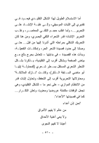 ‫ﺃﻤﺎ ﺍﻻﺴﺘﺴﻼﻡ ﺍﻟﻁﻭﻴل ﻟﻬﺫﺍ ﺍﻟﺸﻜل ﺍﻟﺘﻘﻠﻴـﺩﻱ ﻓﻴﻌـﻭﺩ ﻓـﻲ‬
‫ﺘﻘﺩﻴﺭﻱ ﺇﻟﻰ ﺍﻟﺜﺒﺎﺕ ﺍﻟﻤﻭﺴﻴﻘﻲ، ﻭﺇﻟـﻰ ﻏﻠﺒـﺔ ﺍﻹﻨﺸـﺎﺩ ﻋﻠـﻰ‬
‫ﺍﻟﺘﺤﺭﻴﺭ...، ﻭﻟﻤﺎ ﺍﻨﻘﻠﺏ ﺤﺠـﻡ ﺍﻟﺘﻠﻘـﻲ ﺍﻟﻤﻌﺎﺼـﺭ، ﻭﻏﻠـﺏ‬
‫ﺍﻟﺘﺤﺭﻴﺭ ﺍﻹﻨﺸﺎﺩ؛ ﻗ ‪‬ﺭ ﺍﻟﺸﻌﺭﺍﺀ ﺍﻟﺘﻠﻘﻲ ﺍﻟﺒﺼﺭﻱ، ﻭﻤﻥ ﻫﻨﺎ ﻜﺎﻥ‬
                                    ‫ﺩ‬
‫ﺍﻟﺘﺤﺭﻴﻙ ﺍﻟﺸﻜﻠﻲ ﺒﻤﺭﺍﺤﻠﻪ ﺍﻟﺘﻲ ﺃﺸﺭﻨﺎ ﺇﻟﻴﻬﺎ ﻤﻥ ﻗﺒل... ﺤﺘـﻰ‬
‫ﻭﺼﻠﻨﺎ ﺇﻟﻰ ﺤﺩﻭﺩ ﻗﺼﻴﺩﺓ ﺍﻟﺸﻌﺭ ﺍﻟﺤﺭ، ﻭﺇﻤﻜﺎﻨـﺎﺕ ﺍﻟﺘﻔﻌﻴﻠـﺔ،‬
‫ﻭﺒﺩﺃﺕ ﻫﺫﻩ ﺍﻟﻘﺼﻴﺩﺓ – ﻓﻲ ﺒﺩﺍﻴﺘﻬﺎ – ﺘﺘﻌﺎﻤل ﺒﺤﺭﺝ ﺒﺎﻟﻎ ﻤـﻊ‬
‫ﺒﻴﺎﺽ ﺍﻟﺼﻔﺤﺔ ﻭﺒﺸﻜل ﺃﻗﺭﺏ ﺇﻟﻰ ﺍﻟﺘﻘﻠﻴﺩﻴﺔ، ﻴـﺫﻜﺭﻨﺎ ﺒﺸـﻜل‬
‫ﺍﻟﺸﻁﺭ ﺍﻟﺸﻌﺭﻱ ﺍﻟﻤﺴﺘﻘل ﺒﺴـﻁﺭ ﺸـﻌﺭﻱ )ﻜﻤﺤﺎﻭﻟـﺔ ﺇﻴﻠﻴـﺎ‬
‫ﺃﺒﻭ ﻤﺎﻀﻲ ﺍﻟﺴـﺎﺒﻘﺔ ﺍﻟـﺫﻜﺭ(، ﻭﻜﺎﻨـﺕ "ﻨـﺎﺯﻙ ﺍﻟﻤﻼﺌﻜـﺔ"‬
‫ﻭﻤﺤﺎﻭﻻﺘﻬﺎ ﺍﻟﺘﺤﺭﻴﺭﻴﺔ ﺃﻗﺭﺏ ﺇﻟﻰ ﺍﻟﺘﺤﻔﻅ، ﻭﺘﺤﺎﻭل ﺇﺜﺒﺎﺕ ﻗﺩﺭ‬
‫ﻤﻥ ﺍﻻﻨﺘﻅﺎﻡ ﺍﻟﻤﻭﺍﺯﻱ – ﻋﻠﻰ ﻨﺤﻭ ﻤﺎ – ﻟﻠﺸﻜل ﺍﻟﺘﻘﻠﻴﺩﻱ، ﻭﻫﻲ‬
‫ﺘﺠﻌل ﺍﻟﻭﻗﻔﺎﺕ ﻤﻜﺘﻤﻠﺔ ﻋﺭﻭﻀﻴﺎ ﻭﻤﻌﻨﻭﻴﺎ، ﻭﺘﻌﻠﻥ ﺍﻟﺘﻜـﺭﺍﺭ...‬
                    ‫‪‬‬       ‫‪‬‬
                               ‫ﻜﻤﺎ ﻓﻲ ﻗﺼﻴﺩﺘﻬﺎ "ﺍﻷﻋﺩﺍﺀ":‬
                                      ‫"ﻨﺤﻥ ﺇﺫﻥ ﺃﻋﺩﺍﺀ‬
                  ‫ﻤﻥ ﻋﺎﻟﻡ ﻻ ﻴﻔﻬﻡ ﺍﻷﺸﻭﺍﻕ‬
                    ‫ﻭﻻ ﻴﻌﻲ ﺃﻏﻨﻴﺔ ﺍﻷﺤﺩﺍﻕ‬
                     ‫ﺃﻋﻴﻨﻨﺎ ﻻ ﺘﻔﻬﻡ ﺍﻟﻨﺠﻭﻯ‬

                     ‫- ٠١٥ -‬
 