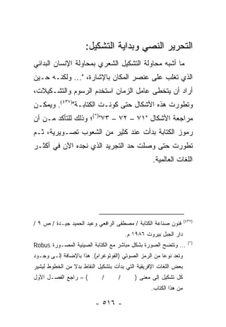 ‫ﺍﻟﺘﺤﺭﻴﺭ ﺍﻟﻨﺼﻲ ﻭﺒﺩﺍﻴﺔ ﺍﻟﺘﺸﻜﻴل:‬
‫ﻤﺎ ﺃﺸﺒﻪ ﻤﺤﺎﻭﻟﺔ ﺍﻟﺘﺸﻜﻴل ﺍﻟﺸﻌﺭﻱ ﺒﻤﺤﺎﻭﻟﺔ ﺍﻹﻨﺴﺎﻥ ﺍﻟﺒﺩﺍﺌﻲ‬
‫ﺍﻟﺫﻱ ﺘﻐﻠﺏ ﻋﻠﻰ ﻋﻨﺼﺭ ﺍﻟﻤﻜﺎﻥ ﺒﺎﻹﺸﺎﺭﺓ، "... ﻭﻟﻜﻨـﻪ ﺤـﻴﻥ‬
‫ﺃﺭﺍﺩ ﺃﻥ ﻴﺘﺨﻁﻰ ﻋﺎﻤل ﺍﻟﺯﻤﺎﻥ ﺍﺴﺘﺨﺩﻡ ﺍﻟﺭﺴﻭﻡ ﻭﺍﻟﺘﺸـﻜﻴﻼﺕ،‬
‫ﻭﺘﻁﻭﺭﺕ ﻫﺫﻩ ﺍﻷﺸﻜﺎل ﺤﺘﻰ ﻜﻭﻨـﺕ ﺍﻟﻜﺘﺎﺒـﺔ")٧٣٤(. ﻭﻴﻤﻜـﻥ‬
‫ﻤﺭﺍﺠﻌﺔ ﺍﻷﺸﻜﺎل "١٧ – ٢٧ – ٣٧")*(؛ ﻭﺫﻟﻙ ﻟﻠﺘﺄﻜﺩ ﻤـﻥ ﺃﻥ‬
‫ﺭﻤﻭﺯ ﺍﻟﻜﺘﺎﺒﺔ ﺒﺩﺃﺕ ﻋﻨﺩ ﻜﺜﻴﺭ ﻤﻥ ﺍﻟﺸﻌﻭﺏ ﺘﺼـﻭﻴﺭﻴﺔ، ﺜـﻡ‬
‫ﺘﻁﻭﺭﺕ ﺤﺘﻰ ﻭﺼﻠﺕ ﺤﺩ ﺍﻟﺘﺠﺭﻴﺩ ﺍﻟﺫﻱ ﻨﺠﺩﻩ ﺍﻵﻥ ﻓﻲ ﺃﻜﺜـﺭ‬
                                                  ‫ﺍﻟﻠﻐﺎﺕ ﺍﻟﻌﺎﻟﻤﻴﺔ.‬




                                                                  ‫)٧٣٤(‬
‫ﻓﻨﻭﻥ ﺼﻨﺎﻋﺔ ﺍﻟﻜﺘﺎﺒﺔ / ﻤﺼﻁﻔﻰ ﺍﻟﺭﺍﻓﻌﻲ ﻭﻋﺒﺩ ﺍﻟﺤﻤﻴﺩ ﺠﻴـﺩﺓ / ﺹ ٩ /‬
                                       ‫ﺩﺍﺭ ﺍﻟﺠﺒل ﺒﻴﺭﻭﺕ ٦٨٩١ ﻡ.‬
                                                                    ‫)*(‬
‫... ﻭﺘﺘﻀﺢ ﺍﻟﺼﻭﺭﺓ ﺒﺸﻜل ﻤﺒﺎﺸﺭ ﻤﻊ ﺍﻟﻜﺘﺎﺒﺔ ﺍﻟﺼﻴﻨﻴﺔ ﺍﻟﻤﺼـﻭﺭﺓ ‪Robus‬‬
‫ﻭﺘﻌﺩ ﻨﻭ ‪‬ﺎ ﻤﻥ ﺍﻟﺭﻤﺯ ﺍﻟﺼﻭﺘﻲ )ﺍﻟﻔﻭﺘﻭﻏﺭﺍﻡ(. ﻫﺫﺍ ﺒﺎﻹﻀﺎﻓﺔ ﺇﻟـﻰ ﻭﺠـﻭﺩ‬
                                                      ‫ﻋ‬
‫ﺒﻌﺽ ﺍﻟﻠﻐﺎﺕ ﺍﻹﻓﺭﻴﻘﻴﺔ ﺍﻟﺘﻲ ﺒﺩﺃﺕ ﺒﺘﺸﻜﻴل ﺍﻟﻨﻘﺎﻁ ﺒﺩﻻ ﻤﻥ ﺍﻟﺨﻁﻭﻁ ﻟﻴﺸﻴﺭ‬
                ‫ﹰ‬
‫( – ﺭﺍﺠﻊ ﺍﻟﻔﺼـل ﺍﻷﻭل‬        ‫/‬      ‫/‬      ‫ﻜل ﺘﺸﻜﻴل ﺇﻟﻰ ﻤﻌﻨﻰ )‬
                                                 ‫ﻤﻥ ﻫﺫﺍ ﺍﻟﻜﺘﺎﺏ.‬

                          ‫- ٦١٥ -‬
 