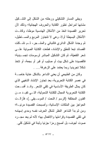 ‫ﻭﻴﺒﻘﻰ ﺍﻟﻤﺴﺎﺭ ﺍﻟﺘﺸﻜﻴﻠﻲ ﻭﺭﺤﻠﺘﻪ ﻤﻥ ﺍﻟﺸﻜل ﺇﻟﻰ ﺍﻟﺘﺸـﻜﻴل‬
‫ﻤﺸﺎﺒ ‪‬ﺎ ﻟﻤﺭﺍﺤل ﺘﻁﻭﺭ ﺍﻟﻜﺘﺎﺒﺔ ﻭﺍﻟﺤﺭﻭﻑ ﺍﻟﻬﺠﺎﺌﻴﺔ؛ ﻭﺫﻟﻙ ﻷﻥ‬
                                               ‫ﻬ‬
‫ﺘﺤﺭﻴﺭ ﺍﻟﻘﺼﻴﺩﺓ ﺍﺘﺨﺫ ﻤﻥ ﺍﻷﺸﻜﺎل ﺍﻟﻬﻨﺩﺴﻴﺔ ﻤﻭﻁ ﹰﺎ، ﻭﻜﺎﻨـﺕ‬
         ‫ﻨ‬
‫ﺍﻷﺸﻜﺎل ﺍﻟﺒﺴﻴﻁﺔ ﺃﻭﻻ، ﻭﻫﻲ ﻻ ﺘﺘﺠﺎﻭﺯ ﺍﻟﻤﺭﺒﻊ ﻭﺍﻟﻤﺴـﺘﻁﻴل،‬
                                 ‫ﹰ‬
‫ﺜﻡ ﻭﺠﺩﻨﺎ ﺍﻟﺸﻜل ﺍﻟﺩﺍﺌﺭﻱ ﻓﺎﻟﻨﺒﺎﺘﻲ ﻭﺍﻟﻤﺸـﺠﺭ، ﺜـﻡ ﺘﺸـﻜﻠﺕ‬
‫ﺍﻟﻘﺼﺎﺌﺩ ﺘﺒ ‪‬ﺎ ﻟﻠﻨﻁﻕ ﻭﺍﻹﻨﺸﺎﺩ، ﻓﻁﻐﺕ ﺍﻟﻜﺘﺎﺒﺔ ﺍﻟﺼﻭﺘﻴﺔ ﻋﻠـﻰ‬
                                          ‫ﻌ‬
‫ﺸﻌﺭ ﺍﻟﺘﻔﻌﻴﻠﺔ، ﺜﻡ ﻜﺎﻥ ﺍﻟﺘﺸﻜﻴل ﺍﻟﻤﺒﺎﺸﺭ ﻟﺭﺴﻭﻤﺎﺕ ﺘﺠﺴـﻴﺩﻴﺔ؛‬
‫ﻓﺎﻟﻘﺼﻴﺩﺓ ﻋﻠﻰ ﺸﻜل ﺒﻴﺕ ﺃﻭ ﺼﻠﻴﺏ ﺃﻭ ﻗﺒﺭ ﺃﻭ ﺒﺠﻌﺔ، ﺃﻭ ﺘﺘﺨﺫ‬
               ‫ﺸﻜﻼ ﺘﺠﺭﻴﺩﻴﺎ ﺭﺒﻤﺎ ﻴﻌﺘﻤﺩ ﻋﻠﻰ ﺍﻟﺯﺨﺭﻓﺔ.... .‬
                                             ‫‪‬‬      ‫ﹰ‬
‫ﻭﻜﺎﻥ ﻤﻥ ﺍﻟﻁﺒﻴﻌﻲ ﺃﻥ ﻴﻌﻨﻲ ﺍﻟﺸﺎﻋﺭ ﺒﺎﻟﺸﻜل ﻋﻨﺎﻴﺔ ﺨﺎﺼـﺔ‬
‫ﻓﻲ ﻋﺼﺭ ﺍﻟﻜﺘﺎﺒﺔ ﺍﻟﺘﺤﺭﻴﺭﻴﺔ، ﺒﻌﺩ ﺘﺠﺎﻭﺯ ﺍﻹﻨﺸﺎﺩ ﺍﻟﺸﻔﻬﻲ ﺍﻟﺫﻱ‬
‫ﻜﺎﻥ ﻴﻤﺜل ﺍﻟﻁﺭﻴﻘﺔ ﺍﻷﺴﺎﺴﻴﺔ ﻓﻲ ﺘﻠﻘﻲ ﺍﻟﺸﻌﺭ. ﻭﻗـﺩ ﺃﻓﺴـﺤﺕ‬
‫ﺍﻟﻜﺘﺎﺒﺔ ﺍﻟﺘﺤﺭﻴﺭﻴﺔ ﺍﻟﻤﺠﺎل ﻟﻠﻜﺘﺎﺒﺔ ﺍﻟﺸﻤﻭﻟﻴﺔ، ﺍﻟﺘـﻲ ﺘﻔﻴـﺩ ﻤـﻥ‬
‫ﺍﻟﻔﻨﻭﻥ ﺍﻟﻤﺨﺘﻠﻔﺔ )ﺍﻟﺭﺴﻡ / ﺍﻟﻨﺤﺕ / ﺍﻟﻤﻭﺴـﻴﻘﻰ..(، ﻓﺄﺯﺍﻟـﺕ‬
‫ﺍﻟﺤﻭﺍﺠﺯ ﺒﻴﻥ ﺍﻟﻤﻠﻜﺎﺕ ﺍﻹﻨﺴﺎﻨﻴﺔ، ﻭﺃﺼﺒﺤﺕ ﺍﻟﻘﺼﻴﺩﺓ ﻤﺭﺌﻴـﺔ؛‬
‫ﻭﻤﻥ ﺜﻡ ﺒﺩﺃ ﺍﻟﺸﺎﻋﺭ ﺍﻟﻨﻅﺭ ﻟﺸﻜل ﺍﻟﺤﺭﻑ ﻨﻔﺴﻪ ﻭﻤﺩﻯ ﺇﺴﻬﺎﻤﻪ‬
‫ﻓﻲ ﺘﻠﻘﻲ ﺍﻟﻘﺼﻴﺩﺓ ﻭﻗﺭﺍﺀﺘﻬﺎ ﻭﺍﻻﻨﻔﻌﺎل ﺒﻬﺎ؛ ﻷﻨﻪ ﻟﻡ ﻴﻌﺩ ﻤﺠـﺭﺩ‬
 ‫ﺼﻭﺕ ﺃﺠﻭﻑ، ﺒل ﺃﺼﺒﺢ ﺭﻤ ‪‬ﺍ ﺠﺯﺌﻴﺎ ﻭﻟﺒﻨﺔ ﻓﻲ ﺘﺸﻜﻴل ﻜﻠﻲ.‬
                      ‫‪‬‬     ‫ﺯ‬


                      ‫- ٧١٥ -‬
 