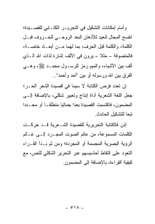 ‫ﻭﺃﻤﺎﻡ ﺇﻤﻜﺎﻨﺎﺕ ﺍﻟﺘﺸﻜﻴل ﻓﻲ ﺍﻟﺘﺤﺭﻴـﺭ ﺍﻟﻜﺘـﺎﺒﻲ ﻟﻠﻘﺼـﻴﺩﺓ؛‬
‫ﺍﻨﻔﺴﺢ ﺍﻟﻤﺠﺎل ﻟﻨﻌﻴﺩ ﻟﻸﺫﻫﺎﻥ ﺍﻟﺒﻌﺩ ﺍﻟﺭﻭﺤـﻲ ﻟﻠﺤـﺭﻭﻑ ﻗﺒـل‬
‫ﺍﻟﻜﻠﻤﺔ، ﻭﺍﻟﻜﻠﻤﺔ ﻗﺒل ﺍﻟﺤﺭﻑ، ﺒﻤﺎ ﻟﻬﻤﺎ ﻤـﻥ ﺃﺒﻌـﺎﺩ ﺨﺎﺼـﺔ،‬
‫ﻓﺎﻟﻤﺘﺼﻭﻓﺔ – ﻤﺜﻼ – ﻴﺭﻭﻥ ﻓﻲ ﺍﻷﻟﻑ ﺇﺸﺎﺭﺓ ﻟﺫﺍﺕ ﺍﷲ ﺍﻟـﺫﻱ‬
                                   ‫ﹰ‬
‫ﺃﻟﻑ ﺒﻴﻥ ﺍﻷﺸﻴﺎﺀ، ﻭﺍﻟﻤﻴﻡ ﺭﻤﺯ ﻟﻠﺭﺴـﻭل ﻤﺤﻤـﺩ ‪ ،‬ﻭﻫـﻲ‬
               ‫ﺍﻟﻔﺭﻕ ﺒﻴﻥ ﺍﷲ ﻭﺭﺴﻭﻟﻪ ﺃﻭ ﺒﻴﻥ "ﺃﺤﺩ ﻭﺃﺤﻤﺩ"..‬
‫ﺇﻥ ﺘﻌﺩﺩ ﻓﺭﺹ ﺍﻟﻜﺘﺎﺒﺔ ﻻ ﺴﻴﻤﺎ ﻓﻲ ﻗﺼﻴﺩﺓ ﺍﻟﺸﻌﺭ ﺍﻟﺤـﺭ؛‬
‫ﺠﻌل ﺍﻟﻠﻐﺔ ﺍﻟﺸﻌﺭﻴﺔ ﺃﺩﺍﺓ ﺇﻨﺘﺎﺝ ﻭﺘﻌﺒﻴﺭ ﺸﻜﻠﻲ، ﺒﺎﻹﻀﺎﻓﺔ ﺇﻟـﻰ‬
‫ﺍﻟﻤﻀﻤﻭﻥ، ﻓﺎﻜﺘﺴﺒﺕ ﺍﻟﻘﺼﻴﺩﺓ ﺒﻌ ‪‬ﺍ ﺠﻤﺎﻟﻴﺎ ﻤﻨﻁﻠ ﹰـﺎ ﺃﻭ ﻤﺤـﺩ ‪‬ﺍ‬
 ‫ﺩ‬           ‫ﻘ‬       ‫‪‬‬      ‫ﺩ‬
                                     ‫ﺘﺒ ‪‬ﺎ ﻟﻠﺘﺸﻜﻴل ﺍﻟﺤﺎﺩﺙ.‬
                                                      ‫ﻌ‬
‫ﺇﺫﻥ ﻓﺎﻟﻜﺘﺎﺒﺔ ﺍﻟﺘﺤﺭﻴﺭﻴﺔ ﻟﻠﻘﺼﻴﺩﺓ ﺍﻟﺸـﻌﺭﻴﺔ ﻗـﺩ ﺤﺭﻜـﺕ‬
‫ﺍﻟﻜﻠﻤﺎﺕ ﺍﻟﻤﺴﻤﻭﻋﺔ، ﻤﻥ ﻋﺎﻟﻡ ﺍﻟﺼﻭﺕ ﺍﻟﻤﺠـﺭﺩ ﺇﻟـﻰ ﻋـﺎﻟﻡ‬
‫ﺍﻟﺭﺅﻴﺔ ﺍﻟﺒﺼﺭﻴﺔ ﺍﻟﻤﺠﺴﻤﺔ ﺃﻭ ﺍﻟﻤﺠﺭﺩﺓ؛ ﻭﻤﻥ ﺜﻡ ﺒـﺩﺃ ﺍﻟﻘـﺭﺍﺀ‬
‫ﺍﻟﺘﻌﻭﺩ ﻋﻠﻰ ﺍﻟﺘﻘﺎﻁ ﺃﺤﺎﺴﻴﺴﻬﻡ ﻋﺒﺭ ﺍﻟﺘﺤﺭﻴﺭ ﺍﻟﺸﻜﻠﻲ ﻟﻠﻨﺹ، ﻤﻊ‬
                    ‫ﻜﻴﻔﻴﺔ ﺍﻟﻘﺭﺍﺀﺓ، ﺒﺎﻹﻀﺎﻓﺔ ﺇﻟﻰ ﺍﻟﻤﻀﻤﻭﻥ.‬




                      ‫- ٨١٥ -‬
 