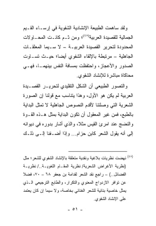 ‫ﻭﻟﻘﺩ ﺴﺎﻫﻤﺕ ﺍﻟﻁﺒﻴﻌﺔ ﺍﻹﻨﺸﺎﺩﻴﺔ ﺍﻟﺸﻔﻭﻴﺔ ﻓﻲ ﺇﺭﺴـﺎﺀ ﺍﻟﻘـﻴﻡ‬
‫ﺍﻟﺠﻤﺎﻟﻴﺔ ﻟﻠﻘﺼﻴﺩﺓ ﺍﻟﻌﺭﺒﻴﺔ)٨٤(؛ ﻭﻤﻥ ﺜـﻡ ﻜﺎﻨـﺕ ﺍﻟﻤﺤـﺎﻭﻻﺕ‬
‫ﺍﻟﻤﺤﺩﻭﺩﺓ ﻟﺘﺤﺭﻴﺭ ﺍﻟﻘﺼﻴﺩﺓ ﺍﻟﻌﺭﺒﻴـﺔ – ﻻ ﺴـﻴﻤﺎ ﺍﻟﻤﻌﻠﻘـﺎﺕ‬
‫ﺍﻟﺠﺎﻫﻠﻴﺔ – ﻤﺭﺘﺒﻁﺔ ﺒﺎﻹﻟﻘﺎﺀ ﺍﻟﺸﻔﻭﻱ ﺃﻴ ‪‬ﺎ؛ ﺤﻴـﺙ ﺘﺴـﺎﻭﺕ‬
              ‫ﻀ‬
‫ﺍﻟﺼﺩﻭﺭ ﻭﺍﻷﻋﺠﺎﺯ، ﻭﺍﺤﺘﻔﻅﺕ ﺒﻤﺴﺎﻓﺔ ﺍﻟﻨﻔﺱ ﺒﻴﻨﻬﻤـﺎ، ﻓﻬـﻲ‬
                              ‫ﻤﺤﺎﻜﺎﺓ ﻤﺒﺎﺸﺭﺓ ﻟﻺﻨﺸﺎﺩ ﺍﻟﺸﻔﻭﻱ.‬
‫ﻭﺍﻟﺘﺼﻭﺭ ﺍﻟﻁﺒﻴﻌﻲ ﺃﻥ ﺍﻟﺸﻜل ﺍﻟﺘﻘﻠﻴﺩﻱ ﻟﺘﺤﺭﻴـﺭ ﺍﻟﻘﺼـﻴﺩﺓ‬
‫ﺍﻟﻌﺭﺒﻴﺔ ﻟﻡ ﻴﻜﻥ ﻫﻭ ﺍﻷﻭل، ﻭﻫﺫﺍ ﻴﺘﻨﺎﺴﺏ ﻤﻊ ﻗﻭﻟﻨﺎ ﺇﻥ ﺍﻟﺼﻭﺭﺓ‬
‫ﺍﻟﺸﻌﺭﻴﺔ ﺍﻟﺘﻲ ﻭﺼﻠﺘﻨﺎ ﻷﻗﺩﻡ ﺍﻟﻨﺼﻭﺹ ﺍﻟﺠﺎﻫﻠﻴﺔ ﻻ ﺘﻤﺜل ﺍﻟﺒﺩﺍﻴﺔ‬
‫ﺒﺎﻟﻁﺒﻊ، ﻓﻤﻥ ﻏﻴﺭ ﺍﻟﻤﻌﻘﻭل ﺃﻥ ﺘﻜﻭﻥ ﺍﻟﺒﺩﺍﻴﺔ ﺒﻤﺜل ﻫـﺫﻩ ﺍﻟﻘـﻭﺓ‬
‫ﻭﺍﻟﻨﻀﺞ ﻋﻨﺩ ﺍﻤﺭﺉ ﺍﻟﻘﻴﺱ ﻤﺜ ﹰ، ﻭﺍﻟﺫﻱ ﺃﺸﺎﺭ ﺒﺩﻭﺭﻩ ﻓﻲ ﺩﻴﻭﺍﻨﻪ‬
                            ‫ﻼ‬
‫ﺇﻟﻰ ﺃﻨﻪ ﻴﻘﻭل ﺍﻟﺸﻌﺭ ﻜﺎﺒﻥ ﺤﺯﺍﻡ... ﻭﺇﺫﺍ ﺃﻀـﻔﻨﺎ ﺇﻟـﻰ ﺫﻟـﻙ‬


                                                              ‫)٨٤(‬
‫ﻨﻬﻀﺕ ﻨﻅﺭﻴﺎﺕ ﺒﻼﻏﻴﺔ ﻭﻨﻘﺩﻴﺔ ﻤﺘﻌﻠﻘﺔ ﺒﺎﻹﻨﺸﺎﺩ ﺍﻟﺸﻔﻭﻱ ﻟﻠﺸﻌﺭ؛ ﻤﺜل‬
‫)ﻨﻅﺭﻴﺔ ﺍﻷﻏﺭﺍﺽ ﺍﻟﺸﻌﺭﻴﺔ/ ﻨﻅﺭﻴﺔ ﺍﻟﻤﻘـﺎﻡ ﺍﻟﻠﻐﻭﻴـﺔ../ ﻨﻅﺭﻴـﺔ‬
‫ﺍﻟﻔﻀﺎﺌل..( – ﺭﺍﺠﻊ ﻨﻘﺩ ﺍﻟﺸﻌﺭ ﻟﻘﺩﺍﻤﺔ ﺒﻥ ﺠﻌﻔﺭ ٨٦ – ٠٧، ﻓﻀﻼ‬
‫ﹰ‬
‫ﻋﻥ ﺘﻭﺍﻓﺭ ﺍﻻﺯﺩﻭﺍﺝ ﺍﻟﻤﻌﻨﻭﻱ ﻭﺍﻟﺘﻜﺭﺍﺭ، ﻭﺍﻟﻁﺎﺒﻊ ﺍﻟﺘﺭﺠﻴﻌﻲ ﺍﻟـﺫﻱ‬
‫ﻴﻤﺜل ﺨﺎﺼﻴﺔ ﺒﻨﺎﺌﻴﺔ ﻟﻠﺸﻌﺭ ﺍﻟﻐﻨﺎﺌﻲ ﺒﺨﺎﺼﺔ، ﻭﻻ ﺴﻴﻤﺎ ﺇﻥ ﻜﺎﻥ ﻴﻌﺘﻤﺩ‬
                                        ‫ﻋﻠﻰ ﺍﻹﻨﺸﺎﺩ ﺍﻟﺸﻔﻭﻱ.‬

                         ‫- ١٥ -‬
 