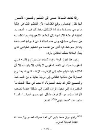 ‫ﻭﺇﺫﺍ ﻜﺎﻨﺕ ﺍﻟﻁﺒﺎﻋﺔ ﺘﺴﻌﻰ ﺇﻟﻰ ﺍﻟﺘﻨﻅﻴﻡ ﻭﺍﻟﺘﻨﺴﻴﻕ، ﻓﺄﺘﺼﻭﺭ‬
‫ﺃﻨﻬﺎ ﺘﻘﻠل ﺍﻹﺤﺴﺎﺱ ﺒﻭﻗﻊ ﺍﻟﻜﻠﻤﺎﺕ؛ ﻷﻥ ﺍﻟﺘﻨﻅﻴﻡ ﺍﻟﻁﺒﺎﻋﻲ ﻏﺎﻟ ‪‬ﺎ‬
 ‫ﺒ‬
‫ﻤﺎ ﻴﻭﺤﻲ ﺒﺤﻴﺩﺓ ﺒﺎﺭﺩﺓ، ﺃﻤﺎ ﺍﻟﺘﺸﻜﻴل ﺒﺨﻁ ﺍﻟﻴﺩ ﻓﻬـﻭ ﺍﻟﻤﺠﺴـﺩ‬
‫ﻟﺤﻘﻴﻘﺔ ﺍﻟﺭﻋﺸﺔ ﺍﻹﺒﺩﺍﻋﻴﺔ ﺒﻜل ﺃﺒﻌﺎﺩﻫﺎ ﺍﻟﺸﻌﻭﺭﻴﺔ، ﻭﻤﺎ ﺘﻌﻜﺴـﻪ‬
‫ﻤﻥ ﺇﺤﺴﺎﺱ ﺼﺎﺩﻕ، ﻭﻓﻲ ﻫﺫﻩ ﺍﻟﺤﺎﻟﺔ ﻓـﺈﻥ ﻓـﺭﺍﻍ ﺍﻟﺼـﻔﺤﺔ‬
‫ﻴﺘﻔﺎﻋل ﻤﻊ ﺨﻁ ﺍﻟﻴﺩ ﺃﻜﺜﺭ ﻤﻥ ﺘﻔﺎﻋﻠﻪ ﻤﻊ ﺍﻟﺘﻨﻅﻴﻡ ﺍﻟﻁﺒﺎﻋﻲ ﺍﻟﺫﻱ‬
                          ‫ﻴﻤﺜل ﺍﻤﺘﺩﺍ ‪‬ﺍ ﻤﻨﻅ ‪‬ﺎ ﻟﺤﻘﺎﺌﻕ ﺒﺎﺭﺩﺓ.‬
                                         ‫ﻤ‬      ‫ﺩ‬
‫ﻭﻤﻥ ﻫﻨﺎ ﺘﺒﺭﺯ ﻗﻴﻤﺔ ﺩﻋﻭﺓ "ﻤﺤﻤﺩ ﺒﻨـﻴﺱ" ﻭﺭﻓﺎﻗـﻪ ﻓـﻲ‬
‫ﺍﻟﻤﻐﺭﺏ؛ ﺤﻴﺙ ﺇﻥ ﺍﻟﺨﻁ ﺍﻟﻤﻐﺭﺒﻲ ﻻ ﻴﻜﺘﺏ ﺇﻻ ﺒﺎﻟﻴـﺩ، ﺇﻻ ﺃﻥ‬
‫ﺍﻟﻜﺘﺎﺒﺔ ﺒﺎﻟﻴﺩ ﺘﺠﻨﺢ ﻏﺎﻟ ‪‬ﺎ ﺇﻟﻰ ﺍﻟﺯﺨﺭﻑ ﺍﻟﺯﺍﺌﺩ، ﺍﻟﺫﻱ ﻗﺩ ﻴﺨـﺭﺝ‬
                                  ‫ﺒ‬
‫ﺍﻟﻤﺤﺎﻭﻟﺔ ﻤﻥ ﻨﻁﺎﻗﻬﺎ ﺍﻟﺘﻠﻘﺎﺌﻲ ﺇﻟﻰ ﺩﺭﺠﺔ ﻋﺎﻟﻴﺔ ﻤـﻥ ﺍﻟﺼـﻨﻌﺔ‬
‫ﻭﺍﻟﺘﺼﻨﻴﻊ ﺍﻟﺫﻱ ﻗﺩ ﻴﻔﺴﺩ ﺍﻟﻤﺤﺎﻭﻟﺔ، ﻻ ﺴﻴﻤﺎ ﻓﻲ ﺤﺎﻟﺔ ﺍﻟﻤﺒﺎﻟﻐـﺔ‬
‫ﺍﻟﻤﻘﺼﻭﺩﺓ، ﺍﻟﺘﻲ ﺘﺤﻭل ﻗﺭﺍﺀﺓ ﺍﻟﻨﺹ ﺇﻟﻰ ﻤﺸﻜﻠﺔ ﻋﻨﺩﻤﺎ ﺘﺼﻌﺏ‬
‫ﺍﻟﻘﺭﺍﺀﺓ ﺒﻤﺯﻴﺩ ﻤﻥ ﺍﻟﺯﺨﺭﻑ ﺒﺸﻜل ﻏﻴﺭ ﻤﺒﺭﺭ ﺃﺤﻴﺎ ﹰـﺎ، ﻜﻤـﺎ‬
        ‫ﻨ‬
                         ‫ﻨﻔﺴﻪ.‬       ‫ﺴﻨﺠﺩ ﻋﻨﺩ "ﻤﺤﻤﺩ ﺒﻨﻴﺱ"‬
                                 ‫)٨٣٤(‬




                                                           ‫)٨٣٤(‬
‫ﺭﺍﺠﻊ ﺩﻴﻭﺍﻥ ﻤﺤﻤﺩ ﺒﻨﻴﺱ "ﻓﻲ ﺍﺘﺠﺎﻩ ﺼﻭﺘﻙ ﺍﻟﻌﻤـﻭﺩﻱ"/ ﺴﻠﺴـﻠﺔ‬
                                    ‫ﺍﻟﺜﻘﺎﻓﺔ ﺍﻟﺠﺩﻴﺩﺓ/ ﺍﻟﻤﻐﺭﺏ.‬

                      ‫- ٩١٥ -‬
 